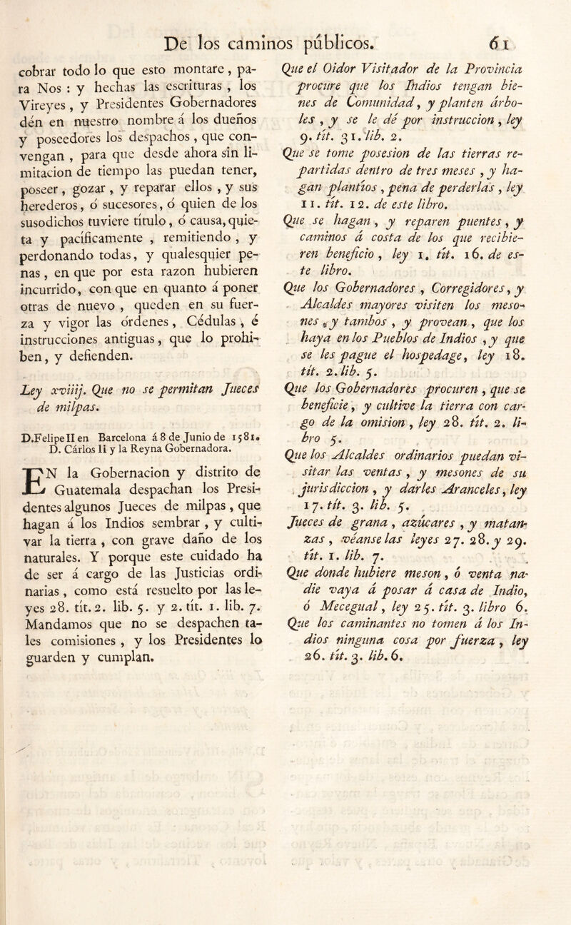 cobrar todo lo que esto montare, pa- ra Nos : y hechas las escrituras , los Vireyes, y Presidentes Gobernadores den en nuestro nombre á los dueños y poseedores los despachos , que con- vengan , para que desde ahora sin li- mitación de tiempo las puedan tener, poseer, gozar , y reparar ellos , y sus herederos, d sucesores, d quien de los susodichos tuviere título, d causa, quie- ta y pacíficamente , remitiendo , y perdonando todas, y qualesquier pe- nas , en que por esta razón hubieren incurrido, conque en quanto á poner otras de nuevo , queden en su fuer- za y vigor las drdenes, Cédulas , é instrucciones antiguas, que lo prohí- ben, y defienden. Uy xviiij. Qiíc no se yferfnitati Jueces de milpas. D.Felipe II en Barcelona á 8 de Junio de 15 81 • D. Cárlos II y la Reyna Gobernadora. En la Gobernación y distrito de Guatemala despachan los Presi-^ dentes algunos Jueces de milpas , que hagan á los Indios sembrar , y culti^ var la tierra , con grave daño de los naturales. Y porque este cuidado ha de ser á cargo de las Justicias ordi- narias , como está resuelto por las le- yes 28. tít. 2. lib. 5. y 2.tít. I. lib. 7. Mandamos que no se despachen ta- les comisiones , y los Presidentes lo guarden y cumplan. Qtie el Oidor Visitador de la Provincia procure pie los Indios tengan bie- nes de Comunidad ^ y planten árbo- les , y se 9. út, 31. QiLe se tome posesión de las tierras re- partidas dentro de tres meses , y ha- gan plantíos pena de perderlas , ley 11. út. 12. de este libro. Qiie se hagan, y reparen puentes, y caminos á costa de los pie recibie- ren beneficio ^ ley út. 16. de es- te libro. Qtie los Gobernadores , Corregidores, y . Alcaldes mayores visiten los meso- nes ^y tambos , y provean pie los haya en los Pueblos de Indios , y pie se les pague el hospedage^ ley 18. tít. 2. lib. 5. Qíie los Gobernadores procuren , pie se beneficie, y cultive la tierra con car- go de la amisión , ley 28. út. 2. //- hro 5. Qiie los Alcaldes ordinarios puedan vi- sitar las ventas , y mesones de su ^ jurisdicción , y darles Aranceles ^ ley 17. tít. 3. lib. 5. Jueces de grana , azúcares , y matan- zas , véanse las ' út. I. lib. 7. Que donde hubiere mesón, ó venta na- die vaya á posar á casa de Judio^ ó Mecegual y ley 25. út. 3. libro 6. Que los caminantes no tomen á los In- dios ninguna cosa por fuerza , ley 26. út. 3. lib. 6. leyes 27. 28.y 29. le dé por instrucción , ley Hib. 2.