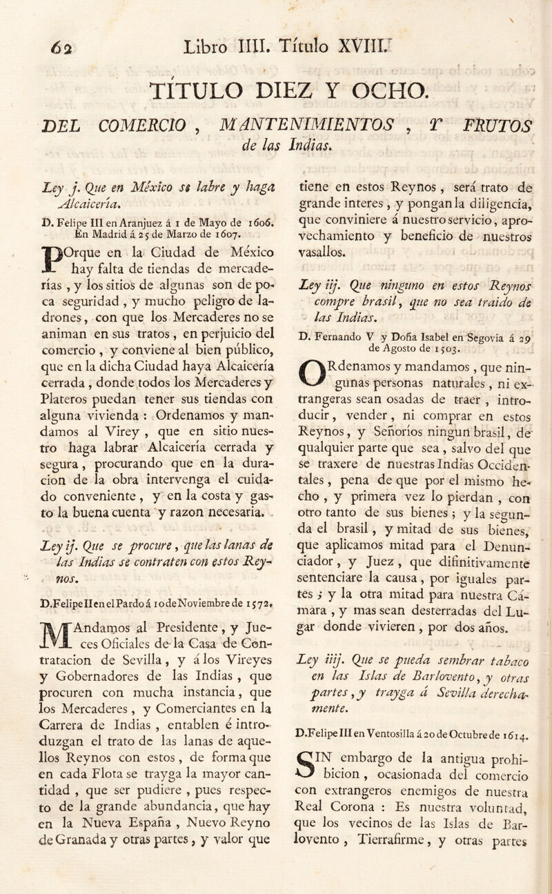 TITULO DIEZ Y OCHO. DEL COMERCIO , MáNTENIMlENTOS , T FRUTOS de las Indias. Ley j. Que en México ss labre y haga, Alcalcma^ D. Felipe III en Aranjuez á i de Mayo de 1606* En Madrid á 25 de Marzo de 1607. Porque en la Ciudad de México hay falta de tiendas de mercade- rías , y los sitios de algunas son de po- ca seguridad , y mucho peligro de la- drones , con que los Mercaderes no se animan en sus tratos, en perjuicio del comercio , y conviene al bien público, que en la dicha Ciudad haya Alcaicería cerrada, donde ^todos los Mercaderes y Plateros puedan tener sus tiendas con alguna vivienda : Ordenamos y man- damos al Virey , que en sitio nues- tro haga labrar Alcaicería cerrada y segura, procurando que en la dura- ción de la obra intervenga el cuida- do conveniente , y en la costa y gas- to la buena cuenta y razón necesaria. - Ley ij. Qtte se procure, que ¡as lanas de las Indias se contraten con estos Rey^ . nos. D.FelipelIenelPardoá lodeNovIembrede 1572. MAndamos al Presidente , y Jue- ces Oficiales de- la Casa de Con- tratación de Sevilla, y á los Vireyes y Gobernadores de las Indias , que procuren con mucha instancia, que los Mercaderes, y Comerciantes en la Carrera de Indias , entablen é intro- duzgan el trato de las lanas de aque- llos Reynos con estos, de forma que en cada Flota se trayga la mayor can- tidad , que ser pudiere , pues respec- to de la grande abundancia, que hay en la Nueva España , Nuevo Rey no de Granada y otras partes, y valor que tiene en estos Reynos , será trato de grande interes , y pónganla diligencia, que conviniere á nuestro servicio, apro- vechamiento y beneficio de nuestros vasallos. Ley üj. Qtie ninguno en estos Reynos compre brasil ^ qtte no sea traído de - las Indias. D. Fernando V y Doña Isabel en Segovia £29 de Agosto de 1503. ORdenamos y mandamos , que nin- gunas personas naturales , ni ex- trangeras sean osadas de traer , intro- ducir , vender, ni comprar en estos Reynos, y Señoríos ningún brasil, de qualquier parte que sea , salvo del que se traxere de nuestras Indias Occiden- tales , pena de que por el mismo he- cho , y primera vez lo pierdan , con otro tanto de sus bienes 5 y la segun- da el brasil, y mitad de sus bienes, que aplicamos mitad para el Denun- ciador , y Juez , que difinitivamente sentenciare la causa, por iguales par- tes ; y la otra mitad para nuestra Cá- mara , y mas sean desterradas del Lu- gar donde vivieren , por dos años. Ley iiij. Qiie se pueda sembrar tabaco en las Islas de Barlovento, y otras par tes, y trayga á Sevilla derecha- mente. D.Felipe III en Ventosilla á 20 de Octubre de 1614. SIN embargo de la antigua prohi- bición , ocasionada del comercio con extrangeros enemigos de nuestra Real Corona : Es nuestra voluntad, que los vecinos de las Islas de Bar- lovento , Tierrafirme, y otras partes