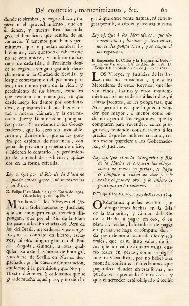 donde se siembra , y coge tabaco , no pierdan el aprovechamiento , que en el tienen, y nuestra Real hacienda goce el beneficio , que resulta de su comercio. Y tenemos por bien y per- mitimos , que lo puedan sembrar li- bremente , con que todo el tabaco que no se consumiere , y hubiere de sa- carse de cada Isla , 6 Provincia don- de se cogiere , venga registrado dere- chamente á la Ciudad de Sevilla; y los que contrataren en él por otras par- tes , incurran en pena de la vida , y perdimiento de sus bienes, como los que rescatan con enemigos, en que desde luego los damos por condena- dos , y aplicamos los dichos bienes mi- tad á nuestra Cámara , y la otra mi- tad al Juez y Denunciador , por igua- les partes. Y mandamos á los Gober- nadores , que lo executen inviolable- mente , advirtiendo, que se les pon- drá por capítulo de residencia , con pena de privación perpetua de oficio, si hicieren lo contrario , y perdimien- ,to de la mitad de sus bienes, aplica- dos en la forma referida. < • í Ley V. Qite por el Rw de la Plata no pueda entrar gente, ni mercaderías al Perú, i D. Felipe II en Madrid á 19 de Enero de 1594. Véase la ley 3. tit. 14. lib. 8. MAndamos á los Vireyes del Pe- rú , Gobernadores y Justicias, que con muy particular atención dis- pongan , que por el Rio de la Plata no pasen á las Provincias del Perú de las del Brasil, mercaderías y extrange- xos , ni se contrate en hierro, escla- vos , ni otro ningún género del Bra- sil, Angola, Guinea, ú otra qual- quier parte de la Corona de Portugal, sino fuere de Sevilla en Navios des- pachados por la Casa de Contratación, conforme á la permisión , que Nos pa- ra esto diéremos. Y ordenamos que se guarde mucho aquel paso, y no dén lu- gar á que entre gente natural, ni extran- gera por allí, sin orden y licencia nuestra. Zey vj\ Qíie á los Mercaderes , pie lle- varen vinos , harinas y otras cosasy no se les ponga tasa , y se penga á los regatones. El Emperador D. Cárlos y la Emperatriz Gober- nadora en Valladolid á 8 de Abril de 1538, D. Felipe lili en Madrid á 22 de Junio de 1Ó33. LOS Vireyes y Justicias de las In- dias no consientan , que á los Mercaderes de estos Reynos, que lle- van vinos , harinas y otros manteni- mientos , d mercaderías á las Indias , é Islas adjacentes, se les ponga tasa, que Nos permitimos , que lo puedan ven- der por mayor , d menor como pu- dieren j pero á los regatones , que lo compraren para revender, se les pon- ga tasa, teniendo consideración á los precios á que les hubiere costado , co- mo mejor pareciere á los Gobernado- res , d Justicias. Ley vij. Qtie si en la Margarita y Rio de la Hacha se pagaren las obliga-^ dones de reales en perlas , se haga el cómputo á razón de diez y seis . reales el peso de oro ^ y lo mismo se . practiejue en los salarios, D. Felipe III en Valladolid i 2^ de Mayo de 1604. ORdenamos que las escrituras, y obligaciones hechas en la Isla de la Margarita, y Ciudad del Rio de la Hacha á pagar en oro, d en -plata , y reales, habiéndose de pagar en perlas , se haga el edmputo de ca- da peso de oro á razón de diez y seis reales, que es su justo valor , de for- ina que un real de á quatro valga qua- tro reales en perlas , como se paga á nuestra Caxa Real, por no haber otra moneda corriente. Y declaramos que pagando el deudor en esta forma , no pueda ser apremiado á otra cosa , y que el acreedor esté obligado á recibir