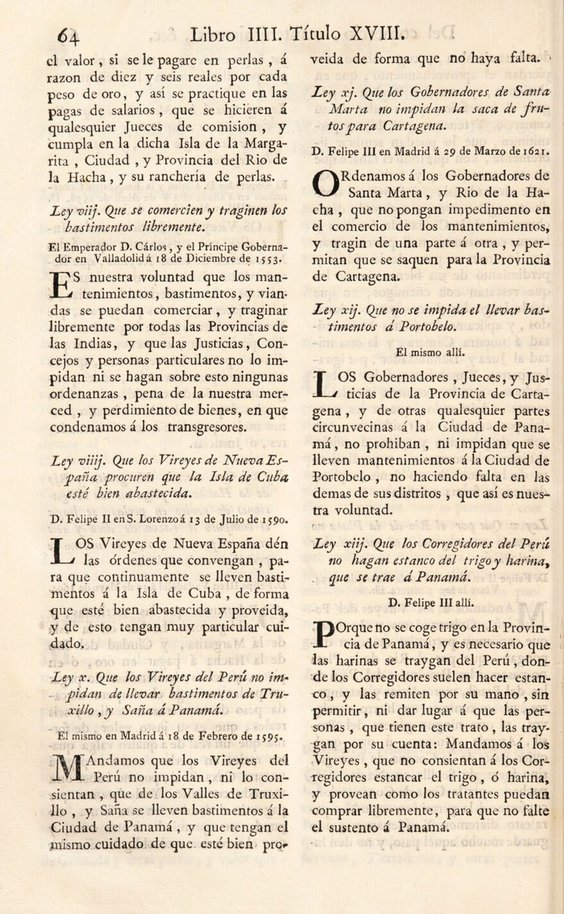 el valor, si se le pagare en perlas , á razón de diez y seis reales por cada peso de oro, y así se practique en las pagas de salarios, que se hicieren á qualesquier Jueces de comisión , y cumpla en la dicha Isla de la Marga- rita , Ciudad , y Provincia del Rio de la Hacha , y su ranchería de perlas. . Ley viij. Qiie se comercien y traginen los bastimentos libremente. El Emperador D. Cárlos , y el Príncipe Goberna- dor en Valladolidá i8 de Diciembre de 1553. ES nuestra voluntad que los man- tenimientos, bastimentos, y vian- das se puedan comerciar, y traginar libremente por todas las Provincias de Jas Indias, y que las Justicias, Con- cejos y personas particulares no lo im- pidan ni se bagan sobre esto ningunas ordenanzas , pena de la nuestra mer- ced , y perdimiento de bienes, en que condenamos á los transgresores. Ley viiij. Qiie los Vireyes de Nueva Es- y^aña procuren que la Isla de Cuba esté bien abastecida. D. Felipe II enS. Lorenzoá 13 de Julio de i^po. LOS Vireyes de Nueva España den las ordenes que convengan , pa- ra que continuamente se lleven basti- mentos á la Isla de Cuba , de forma que esté bien abastecida y proveida, y de esto tengan muy particular cui- dado. Ley X. Qiie los Vireyes del Perú no im* ^ pidan de llevar bastimentos de Tru- ; xillo , y Saña á Panamá. El mismo en Madrid á 18 de Febrero de 1595. MAndamos que los Vireyes del Perú no impidan , ni lo con- .sientan , que de los Valles de Truxi- lio, y Saña se lleven bastimentos á la Ciudad de Panamá , y que tengan el inismo cuidado de que. esté bien- pror veida de forma que no haya falta. • Ley xj. Qtce los Gobernadores de Santa Marta no impidan la saca de fru- tos para Cartagena. D. Felipe líl en Madrid á 29 de Marzo de 1621. ORdenamos á los Gobernadores de Santa Marta, y Rio de la Ha- cha , que no pongan impedimento en el comercio de los mantenimientos, y tragin de una parte á otra , y per- mitan que se saquen para la Provincia de Cartagena. Ley xij. Qiie no se impida el llevar bas- timentos d Portobelo. El mismo allí. LOS Gobernadores , Jueces, y Jus- ticias de la Provincia de Carta- gena , y de otras qualesquier partes circunvecinas á la Ciudad de Pana- má , no prohiban , ni impidan que se lleven mantenimientos á la Ciudad de Portobelo , no haciendo falta en las demas de sus distritos , que así es nues- tra voluntad. Ley xiij. Qtie los Corregidores del Perú no hagan estanco del trigo y harina^ que se trae d Panamá. D. Felipe III allí. Porque no se coge trigo en la Provin- cia de Panamá, y es necesario que las harinas se traygan del Perú, don- de los Corregidores suelen hacer estan- co , y las remiten por su mano , sin permitir, ni dar lugar á que las per- sonas , que tienen este trato, las tray- gan por su cuenta: Mandamos á los Vireyes , que no consientan á los Cor- regidores estancar el trigo , d harina, y provean como los tratantes puedan comprar libremente, para que no falte el sustento á Panamá.