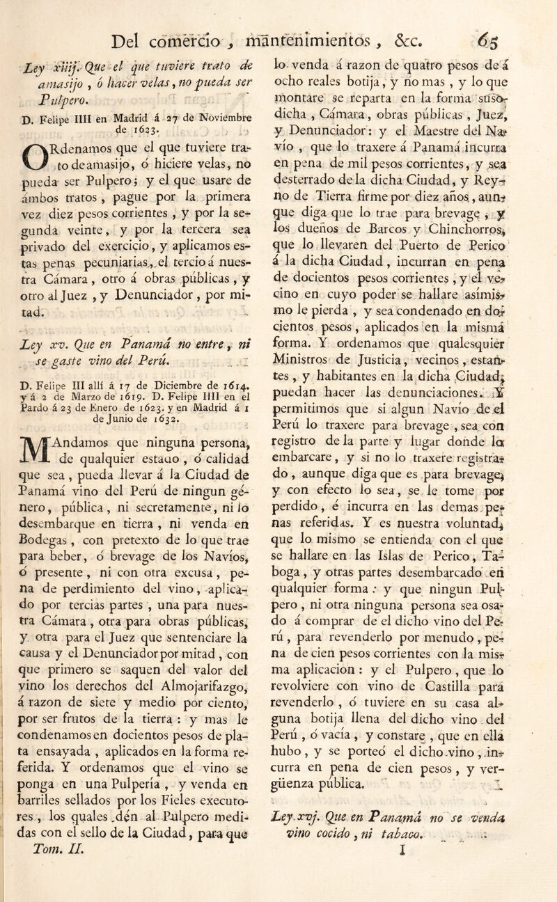 Del ccímérdo , mantenimierítos, &c. Ley qiie timerc trato d€ amasijo , 6 haGer velas ^no ^ueda ser Pulpero^ D. Felipe lili en Madrid á 27 de Noviembre de 1623. i ^Rdenamos que el que tuviere tra- to de amasijo, d hiciere velas, no pueda ser Pulpero 5 y el que usare de ambos tratos , pague por la primera vez diez pesos corrientes , y por la se- gunda veinte, y por la tercera sea privado del exercicio, y aplicamos es- tas penas pecuniarias.,.el tercio á nues^ tra Cámara, otro á obras públicas , y otro al Juez , y Denunciador , por mi- tad, ... fc. , ^ . . A Ley XV, Qtie en Panamá no entre, ni se gaste vino del Perú. D. Felipe III allí á 17 de Diciembre de 161/f., y á 2 de Marzo de 1619. D. Felipe lili en el Pardo á 23 de Enero de 1Ó23. y en Madrid á i de Junio de 1632. 'Andamos que ninguna persona, de qualquier estaao , ó calidad que sea , pueda llevar á la Ciudad de Panamá vino del Perú de ningún ge- nero, pública, ni secretamente, ni io desembarque en tierra, ni venda en Bodegas, con pretexto de lo que trae para beber, 6 brevage de los Navios, d presente, ni con otra excusa, pe- na de perdimiento del vino, aplica- do por tercias partes , una para nues- tra Cámara , otra para obras públicas, y, otra para el Juez que sentenciare la causa y el Denunciador por mitad, con que primero se saquen del valor del vino los derechos del Almojarifazgo, á razón de siete y medio por ciento, por ser frutos de la tierra : y mas le condenamos en docientos pesos de pla- ta ensayada , aplicados en la forma re- ferida. Y ordenamos que el vino se ponga en una Pulpería , ^ y venda en barriles sellados por los Fieles executo- res, los quales .den al Pulpero medi- das con el sello de la Ciudad, para que M lo venda á razón de quatro pesos de á ocho reales botija, y río mas , y lo que inontare se reparta en la forma sus6r dicha , Cámara, obras públicas , Juez, y Denünciador: y el Maestre del Na¿^ vio , que lo traxere á Panamá incurra en pena de mil pesos corrientes, y sea desterrado déla dicha Ciudad, y Rey-r no de Tierra firme por diez años, aun^ que diga que lo trae para brevage > y los dueños de Barcos y Chinchorros^ que lo llevaren del Puerto de Perico á la dicha Ciudad, incurran en pena de docientos pesos corrientes, y el ve^» ciño en cuyo poder se hallare asímis:^ mo le pierda , y sea condenado en doi cientos pesos, aplicados en la misma forma. Y ordenamos que qualesquiér Ministros de Justicia, vecinos, estat> tes, y habitantes en laBicha Ciudad^ puedan hacer las denunciaciones. fY permitimos que si algún Navio de el Perú lo traxere para brevage , sea con registro de la parte y lugar donde 1q¡ embarcare, y si no lo traxere registran do , aunque diga que es para brevage^ y con efecto lo sea, se le tome por perdido, e incurra en las demas.pe* ñas referidas. Y es nuestra voluntad^ que lo mismo se entienda con el que se hallare en las Islas de Perico , Ta- boga , y otras partes desembarcado :eñ qualquier forma; y que ningún Pub pero , ni otra ninguna persona sea osa- do á comprar de el dicho vino del Pe? rú , para revenderlo por menudo , pe-? na de cien pesos corrientes con la mfe ma aplicación : y el Pulpero , que lo revolviere con vino de Castilla para revenderlo , d tuviere en su casa aD guna botija llena del dicho vino . del Perú , d vacía , y constare , que en ella hubo, y se porteo el dicho.vino ,int curra en pena de cien pesos, y ver- güenza pública. ■ ' • , o Ley^ xvj, Qiie en Panaína no se venda, vino cocido , ni tabaco. ; .