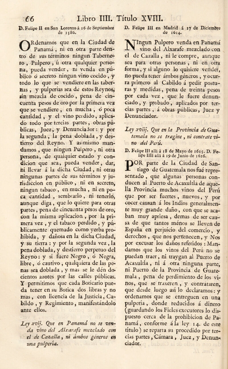 D. Felipe II en San Lorenzo á 16 de Septiembre B. Felipe III en Madrid á xf dé Diciembre de 1586, de 1614, ORdenamos que en la Ciudad de Panamá , ni en otra parte den- tro de sus términos ningún Taberne- ro , Pulpero^ ú fotra qualquier perso- na, pueda vender, ni venda en pu- blicó d secreto ningún vino cocido , y todo lo que se vendiere en las taber- nas , y pulperías sea de estos Reynos^ sin mezcla de cocido, pena de cin- cuenta pesos de oro por la primera vez que se vendiere , en mucha , 6 poca cantidad , y el vino perdido, aplica- do todo por tercias partes, obras pu- blicas, Juez; y Denunciador: y por la segunda, la pena doblada , y des- tierro del Rey no. Y asimismo man- damos , que ningún Pulpero , ni otra persona, de qualquier estado y con- dición que sea, pueda vender, dar, hi llevar á la dicha Ciudad, ni otras ningunas partes de sus términos y ju- risdicción en público , ni en secreto, ningún tabaco , en mucha , ni en po- ca cantidad , sembrarlo , ni tenerlo, aunque diga, que lo quiere para otras partes, pena de cincuenta pesos de oro, con la misma aplicación , por la pri- mera vez , y el tabaco perdido, y pu- blicamente quemado como yerba pro- hibida, y dañosa en la dicha Ciudad, y su tierra ; y por la segunda vez, la pena doblada, y destierro perpetuo del Reyno: y si fuere Negro , d Negra, libre, d cautivo , qualquiera de las pe- nas sea doblada , y mas se le dén do- cientos azotes por las calles publicas^ Y permitimos que cada Boticario pue- da tener en su Botica dos libras y no mas , con licencia de la Justicia, Ca- bildo , y Regimiento, manifestándolo ante ellos* Ley xvij, Qtie en Panamd no se ven- da vino del Alxarafe mezclado con el de Cazalla, ni ambos géneros m nnapd^^ría^ T^JIngun Pulpero venda en Panamá vino del Alxarafe mezclado con el de Cazalla , ni le compre, aunque sea para otras personas , ni en otra forma, y si alguno lo quisiere vender, no pueda tener ambos géneros , y ocur- ra piimero al Cabildo á pedir postu- ras y medidas, pena de treinta pesos por cada vez , que le fuere denun- ciado , y probado, aplicados por ter- cias partes , á obras publicas, Juez y Denunciador* Ley Que en la Provincia de Gua- temala no se tragine , ni contrate vi- no del Perú. D. Felipe III allí á 18 de Mayo de 1615. D. Fe- lipe lili allí á 19 de Junio de 1626, POR parte de la Ciudad de San- tiago de Guatemala nos fue repre- sentado , que algunas personas con- ducen al Puerto de Acaxultla de aque- lla Provincia muchos vinos del Peni que por ser fuertes, nuevos, y por cocer causan á los Indios generalmen- te muy grande daño, con que se aca- ban muy apriesa , demas de ser cau- sa de que tantos menos se lleven de España en perjuicio del comercio, y derechos , que nos pertenecen, y Nos por excusar los daños referidos ; Man- damos que los vinos del Perú no se puedan traer, ni traygan al Puerto de Acaxultla , ni á otra ninguna parte, ni Puerto de la Provincia de Guate- mala , pena de perdimiento de los vi- nos, que se' traxeren , y contrataren, que desde luego así lo declaramos: y ordenamos que se entreguen en una pulpería, donde reducidos i dinero (guardando los Fieles executores lo dis- puesto cerca de la prohibición de Pa- namá, conforme ala ley 14. de este título) se reparta su procedido por ter- cias partes, Cámara , Juez, y Denun-. dador.