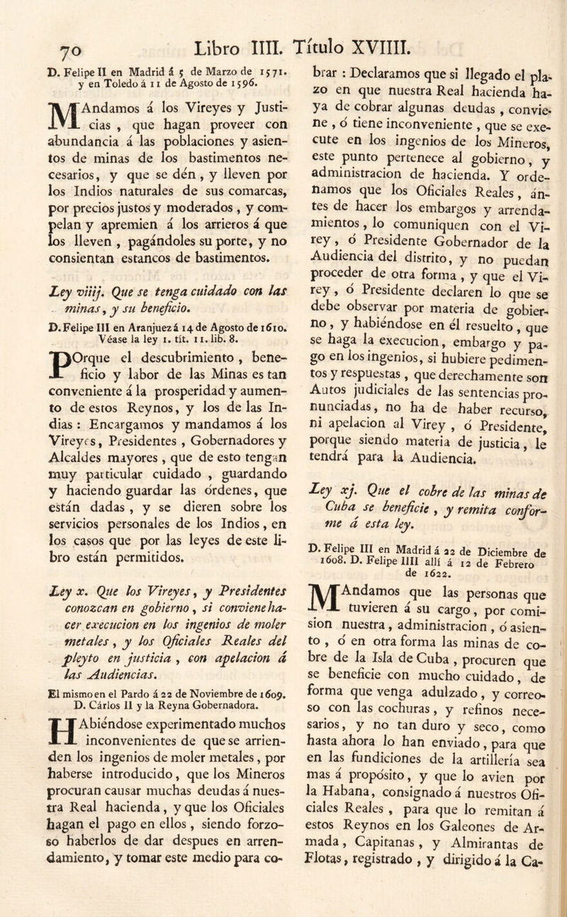 yo D. Felipe II en Madrid á 5 de Marzo de 1571. y en Toledo á 11 de Agosto de 159^» Andamos á los Vireyes y Justi- que hagan proveer con M Cías abundancia á las poblaciones y asien- tos de minas de los bastimentos ne- cesarios , y que se den, y lleven por los Indios naturales de sus comarcas, por precios justos y moderados , y cona- pelan y apremien á los arrieros á que los lleven , pagándoles su porte, y no consientan estancos de bastimentos. Ley viiíj. Que se tenga cuidado con las . minas, y su beneficio* D. Felipe III en Aranjuezá 14 de Agosto de i5io. Véase la ley i. tít. ii. lib. 8. POrque el descubrimiento, bene- ficio y labor de las Minas es tan conveniente á la prosperidad y aumen- to de estos Rey nos, y los de las In- dias : Encargamos y mandamos á los Vireycs, Presidentes , Gobernadores y Alcaldes mayores , que de esto tengan muy particular cuidado , guardando y haciendo guardar las órdenes, que están dadas , y se dieren sobre los servicios personales de los Indios, en los casos que por las leyes de este li- bro están permitidos. brar ; Declaramos que si llegado el pla- zo en que nuestra Real hacienda ha- ya de cobrar algunas deudas , convie- ne , ó tiene inconveniente , que se exe- cute en los ingenios de los Mineros, este punto pertenece al gobierno, y administración de hacienda. Y orde- namos que los Oficiales Reales, an- tes de hacer los embargos y arrenda- mientos , lo comuniquen con el Vi- rey , ó Presidente Gobernador de la Audiencia del distrito, y no puedan proceder de otra forma , y que el Vi- rey, o Presidente declaren lo que se debe observar por materia de gobier- no , y habiéndose en él resuelto, que se haga la execucion, embargo y pa- go en los ingenios, si hubiere pedimen- tos y respuestas, que derechamente son Autos judiciales de las sentencias pro- nunciadas , no ha de haber recurso, ni apelación al Virey , ó Presidente porque siendo materia de justicia, le tendrá para la Audiencia. Ley xj. Que el cobre de las minas de Cuba^ se beneficie , y remita corfior^^ me á esta ley* Madrid á 22 de Diciembre de 1608. D. Felipe lili allí á 12 de Febrero de 1622. Ley X* Qtie los Virey es, y Presidentes conozcan en gobierno^ si conviene ha- cer execucion en los ingenios de moler - metales, y los Oficiales Peales del ' plcyto en justicia , con apelación d las Audiencias. El mismo en el Pardo á 22 de Noviembre de 1609. D. Cárlos II y la Reyna Gobernadora. HAbiéndose experimentado muchos inconvenientes de que se arrien- den los ingenios de moler metales, por haberse introducido, que los Mineros procuran causar muchas deudas á nues- tra Real hacienda, y que los Oficiales hagan el pago en ellos, siendo forzo- so haberlos de dar después en arren- damiento, y tomar este medio para co- MAndamos que las personas que tuvieren á su cargo, por comi- sión nuestra , administración , ó asien- to , ó en otra forma las minas de co- bre de la Isla de Cuba , procuren que se beneficie con mucho cuidado, de forma que venga adulzado , y correo- so con las cochuras, y refinos nece- sarios , y no tan duro y seco, como hasta ahora lo han enviado, para que en las fundiciones de la artillería sea mas a propósito, y que lo avien por la Habana, consignado á nuestros Ofi- ciales Reales , para que lo remitan á estos Reynos en los Galeones de Ar- mada , Capitanas, y Almirantas de Flotas, registrado , y dirigido i la Ca-