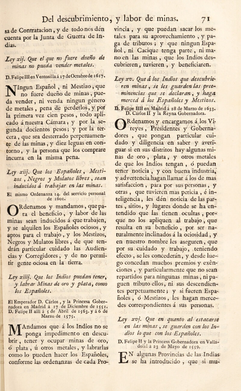 sa de Contratación, y de todo nos den cuenta por la Junta de Guerra de In*» dias. ZdCy xij» Que el (]^ue tío jinete dueño de minas no pueda vender metales. <■, D. Felipe III en Ventosillaá 17 deOctubrede 1617. Ningún Español , ni Mestizo, que no fuere dueño de minas, pue- da vender, ni venda ningún género de metales, pena de perderlos, y por la primera vez den pesos, todo apli- cado á nuestra Cámara j y por la se- gunda docientos pesos, y por la ter« cera, que sea desterrado perpetuamen- te de las minas, y diez leguas en con- torno , y la persona que los comprare incurra en la misma pena. Ley xlij. Que los Españoles , Mesti-^ zos , Nebros y Mulatos libres , sean inducidos á trabajar en las minas. El mismo Ordenanza 14. del servicio personal de 1601. ORdenamos y mandamos, que pa- ra el beneficio, y labor de las minas sean inducidos á que trabajen, y se alquilen los Españoles ociosos ^ y aptos para el trabajo, y los Mestizos, Negros y Mulatos libres , de que ten- drán particular cuidado las Audien.- cias y Corregidores, y de no permi- tir gente ociosa en la tierra. Ley xiiij. Que los Indios puedan tener^ y labrar Minas de oro y plata y como los Españoles. \ El Emperador D. Cárlos , y la Princesa Gober- I nadora en Madrid á 17 de Diciembre de 1551. D. Felipe II allí á 5 de Abril de 1563. y á ó de Marzo de 1575. MAndamos que á los Indios no se ponga impedimento en descu- I brir , tener y ocupar minas de oro, i d plata , ú otros metales, y labrarlas como lo pueden hacer los Españoles, conforme las ordenanzas de cada Pro- vincia , y que puedan sacar los me- tales para su aprovechamiento , y pa- ga de tributos ; y que ningún Espa- ñol , ni Cacique tenga parte , ni ma- no en las minas, que los Indios des- cubrieren , tuvieren , y beneficiaren. Ley XV, Qiied los Indios que descubrie^ ten minas y se les guarden las pree^ “ minencias que se declaran, y haga merced d los Españoles y Mestizos. ij. Felipe mi en M4irid á 28 de Marzo de 1633, D, Cárlos II y la Reyna Gobernadora. ORdenamos y encargamos á Jos Vi- reyes, Presidentes y Goberna- dores , que pongan particular cui- dado y diligencia en saber y averi- guar si en sus distritos hay algunas mi- nas de oro , plata, y otros metales de que los Indios tengan , d puedan tener noticia , y con buena industria,' y advertencia hagan llamar á los de mas satisfacción , para por sus personas , y otras , que tuvieren mas pericia , é in- teligencia , les den noticia de las par- tes , sitios, y lugares donde se ha en- tendido que las tienen ocultas , por- que no los apliquen al trabajo , que resulta en su beneficio , por. ser na- turalmente inclinados á la ociosidad, y en nuestro nombre les aseguren, que por su cuidado y trabajo, .teniendo efecto , se les concederán, y desde lúe-* go concedan muchos premios y exen- ciones , y particularmente que no sean repartidos para ningunas minas , ni pa- guen tributo ellos, ni sus descendien- tes perpetuamente; y si fueren Espa- ñoles , d Mestizos, les hagan merce- des correspondientes á sus personas. Ley XVj. Qiie en quanto al estacarse en las minas , se guarden con los In-^ dios lo que con los Españoles. D. Felipe TI y la Princesa Gobernadora en Valla- dolid ¿23 de Mayo de 1559. En algunas Provincias de las Indias- se ha introducido , que si mu-