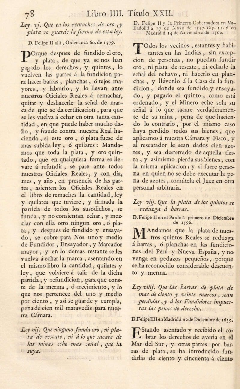 Ley vj. Qtie tn los remaches de oro ^lata se guarde la forma de esta ley» D. Felipe II allí, Ordenanza 60. de 1579. POrque después de fundido el oro, y plata , de que ya se nos han pagado los derechos, y quintos, lo vuelven las partes á la fundición pa- ra hacer barras , planchas , d tejos ma- yores , y labrarlo, y lo llevan ante nuestros Oficiales Reales á remachar, quitar y deshacerle la señal de mar- ca de que se da certificación , para que se les vuelva á echar en otra tanta can- tidad , en que puede haber mucho da- ño , y fraude contra nuestra Real ha- cienda , si este oro , d plata fuese de mas subida ley , d quilates: Manda- mos que toda la plata , y oro quin- tado , que en qualquiera forma se lle- vare á refundir , se pase ante todos nuestros Oficiales Reales, y con dia, mes , y año , en presencia de las par- tes , asienten los Oficiales Reales en el libro de remaches la cantidad, ley y quilates que tuviere, y firmada la partida de todos los susodichos, se funda 5 y no consientan echar, y mez- clar con ella otro ningún oro , d pla- ta , y después de fundido y ensaya- do , se cobre para Nos uno y medio de Fundidor , Ensayador, y Marcador mayor , y en lo demas restante se les vuelva á echar la marca , asentando en el mismo libro la cantidad, quilates y ley, que volviere á salir de la dicha partida , y refundición, para que cons- te de la merma , d crecimiento, y lo que nos pertenece del uno y medio por ciento , y así se guarde y cumpla, pena de cien mil maravedís para nues- tra Cámara. Ley vij. Qjie nmgttno funda oro , ni pla^ ta de rescate , ni á lo que sacare de las minas eche mas señal, que leí í Síiya» ■ D. Felipe lí y la Princesa Gobernadora en Va- liadolid á 17 de Mayo de 15 57. cap. 11. y en Madrid á 14 de Noviembre de 15Ó2. . Todos los vecinos , estantes y habi- tantes en las Indias , sin excep- ción de personas , no puedan fundir oro, ni plata de rescate , ni echarle la señal del ochavo , ni hacerlo en plan- chas , y llévenlo á la Casa de la fun- dición , donde sea fundido y ensaya- do , y pagado el quinto , como está ordenado , y el Minero eche sola su señal á lo que sacare verdaderamen- te de su mina , peiia de que hacien- do lo contrario , por el mismo caso haya perdido todos sus bienes I que aplicamos á nuestra Cámara y Fisco, y al rescatador le sean dados cien azo- tes , y sea desterrado de aquella tier- ra , y asimismo pierda sus bienes , con la misma aplicación; y si fuere perso- na en quien no se debe executar la pe- na de azotes, comútela el Juez en otra personal arbitraria. , Ley viij, Qíie la plata de los quintos se reduzga d barras» D. Felipe II en el Pardo á primero de Diciembrt de 1596. MAndamos que la plata de nues- tros quintos Reales se reduzga á barras , d planchas en las fundicio- nes del Perú y Nueva España, y no venga en pedazos pequeños, porque se ha reconocido considerable descuen- to y merma. Leyviiij, Que las barras de plata de mas de ciento y veinte marcos, sean perdidas ,jy á los Fundidores impues-* tas las penas de derecho» í).Felipelili érl Madrid á de Diciembre de 1535. Estando asentado y recibido el co- brar los derechos de avería en el Mar del Sur , y otras partes por bar- ras de plata, se ha introducido fun- dirlas de ciento- y cincuenta á ciento