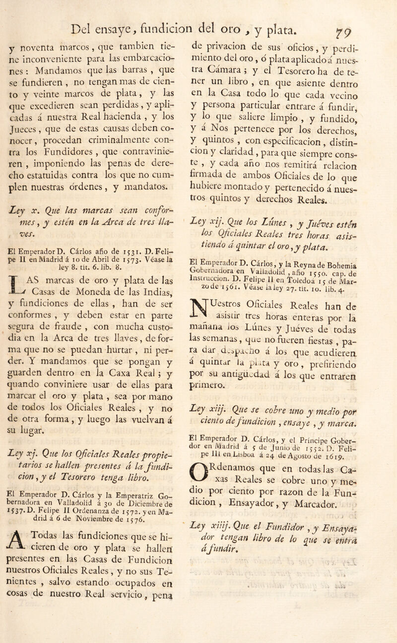 y noventa marcos, que también tie- ne inconveniente para las embarcacio- nes : Mandamos que las barras , que se fundieren , no tengan mas de cien- to y veinte marcos de plata, y las que excedieren sean perdidas , y apli- cadas á nuestra Real hacienda , y los Jueces, que de estas causas deben co- nocer , procedan criminalmente con- tra los Fundidores, que contravinie- ren 5 imponiendo las penas de dere- cho estatuidas contra los que no cum- plen nuestras órdenes, y mandatos. Ley X, Qíie las marcas sean confor-^ mes, y estén en la A:rca de tres lia-- ves. El EmperadorD. Cárlos ano de 1531. D. Feli- pe II en Madrid á 10 de Abril de 1573. Véasela ley 8. tlt. 6. lib. 8. Las marcas de oro y plata de las Casas de Moneda de las Indias, y fundiciones de ellas , han de ser conformes , y deben estar en parte segura de fraude , con mucha custo- dia en la Arca de tres llaves, de for- ma que no se puedan hurtar , ni per- der. Y mandamos que se pongan y guarden dentro en la Caxa Real; y quando conviniere usar de ellas para marcar el oro y plata , sea por mano de todos los Oficiales Reales , y no de otra forma, y luego las vuelvan á su lugar. Ley xj. Que los Oficiales Reales propie- tarios se hallen presentes á la fundi- ción , y el Tesorero tenga libro. El Emperador D. Cárlos y la Emperatriz Go- bernadora en Valladolíd á 30 de Diciembre de 1537.D. Felipe II Ordenanza de 1572. yen Ma- drid á ó de Noviembre de 157Ó. A Todas las fundiciones que se hi- cieren de oro y piafa se hallen' presentes en las Casas de Fundición nuestros Oficiales Reales , y no sus Te- nientes , salvo estando ocupados en cosas de nuestro Real serviciopena de privación de sus oficios, y perdi- miento del oro, ó plata aplicado á núes» tra Cámara ; y el Tesorero ha de te- ner un libro , en que asiente dentro en la Casa todo lo que cada vecino y persona particular entrare á fundir, y lo que saliere limpio , y fundido, y á Nos pertenece por los derechos, y quintos , con especificación , distin- ción y claridad , para que siempre cons- te , y caca año nos remitirá relación firmada de ambos Oficiales de lo que hubiere montado y pertenecido á nues- tros quintos y derechos Reales. Ley xij, (fie los Lunes , y Jueves estén los Of dales Reales tres horas asis- tiendo á q^uintar el oro ,y plata. El Emperador D. Cárlos, y la Reynade Bohemia Gobernadora en Valladolíd, año 1550. cap.de Insti'ue^cion. D. Felipe 11 en Toledoá 15 de Mar- zo de 1561. Véase la ley 27. tít. 10. lib. 4. T^TUestros Oficiales Reales han de asistir tres horas enteras por la mañana ios Lunes y Juéves de todas las semanas, que no fueren fiestas , pa- ra dai de:>paciio a los que acudieren a quintar la plata y oro, prefiriendo por su antigüedad a los que entraren primero. Ley xiij, (fie se cobre uno y medio por dentó de fundición , ensaye , jy marca. El Emperador D. Cárlos, y el Príncipe Gober— dor en Madrid á 5 de Junio de 1552. D. Feli- pe lii en Lisboa á 24 de Agosto de 1619. ORdenamos que en todas las Ca- xas Reales se cobre uno y me- dio por ciento por razón de la Fun- dición , Ensayador, y Marcador. Ley xíiij. Que el Fundidor , y Ensayéis dor^ tengan libro de lo q^ue se entra áfundir,