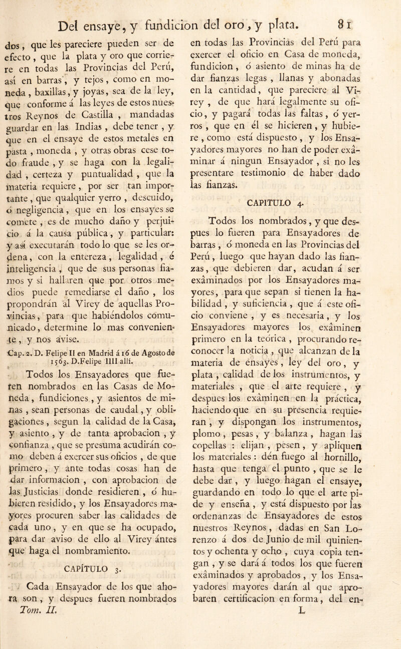 dos, que les pareciere pueden ser de efecto , que la plata y oro que corrie- re en todas las Provincias del Peni, así en barras’, y tejos, como en mo- neda, baxillas, y joyas, sea de la ley, que conforme á las leyes de estos nues- tros Rey nos de CLastilla , mandadas guardar en las Indias , debe tener , y que en el ensaye de estos metales en pasta , moneda , y otras obras cese to- do fraude , y se haga con la legali- dad , certeza y puntualidad , que la materia requiere, por ser tan impor- tante , que qualquier yerro , descuido, ó negligencia, que en los ensayes se comete , es de mucho daño y perjub ció á la causa pública, y particular: y aá executarán todo lo que se les or- dena , con la entereza, legalidad, é inteligencia , que de sus personas fia- mos y si hallaren que por otros me- dios puede remediarse el daño , los propondrán ál Virey de aquellas Pro- vincias , para que habiéndolos comu- nicado, determine lo mas conveniem <|:e, y nos avise. Cap. 2. D. Felipe II en Madrid á i6 de Agosto de 15Ó3. D.Felipe lili allí. > Todos los Ensayadores que fue- ren nombrados en las Casas de Mo- neda , fundiciones, y asientos de mi- nas , sean personas de caudal, y oblb gaciones, según la calidad de la Casa, y asiento , y de tanta aprobación , y confianza , que se presuma acudirán co- mo deben á exercer sus oficios , de que primero , y ante todas cosas han de dar información , con aprobación de las Justicias donde residieren , d hu- bieren residido, y los Ensayadores ma- yores procuren saber las calidades de cada uno, y en que se ha ocupado, para dar aviso de ello al Virey ántes que' haga el nombramiento. CAPÍTULO 3. , Cada Ensayador de los que aho- ra son, y después fueren nombrados Tom. IL en todas las Provincias del Perú para cxercer el oficio en Casa de moneda, fundición , ó asiento de minas ha de dar fianzas legas , llanas y abonadas en la cantidad, que pareciere al Vh rey , de que hará legalmente su ofi- cio, y pagará todas las faltas , ó yer- ros , que en él se hicieren, y hubie- re , como está dispuesto , y los Ensa- yadores mayores no han de poder exa- minar á ningún Ensayador , si no les presentare testimonio de haber dado las fianzas. CAPITULO 4. ^ Todos los nombrados, y que des- pués lo fueren para Ensayadores de barras , d moneda en las Provincias del Perú, luego que hayan dado las fian- zas, que debieren dar, acudan á ser examinados por los Ensayadores ma- yores, para que sepan si tienen la ha- bilidad , y suficiencia , que á este ofi- cio conviene , y es necesaria, y los Ensayadores mayores los examinen primero en la teórica , procurando re- conocer la noticia , que alcanzan de la materia de éhsayes, ley del oro, y plata , calidad de los instrumentos, y materiales , que el arte requiere , y después los examinen en la práctica, haciendo que en su presencia requie- ran , y dispongan los instrumentos, plomo , pesas , y balanza , hagan las copellas : elijan , pesen, y apliquen los materiales ; den fuego al hornillo, hasta que tenga el punto , que se le debe dar, y luego hagan el ensaye, guardando en todo lo que el arte pi- de y enseña , y está dispuesto por las ordenanzas de Ensayadores de estos nuestros Reynos, dadas en San Lo- renzo á dos de juniodemil quinien- tos y ochenta y ocho , cuya copia ten- gan , y se dará á todos los que fueren examinados y aprobados , y los Ensa- yadores mayores darán al que apro- baren certificación en forma, del en- li.^