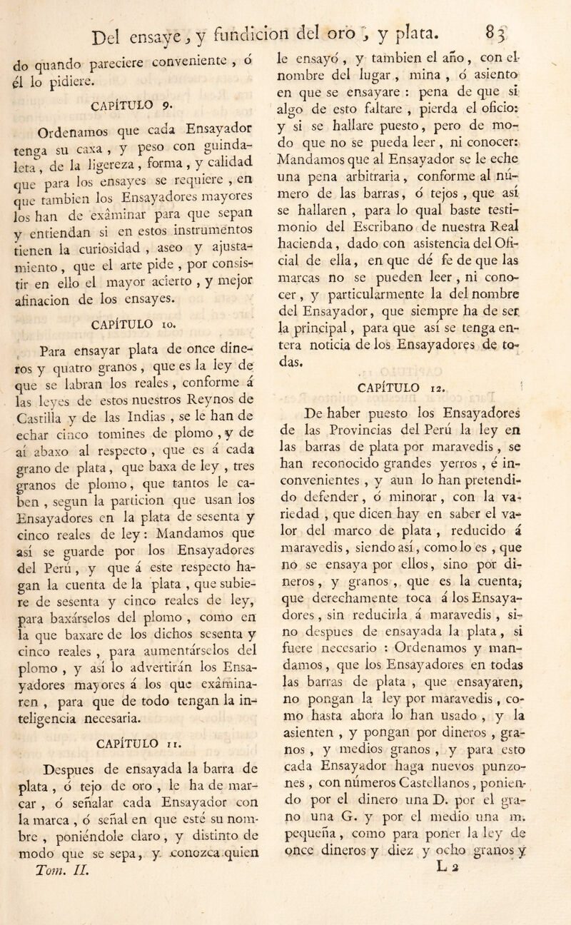 do quaíido pareciere conveniente , o él lo pidiere. CAPÍTULO 9* Ordenamos que caaa Ensayador tenga su caxa , y peso con guinda- leta, de la ligereza, forma, y calidad que para los ensayes se reqiileie , en que también los Ensayadores mayores los han de examinar para que sepan y entiendan si en estos instrumentos tienen la curiosidad , aseo y ajusta- miento , que el arte pide , por consis- tir en ello el mayor acierto , y mejor afinación de los ensayes. CAPÍTULO 10, Para ensayar plata de once dine- ros y quatro granos, que es la ley de que se labran los reales , conforme á las leyes de estos nuestros Reynos de Castilla y de las Indias , se le han de echar cípxCo tomines de plomo , y de ai abaxo al respecto , que es á cada grano de plata, que baxa de ley , tres granos dx plomo, que tantos le ca- ben , según la partición que usan los Ensayadores en la plata de sesenta y cinco reales de ley: Mandamos que así se guarde por los Ensayadores del Perú , y que á este respecto ha- gan la cuenta de la plata , que subie- re de sesenta y cinco reales de ley, para baxárselos del plomo , como en la que baxare de los dichos sesenta y cinco reales , para aumentárselos del plomo , y así lo advertirán los Ensa- yadores may ores á los que exámina- reíi , para que de todo tengan la in- teligencia necesaria. CAPÍTULO ir. Después de ensayada la barra de plata , ó tejo de oro , le ha de mar- car , d señalar cada Ensayador con la marca , d señal en que esté su nom- bre , poniéndole claro, y distinto de modo que se sepa, y. .conozca quien Tom. IL le ensayo , y también el año , con el- nombre del lugar , mina , d asienta en que se ensayare : pena de que si; algo de esto faltare , pierda el oficio: y si se hallare puesto, pero de mo- do que no se pueda leer , ni conocer: Mandamos que al Ensayador se le eche una pena arbitraria, conforme al nú- mero de las barras, d tejos , que así se hallaren , para lo qual baste testi- monio del Escribano de nuestra Real hacienda, dado con asistencia del Ofi- cial de ella, en que dé fe de que las marcas no se pueden leer , ni cono- cer , y particularmente la del nombre del Ensayador, que siempre ha de ser. la principal, para que así se tenga en- tera noticia de los Ensayadores de to- das. , CAPÍTULO 12. _ ? De haber puesto los Ensayadores de las Provincias del Perú la ley en las barras de plata por maravedís, se han reconocido grandes yerros , é in- convenientes , y aun lo han pretendi- do defender, d minorar, con la va- riedad , que dicen hay en saber el va^ lor del marco de plata , reducido á maravedís, siendo así, como lo es , que lio se ensaya por ellos, sino por di- neros , y granos , que es la cuenta,' que derechamente toca á los Ensaya- dores , sin reducirla á maravedís , si- no después de ensayada la plata, si fuere necesario : Ordenamos y man- damos , que ios Ensayadores en todas las barras de plata , que ensayaren, no pongan la ley por maravedís, co- mo hasta ahora lo han usado , y la asienten , y pongan por dineros , gra- nos , y medios granos , y para esto cada Ensayador haga nuevos punzo- nes , con números Castellanos, ponien- do por el dinero una D. por el gra- no una G. y por el medio una m. pequeña, como para poner la ley de once dineros y diez y ocho granos y