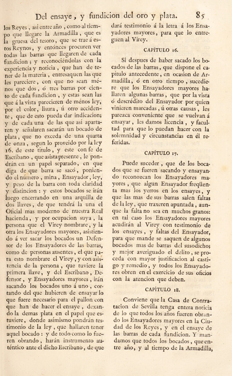 los Reyes , así entre año , como al tiem- po que llegare la Armadilla , que es la gruesa del tesoro, que se trae a es- tos Reynos, y entonces procuren ver todas las barras que llegaren de cada fundición ; y reconociéndolas con la experiencia y noticia ^ que han de te- ner de la materia , entresaquen las que les pareciere , con que no sean me- nos que dos , d tres barras por cien- to de cada fundición , y estas sean las C[ue ala vista parecieren de menos ley, por el color, lisura, ú otro acciden- te , que de esto pueda dar indicación; y de cada una de las que así aparta- ren y señalaren sacarán un bocado de plata, que no exceda de una quarta de onza , según lo proveído por la ley 16. de este título, y este con fe de Escribano , que asista presente , le pon- drán en un papel separado, en que diga de que barra se saco , ponien- do el número , mina , Ensayador, ley, y peso de la barra con toda claridad y distinción : y estos bocados se irán luego encerrando en una arquilla de dos llaves , de que tendrá la una el Oficial mas moderno de nuestra Real hacienda, y por ocupación suya , la persona que el Virey nombrare, y la otra los Ensayadores mayores, asistien- do á ver sacar los bocados un Defen- sor de los Ensayadores de las barras, como de personas ausentes, el que pa- ra esto nombrare el Virey, y con asis- tencia de la persona , que tuviere la primera llave, y del Escribano, De- fensor , y Ensayadores mayores , irán sacando los bocados uno á uno , cor- tando del que hubieren de ensayar lo que fuere necesario para el pailón con que han de hacer el ensaye , dexan- do la demas plata en el papel que es- tuviere , donde asimismo pondrán tes- timonio de la ley , que hallaren tener aquel bocado : y de todo como lo fue- ren obrando , harán instrumento au- téntico ante el dicho Escribano, de que dará testimonio á la letra i los Ensa- yadores mayores, para que lo entre- guen al Virey, CAPÍTULO Si después de haber sacado los bo- cados de las barras, que dispone el ca- pítulo antecedente, en ocasión de Ar- madilla , d en otro tiempo , sucedie- re que los Ensayadores mayores ha- llaren algunas barras , que por la vista d descrédito del Ensayador por quien vinieren marcadas , ú otras causas, les parezca conveniente que se vuelvan á ensayar, les damos licencia , y facul- tad para que lo puedan hacer con la solemnidad y circunstancias en él re- feridas. CAPÍTULO 17. Puede suceder , que de los boca- dos que se fueren sacando y ensayan- do reconozcan los Ensayadores ma- yores , que algún Ensayador freqüen- ta mas los yerros en los ensayes, y que las mas de sus barras salen faltas de la ley, que traxeren apuntada , aun- que la falta no sea en muchos granos: en tal caso los Ensayadores mayores acudirán al Virey con testimonio de los ensayes , y faltas del Ensayador, para que mande se saquen de algunos bocados mas de barras del susodicho; y mejor averiguacio el delito, se pro- ceda con mayor justificación al casti- go y remedio , y todos los Ensayado- res obren en el exercicio de sus oficios con la atención que deben. CAPÍTULO i8. Conviene que la Casa de Contra- tación de Sevilla tenga entera noticia de lo que todos los años fueren obran- do los Ensayadores mayores en la Ciu- dad de los Reyes, y en el ensaye de las barras de cada fundición. Y man- damos que todos los bocados, que en- tre año, y al tiempo de la Armadilla,