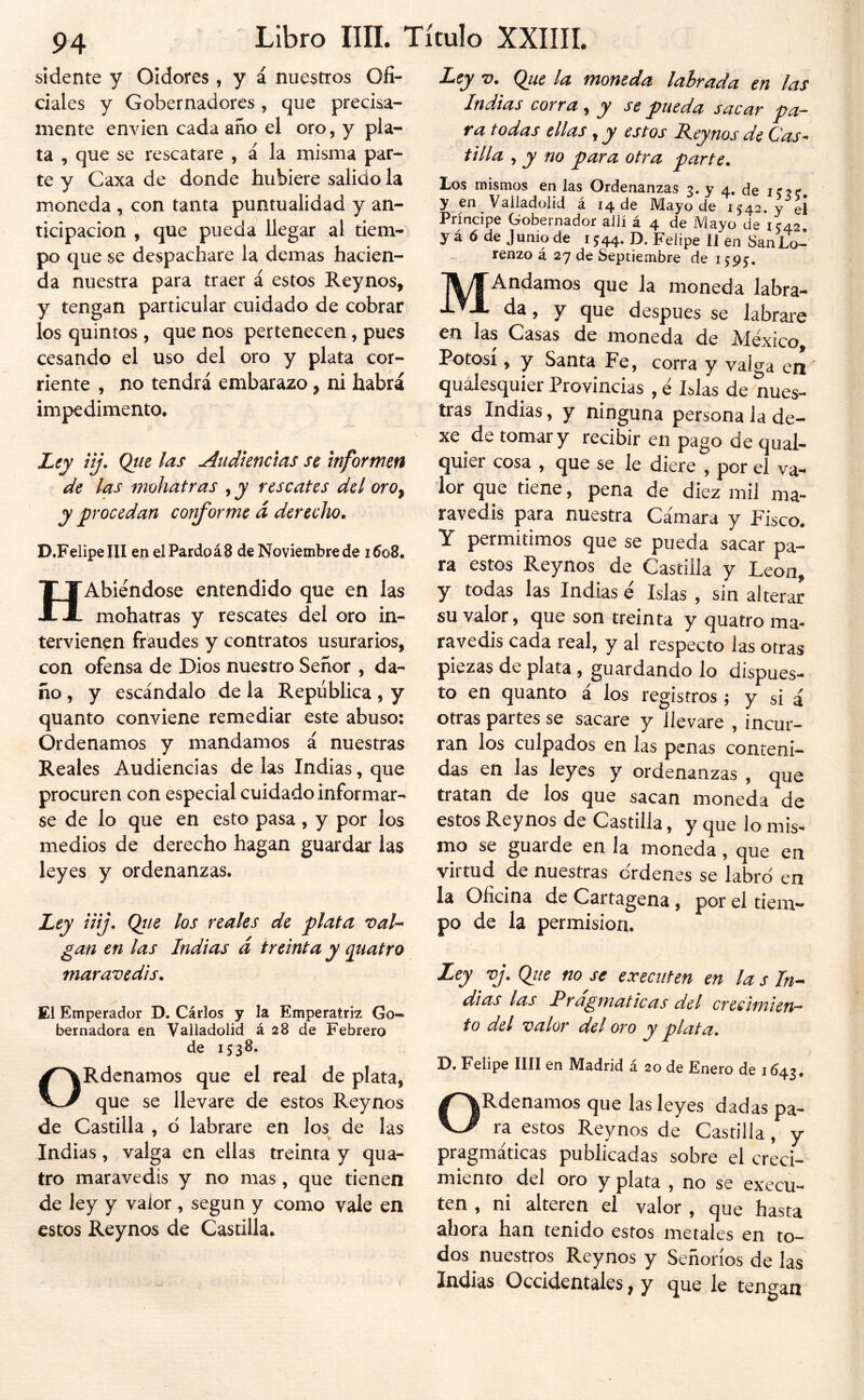 bidente y Oidores , y á nuestros Ofi- ciales y Gobernadores , que precisa- mente envíen cada año el oro, y pla- ta , que se rescatare , á la misma par- te y Caxa de donde hubiere salido la moneda , con tanta puntualidad y an- ticipación , que pueda llegar al tiem- po que se despachare la demas hacien- da nuestra para traer á estos Reynos, y tengan particular cuidado de cobrar los quintos , que nos pertenecen, pues cesando el uso del oro y plata cor- riente , no tendrá embarazo, ni habrá impedimento. Ley iij. Que las Audiencias se Informen de las mohatras , y rescates del oroy y procedan conforme d derecho. D.FelipelII en el Pardo á 8 de Noviembre de i5o8. HAbiéndose entendido que en las mohatras y rescates del oro in- tervienen fraudes y contratos usurarios, con ofensa de Dios nuestro Señor , da- ño , y escándalo de la República, y quanto conviene remediar este abuso: Ordenamos y mandamos á nuestras Reales Audiencias de las Indias, que procuren con especial cuidado informar- se de lo que en esto pasa, y por los medios de derecho hagan guardar las leyes y ordenanzas. Ley iiij, Qtie los reales de plata 'oaU gan en las Indias d treinta y quatro maravedis. El Emperador D. Cárlos y la Emperatriz Go- bernadora en Valladolid á 28 de Febrero de 1538. ORdenamos que el real de plata, que se llevare de estos Reynos de Castilla , d labrare en los de las Indias, valga en ellas treinta y qua- tro maravedís y no mas, que tienen de ley y valor, según y como vale en estos Reynos de Castilla. Ley V. Que la moneda labrada en las Indias corra, y se pueda sacar pa- ra todas ellas, y estos Reynos de Cas- tilla , y no para otra parte. Los mismos en las Ordenanzas 3. y 4. de icíí y en Valladolid á 14 de Mayo de 1542-y e¡ Príncipe Gobernador allí á 4 de Mayo de 1542 y á ó de Junio de 1544. D. Felipe 11 en SanLo- renzo á 27 de Septiembre de 1595:. MAndamos que la moneda labra- da , y que después se labrare en las Casas de moneda de México Potosí, y Santa Fe, corra y valga eií qualesquier Provincias , é Islas de nues- tras Indias, y ninguna persona la de- xe de tomar y recibir en pago de qual- quier cosa , que se le diere , por el va- lor que tiene, pena de diez mil ma- ravedís para nuestra Cámara y Fisco. Y permitimos que se pueda sacar pa- ra estos Reynos de Castilla y León, y todas las Indias é Islas , sin alterar su valor, que son treinta y quatro ma- ravedís cada real, y al respecto las otras piezas de plata, guardando lo dispues- to en quanto a los registros; y si á otras partes se sacare y llevare , incur- ran los culpados en las penas conteni- das en las leyes y ordenanzas , que tratan de los que sacan moneda de estos Reynos de Castilla, y que lo mis- mo se guarde en la moneda, que en virtud de nuestras ordenes se labró en la Oficina de Cartagena, por el tiem- po de la permisión. Ley vj. Que no se executen en la s In- dias las Rrapmaticas del crecimien- to del valor del oro y plata. D. Felipe lili en Madrid á 20 de Enero de 1643. ORdenamos que las leyes dadas pa- ra estos Reynos de Castilla,^ y pragmáticas publicadas sobre el creci- miento del oro y plata , no se execu- ten , ni alteren el valor , que hasta ahora han tenido estos metales en to- dos nuestros Reynos y Señoríos de las Indias Occidentales, y que le tengan