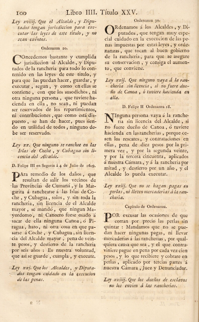 Ley xviHj. Qtie el Alcalde ^ y Di ' fados tengan jurisdicción para exe- cutar las leyes de este útnlo, y no sean exentos. Ordenanza 20, Concedemos bastante y cumplida jurisdicción al Alcalde^, y Dipu- tados de la ranchería para todo lo con- tenido en las leyes de este título, y para que las puedan hacer, guardar, y executar , según , y como en ellas se contiene , con que los susodichos, ni otra ninguna persona , que tuviere ha- cienda en ella , no sean, ni puedan ser reservados de los repartimientos, ni' contribuciones , que como está dis- puesto , se han de hacer, pues sien- do en utilidad de todos, ninguno de- be ser reservado. 'Ley XX, Qtie ninguno se ranchee en las ~ Islas de Coche , y Ciibagna sin na- cencia del Alcalde, D. Felipe III en Segovia á 4 de Julio de 1609. PAra remedio de los danos , que resultan de salir los vecinos de ^ las Provincias de Cunianá , y la Mar- garita á ranchearse á das Islas de Co- che , y Cubagua , solos, y. sin toda la ranchería, sin licencia. de el Alcalde mayor , sé marido', que ningún Ma- yordomo , ni Canoero fuese osado á ' sacar de ella ninguna Canoa, o' Pi- ragua , hato, ni otra cosa en que pa- sarse á Coche , y Cubagua, sin licen- cia del Alcalde mayor, pena de vein- te pesos, y destierro de la ranchería por seis años ; Es nuestra voluntad, que así se guarde , cumpla , y execute^ f Ley XXj, Qtie los Alcaldes, y Diputa- dos tengan cuidado en la execiicion de las penas. Ordenanza 30. ORdenamos á los Alcaldes , y Di- putados , que tengan muy espe- cial cuidado en la'cxecucicn de las pe- nas impuestas por estas leyes, y orde- nanzas , que tocan al buen gobierno de la ranchería, para que se asegure su conservación , y consiga el aumen- to, que conviene. . ' * Ley xxij, Qtie ninguno vaya d la van- ' chería sin licencia , si no fuere due- ño de Canoa , b tuviere hacienda en ella, D. Felipe II Ordenanza i8. Ninguna persona vaya á la ranche- ría sin licencia del Alcalde , si no fuere dueño de Canoa, d tuviere hacienda en las rancherías , porque ce- sen los rescates, y contrataciones en ellas, pena de diez pesos por la pri- mera vez , y por la segunda veinte, y por la tercera cincuenta, aplicados á nuestra Cámara , y á la ranchería por mitad , y destierro por un año, y el Alcalde lo pueda executar. 'Ley xxiij. Qjie no se hagan pagas en perlas, ni lleven mercaderías á la ran-- cheria. Capítulo de Ordenanza. POR excusar las ocasiones de que corran por precio las perlas sin quintar : Mandamos que no se pue- dan hacer ningunas pagas, ni llevar - mercaderías á las rancherías , por qual- quiera causa que sea , y el que contra- viniere pague en pena por cada vez cien pesos , y lo que recibiere y cobrare en perlas , aplicado por tercias partes á nuestra Cámara , Juez y Denunciador. Ley xxiiij, Qíie los dueños de esclavos no los envi en á las rancherías.