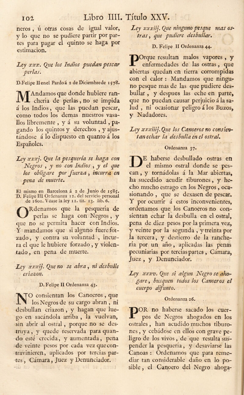 101 ñeros , ú otras cosas de igual valor, y lo que no se pudiere partir por par- tes para pagar el quinto se haga, por estimación. Ley • (¿ue los Indios puedan yiescar j)erlas, D.Felipe Ilenel Pardoá 2 de Diciembrede 1578. TI yT Andamos que donde hubiere ran- JL ▼ JL chería de perlas, no se impida á los Indios, que las puedan pescar, como todos los demas nuestros vasa- llos libremente , y á su voluntad , pa- gando los quintos y derechos , y ajus- tándose á lo dispuesto en quanto á los Españoles. Ley xxxiij, Qtie ninguno pesque mas os* tras y que pudiere desbullar. D. Felipe II Ordenanza 44. Porque resultan malos vapores , y enfermedades de las ostras, que abiertas quedan en tierra corrompidas con el calor : Mandamos que ningu- no pesque mas de las que pudiere des- bullar , y después las eche en parte, que no puedan causar perjuicio á la sa- lud , ni ocasionar peligro á los Buzos, y Nadadores. Ley xxxiiij. Qtie los Canoeros no consieth tan echar la desbulla en el ostral. Ordenanza 37. Ley xxxj, Qjie la pesquería se haga con Negros , y no con Indios , y el que los obligare por fuerza, incurra en pena de muerte. El mismo en Barcelona á 2 de Junio de 15:8^. D. Felipe III Ordenanza 12. del servicio personal de lóoi. Véase la ley 11. tít. 13. iib. 6. ORdenamos que la pesquería de perlas se haga con Negros, y que no se permita hacer con Indios. Y mandamos que si alguno fuere for- zado, y contra su voluntad , incur- ra el que le hubiere forzado , y violen- tado , en pena de muerte. Ley xxxij, Qiie no se abra, ni desbulle criazón. D. Felipe II Ordenanza 43. NO consientan los Canoeros, que los Negros de su cargo abran , ni desbullan criazón, y hagan que lue- go en sacándola arriba , la vuelvan, sin abrir al ostral, porque no se des- truya , y quede reservada para quan- do esté crecida, y aumentada, pena de veinte pesos por cada vez que con- travinieren, aplicados por tercias par- tes , Cámara, Juez y Denunciador. ' De haberse desbullado ostras en el mismo ostral donde se pes- can , y tornádolas á la Mar abiertas, ha sucedido acudir tiburones, y he- cho mucho estrago en los Negros , oca- sionando , que se dexasen de pescar. Y por ocurrir á estos inconvenientes, ordenamos que los Canoeros no con- sientan echar la desbulla en el ostral, pena de diez pesos por la primera vez, y veinte por la segunda , y treinta por la tercera, y destierro de la ranche- ría por un año, aplicadas las penas pecuniarias por tercias partes , Cámara, Juez , y Denunciador. Ley XXXV. Qtie si algún Negro se aho- gare ^ busquen todos los Canoeros el cuerpo dfunto. Ordenanza 26. OR no haberse sacado los cuer- pos de Negros ahogados en los ostrales , han acudido muchos tiburo- nes , y cebádese en ellos con grave pe- ligro de los vivos, de que resulta sus- pender la pesquería, y desaviarse las Canoas : Ordenamos que para reme- diar tan considerable daño en lo po- sible , el Canoero del Negro ahoga-