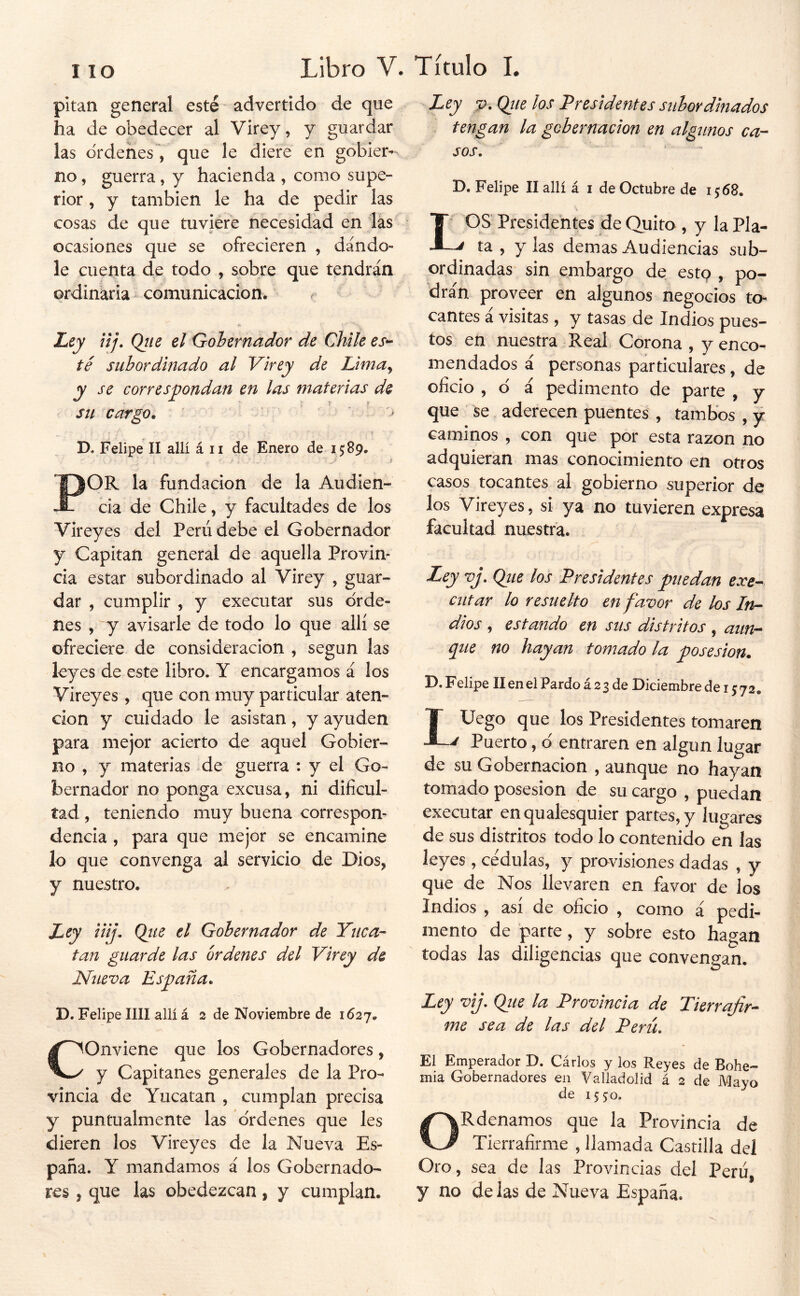 pitan general esté ” advertido de que ha de obedecer al Virey, y guardar las ordenes^ que le diere en gobier- no , guerra, y hacienda , como supe- rior , y también le ha de pedir las cosas de que tuviere necesidad en lás ocasiones que se ofrecieren , dándo- le cuenta de todo , sobre que tendrán ordinaria comunicación. ^ Ley nj. Qtie el Gobernador de Chile es*- té subordinado al Virey de Lima^ su cargo. D. Felipe II allí á ii de Enero de 15:89. POR la fundación de la Audien- cia de Chile, y facultades de los Vireyes del Perú debe el Gobernador y Capitán general de aquella Provin- cia estar subordinado al Virey , guar- dar , cumplir , y executar sus orde- nes , y avisarle de todo lo que allí se ofreciere de consideración , según las leyes de este libro. Y encargamos á los Vireyes, que con muy particular aten- ción y cuidado le asistan, y ayuden para mejor acierto de aquel Gobier- no , y materias de guerra : y el Go- bernador no ponga excusa, ni dificul- tad , teniendo muy buena correspon- dencia , para que mejor se encamine lo que convenga al servicio de Dios, y nuestro. Ley iiij, Qjte el Gobernador de Yuca- tan guarde las órdenes del Virey de Nueva Esyiaña. D. Felipe lili allí á 3 de Noviembre de 1627. Conviene que los Gobernadores, y Capitanes generales de la Pro- vincia de Yucatán , cumplan precisa y puntualmente las o'rdenes que les dieren los Vireyes de la Nueva Es- paña. Y mandamos á los Gobernado- res , que las obedezcan, y cumplan. Ley p. Qiie los Presidentes subordinados tengan la gchernacion en algunos ca- sos. ■ . - D. Felipe llallí á i de Octubre de i;68. OS Presidentes de Quito , y la Pla- ta , y las demas Audiencias sub- ordinadas sin embargo de este? , po- dran proveer en algunos negocios to- cantes i visitas, y tasas de Indios pues- tos'^ en nuestra Real Corona , y enco- mendados á personas particulares, de oficio , d á pedimento de parte , y que_ se aderecen puenteá , tambos , y caminos , con que por esta razón no adquieran mas conocimiento en otros casos tocantes al gobierno superior de los Vireyes, si ya no tuvieren expresa facultad nuestra. Ley vj. Qiie los Presidentes puedan exe-- ciitar lo resuelto en favor de los In- dios , estando en sus distritos , aun- que no hayan tomado la posesión. D. Felipe II en el Pardo á 2 3 de Diciembre de i j 72. LUego que los Presidentes tomaren Puerto, d entraren en algún lugar de su Gobernación , aunque no hayan tomado posesión de su cargo , puedan executar en qualesquier partes, y lugares de sus distritos todo lo contenido en las leyes , cédulas, y pravisiones dadas , y que de Nos llevaren en favor de los Indios , así de oficio , como á pedi- mento de prte, y sobre esto hagan todas las diligencias que convengan. Ley vij, Qiie la Provincia de Tierrafir- me sea de las del Perú. El Emperador D. Cárlos y los Reyes de Bohe- mia Gobernadores en Valladolid á 2 de Mayo de 1550. ORdenamos que la Provincia de Tierrafirme , llamada Castilla del Oro, sea de las Provincias del Perú, y no délas de Nueva España.