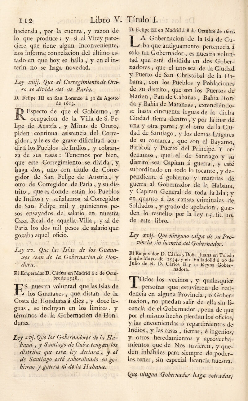 Fdipo III en IVl3,dricl 2l 8 de Octubre de iCo'j» hacienda , por la cuenta , y razón de lo que produce ; y si al Virey pare- ciere que tiene algún inconveniente, nos informe con relación del último es- tado en que hoy se halla , y en el ín- terin no se haga novedad. Ley xinj. Que el Corregimiento de Orii- ro se divida del de Paria* D. Felipe III en San Lorenzo á 31 de Agosto de 1613. REspecio de que el Gobierno , y ocupación de la Villa de S. Fe- lipe de Austria , y Minas de Oruro, piden continua asistencia del Corre- gidor , y le es de grave dificultad acu- dir á los Pueblos de Indios , y cobran- za de sus tasas : Tenemos por bien, que este Corregimiento se divida , y haga dos, uno con título de Corre- gidor de San Felipe de Austria, y otro de Corregidor de Paria , y su dis- trito , que es donde están los Pueblos de Indios ; y señalamos al Corregidor de San Felipe mil y quinientos pe- sos ensayados de salario en nuestra Caxa Real de aquella Villa , y al de Paria los dos mil pesos .de salario que gozaba aquel oficio. Ley XV. Qtie las Islas de los Guana'- xes sean de la Gobernación de Hon- duras. Ei Emperador D. Cáríbs en Madrid á 2 de Octu- bre de 15 28. E' S nuestra voluntad que las Islas de ^ los Guanaxes , que distan de la Costa de Honduras á diez , y doce le- guas , se incluyan en los límites, y términos de la Gobernación de Hon- duras. Ley xvj. Qiie los Gobernadores de la Ha- bana , y Santiago de Cuba tengan los distritos que esta ley declara , y el de Santiago esté subordinado en go- bierno y guerra al de la Habana* La Gobernación de la Isla de Cu- ba que antiguamente pertenecia á solo un Gobernador , es nuestra volun- tad que esté dividida en dos Gober- nadores , que el uno sea de la Ciudad y Puerto de San Christdbal de la Ha- bana , con los Pueblos y Poblaciones de su distrito, que son los Puertos de Marien , Pan de Cabañas , Bahía Hon- da y Bahía de Matanzas , extendiendo-» se hasta cincuenta leguas de la dicha Ciudad tierra dentro, y por la mar de una y otra parte 5 y el otro de la Ciu- dad de Santiago, y los demas Lugares de su comarca , que son el Bayamo, Baracoa y Puerto del Príncipe. Y or- denamos , que el de Santiago y su distrito sea Capitán á guerra , y esté suboi dinado en todo lo tocante , y de- pendiente á gobierno y materias de guerra al Gobernador de la Habana, y Capitán General 'de toda la Isla ^ y en quanto a las causas criminales de Soldados , y grado de apelación , guar- den lo resuelto por la ley i5.tít. 10. de este libro. I Ley xvij. Qiie ninguno salga de su Pro- vincia sin Ucencia del Gobernador^ El Emperador D. CárlosyDoña Juana en Toledo a 4 de Mayo de i5'34. y en Valiadolid á 29 de Julio de él. B. Cários II y la Reyna Gober- nadora. Todos los vecinos , y qualesquier personas que estuvieren de resi- dencia en alguna Provincia , d Gober- nación , no puedan salir de ella sin li- cencia de el Gobernador , pena de que por el mismo hecho pierdan los oficios, y las encomiendas ó repartimientos de Indios, y las casas , tierras , é ingenios,’ y otros heredamientos y aprovecha- mientos que de Nos tuvieren , y que- den inhábiles para siempre de poder- los tener, sin especial licencia nuestra. Qiie ningún Gobernador haga entradas^'