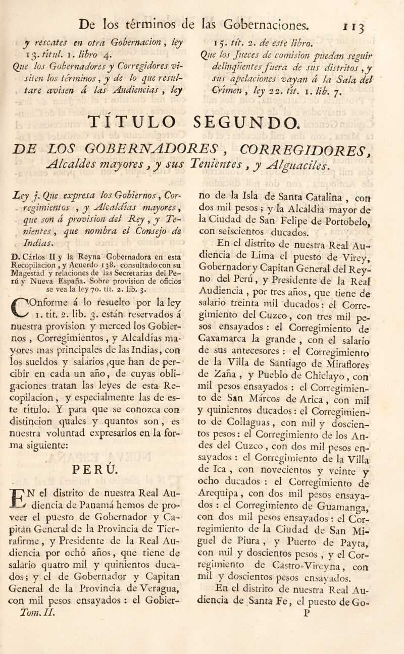 y rescates en otra Gobernación, 13. útuL I. libro 4. Qíte los Gobernadores y Corregidores vi- siten los términos ^ y de lo cgue resul- tare avisen d las Audiencias , ky 15 • tit* 2. de este libro. Ojie los Jueces de comisión puedan seguir delincuentes fuera de sus distritos ^y sus apelaciones vayan á la Sala del Crimen , ley 22, út, i. lib. 7, TÍTULO SEGUNDO. DE LOS GOBERNADORES , CORREGIDORES, uálcaldes mayores, y sus Tenientes, y Alguaciles. Ley j, Qtie expresa los Gobiernos, Cor- . regimientos , y Alcaldías mayores que son d provisión del Rey ^ y Te- ni entes, que nombra el Consejo de . Indias, D. Cárlos ÍI y la Reyna Gobernadora en esta Recopilación , y Acuerdo 138. consultado con su Magestad y relaciones de las Secretarias del Pe- rú y Nueva España. Sobre provisión de oficios se vea ia ley 70. tít. 2. lib. 3. Conforme á lo resuelto por la ley I. tít. 2, lib. 3. están reservados á nuestra provisión y merced los Gobier- nos , Corregimientos , y Alcaldías ma- yores mas principales de las Indias, con los sueldos y salarios ,que han de per- cibir en cada un año, de cuyas obli- gaciones tratan las leyes de esta Re- copilación , y especialmente las de es- te título. Y para que se conozca con distinción quales y quantos son, es nuestra voluntad expresarlos en la for- ma siguiente: PERÚ. N el distrito de nuestra Real Au- diencia de Panamá hemos de pro- veer el puesto de Gobernador y Ca- pitán General de la Provincia de Tier- rafirme, y Presidente de la Real Au- diencia por ochó años, que tiene de salario quatro mil y quinientos duca- dos; y el de Gobernador y Capitán General de la Provincia de Veragua, con mil pesos ensayados : el Gobier- Tom, II, no de la Isla de Santa Catalina , con dos mil pesos ; y la Alcaldía mayor de la Ciudad de San Felipe de Portobelo, con seiscientos ducados. En el distrito de nuestra Real Au- diencia de Lima el puesto de Virey, Gobernador y Capitán General del Rey- no del Peni, y Presidente de la Real Audiencia , por tres años, que tiene de salario treinta mil ducados: el Corre- gimiento del Cuzco, con tres mil pe- sos ensayados : el Corregimiento de Caxamarca la grande , con el salario de sus antecesores : el Corregimiento de la Villa de Santiago de Aíiraílores de Zaña , y Pueblo de Chiclayo , con mil pesos ensayados : el Corregimien- to de San Márcos de Arica , con mil y quinientos ducados: el Corregimien- to de Collaguas, con mil y doscien- tos pesos: el Corregimiento de los An- des del Cuzco, con dos mil pesos en- sayados : el Corregimiento de la Villa de lea , con novecientos y veinte y ocho ducados ; el Corregimiento de Arequipa, con dos mil pesos ensaya- dos : el Corregimiento de Guamanga, con dos mil pesos ensayados : el Cor- regimiento de la Ciudad de San Mi- guel de Piura , y Puerto de Payta, con mil y doscientos pesos , y el Cor- regimiento de Castro-Vireyna, con mil y doscientos pesos ensayados. En el distrito de nuestra Real Au- diencia de Santa Fe, el puesto de Go- P