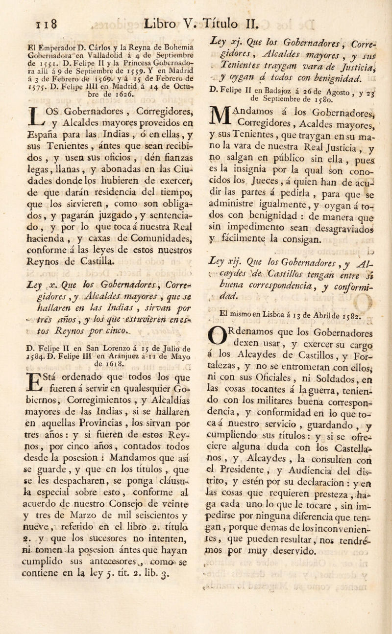 El Emperador D. Cárlos y la Reyna de Bohemia Gobernadora en Valladolid á 4 de Septiembre de 15:51. D. Felipe II y la Princesa Gobernado- ra allí á 9 de Septiembre de 1559. Y en Madrid á 3 de Febrero de 1569. y á 15 de P'ebrero de Í575. D. Felipe lili en Madrid á 14 de Octu-* bre de 1626. LOS. Gobernadores , Corregidores^ y Alcaldes mayores proveídos en España para las Indias, d en ellas , y sus Tenientes, antes que sean recibi- dos , y usen sus oficios , den fianzas legas, llanas , y abonadas en las Ciu- dades donde los hubieren de exercer^ de que darán residencia del tiempo, que los sirvieren como son obliga- dos , y pagarán juzgado, y sentencia- do , y por lo que toca á nuestra Real hacienda, y caxas de Comunidades, conforme á las leyes de estos nuestros Reynos de Castilla* Ley Qtte hs Gobernadores ^ Correa gt dores ^ y ..Alcaldes, mayores , que se hallaren en las Indias , sirvan por - tres años, y los qile .estuvUreñ en es*^. y tos Keynos por cinco^^ D. Felipe II en San Lorenzo á 15 de Julió de 1584. D. Felipe III en Aránjuez á-ri de Mayo de 1618. •t. • *' Está ordenado que todos los que fueren á servir en qualesquier Go- biernos , Corregimientos , y Alcaldías mayores de las Indias, si se hallaren en aquellas Provincias , los. sirvan por tres años : y si fueren de estos Rey- nos , por cinco años, contados todos desde la posesión : Mandamos que así se guarde , y que en los títulos , que se Ies despacharen, se ponga cláusu*^ la especial sobre esto, conforme al acuerdo de nuestro Consejo de veinte y tres de Marzo de mil seiscientos y nueve, referido en el libro 2, título 2. y que los sucesores no intenten, ni- tomen • la posesión ántes que hayan cumplido sus antecesorescomo^ se contiene en la ley 5. tít. 2. lib. 3, Ley xj, Qtie los Gobernadores ^ Corre- gidores , A^lcaldcs mayores , y stis . Tenientes traygan vara de Justicia y y oygan d todos con benignidad, Felipe II en Badajoz a 26 de Agosto , y 23' de Septiembre de 1580. T\/T^^damos á los Gobernadores, ivX Corregidores , Acaldes mayores, y sus Tenientes , que traygan ensu ma- no la vara de nuestra Real Justicia , y no salgan en publico sin ella , puejí es la insignia por la qual son cono- cidos los Jueces , á quien han de acu-‘ dir las partes a pedirla , para que se administre igualmente, y oygan á to- dos con benignidad : de manera que sin impedimento sean desagraviados y fácilmente la consigan. Ley xy. Qíie los Gobernadores , y ^l- ícaydes :.,dei' Gasttllo.s tengan entre si buena correspondencia ^ y conf'ormi-^ ■ dad. ■ El mismoen Lisboa á 13 de Abrilde 1582. -• GRdemmos que los Gobernadores dexen usar, y exercer su cargo i los Alcaydes de Castillos, y For- talezas , y no se entrometan con ellos^ ni con sus Oficiales , ni Soldados, eft las cosas tocantes á la guerra, tenien- do con los militares buena correspon- dencia , y conformidad en lo que to- ca i nuestro servicio , guardando , y cumpliendo sus títulos: y si se ofre- ciere alguna duda con los Castella'-^ nos , y, Alcaydes , la consulten con el Presidente , y Audiencia del dis- trito, y estén por su declaración : y en las cosas que requieren presteza , ha- ga cada uno lo que le tocare , sin im- pedirse por ninguna diferencia que ten- gan, porque demas de los inconvenien- tes , que pueden resultar, nos tendré- ,mos por muy deservido.