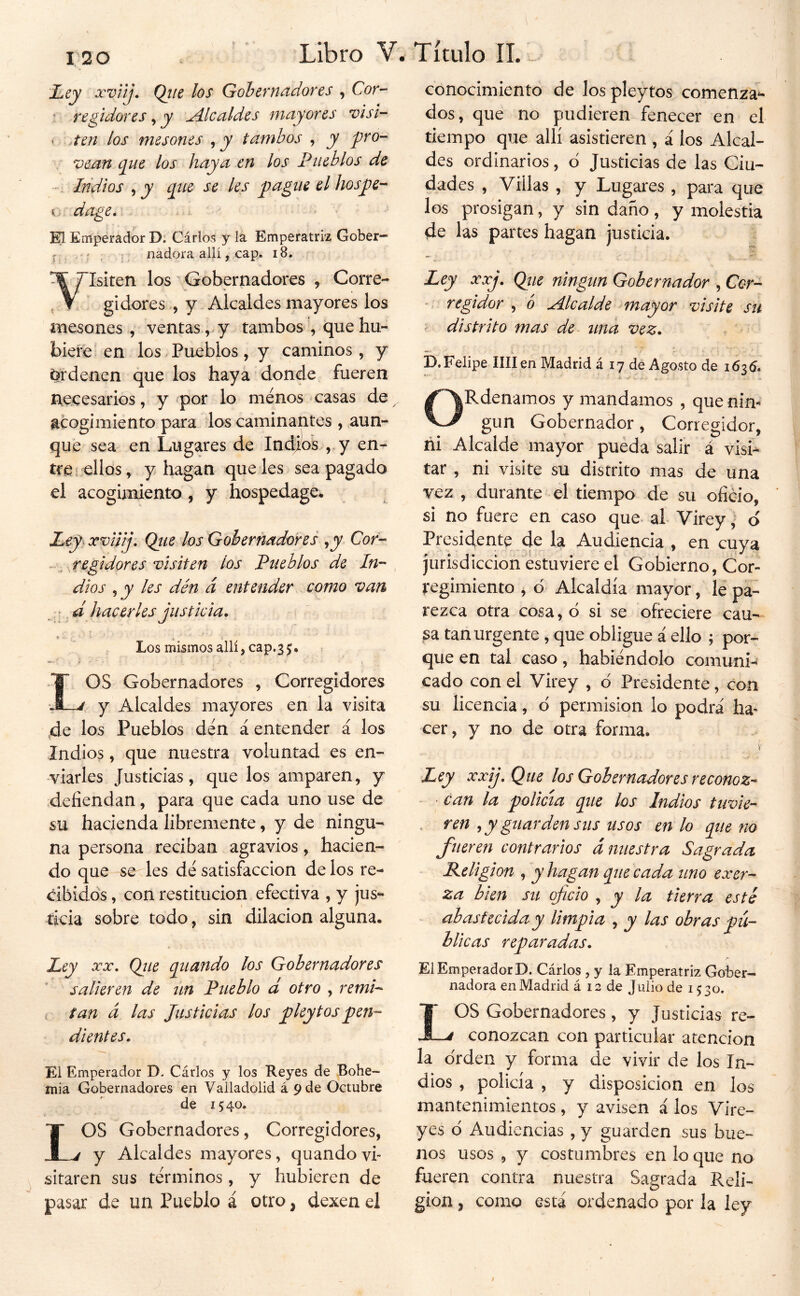 120 Ley xvnj. Qiie los Gobernadores , Cor- • regidores ^ y Alcaldes mayores visi- ‘ ,ten los mesones tambos , y pro- vean que los haya en los Pueblos de • Iridios , y que se les pague el hospe-^ dage* W Emperador D. Cárlos y la Emperatriz Gober- r , í. nadora allí, cap. i8. Isiten los Gobernadores , Corre- gidores , y Alcaldes mayores los mesones, ventas, y tambos que hu- biere en los. Pueblos , y caminos, y Ordenen que los haya donde fueren necesarios, y por lo menos casas de ^ acogimiento para los caminantes , aun- que sea en Lugares de Indios ,, y en- tre i ellos, y hagan que les sea pagado el acogimiento ^ y hospedage» j, Qtie los Gobernadores ,jy Cor- res visiten los Pueblos de In- , dios , jy les dén á entender como van • ^ d hacerles justicia. « ; ■ V Los mismos allí, cap.3j. OS Gobernadores , Corregidores y Alcaldes mayores en la visita 4e los Pueblos dén á entender á los Indios, que nuestra voluntad es en- viarles Justicias, que los amparen, y defiendan, para que cada uno use de su hacienda libremente, y de ningu- na persona reciban agravios, hacien- do que se les dé satisfacción de los re- cibidos , con restitución efectiva , y jus-- íkia sobre todo, sin dilación alguna. Ley XX. Qtie quando los Gobernadores salieren de un Pueblo d otro , remP tan á las Justicias los p ley tos pen- dientes. El Emperador D. Cárlos y los Reyes de Bohe- mia Gobernadores en Vailadoiid á pde Octubre de 15 40. LOS Gobernadores, Corregidores, y Alcaldes mayores, quando vi- sitaren sus términos, y hubieren de pasar de un Pueblo á otro, dexen el conocimiento de los pleytos comenzad- dos, que no pudieren fenecer en el tiempo que allí asistieren , á los Alcal- des ordinarios, d Justicias de las Ciu- dades , Villas , y Lugares , para que los prosigan, y sin daño, y molestia de las partes hagan justicia. Ley xxj. Que ningún Gobernador , Cor- -■ regidor , 6 Alcalde ^mayor visite su distrito mas de una vez. D.Felipe Hilen Madrid á 17 de Agosto de 163(5. ’■■ ■ -i. V* ¿ ¿ i ORdenamos y mandamos , que nin- gún Gobernador, Corregidor, ñi Alcalde mayor pueda salir á visi* tar, ni visite su distrito mas de una vez , durante el tiempo de su oficio, si no fuere en caso que al Vireyd Presidente de la Audiencia , en cuya jurisdicción estuviere el Gobierno, Cor- regimiento , ó Alcaldía mayor, 1¿ pa- rezca otra cosa, ó si se ofreciere can- ga tan urgente, que obligue i ello ; por- que en tal caso, habiéndolo comuni- cado con el Virey , ó Presidente, con su licencia, ó permisión lo podrá ha- cer, y no de otra forma. V Ley xxij.Que los Gobernadores reconoz-* ~ • Can la policía que los Indios tuvie- • f^en , y guarden sus usos en lo que no fueren contrarios d nuestra Sagrada Religión , y hagan que cada uno exer- za bien su oficio , y la tierra esté abastecida y limpia , y las obras pú- blicas reparadas. El Emperador D. Cárlos , y la Emperatriz Gober- nadora en Madrid á 12 de Julio de 1530. IOS Gobernadores, y Justicias re- -j conozcan con particular atención la orden y forma de vivir de los In- dios , policía , y disposición en los mantenimientos, y avisen á los Vire- yes d Audiencias , y guarden sus bue- nos usos , y costumbres en lo que no fueren contra nuestra Sagrada Reli- gión , como está ordenado por la ley