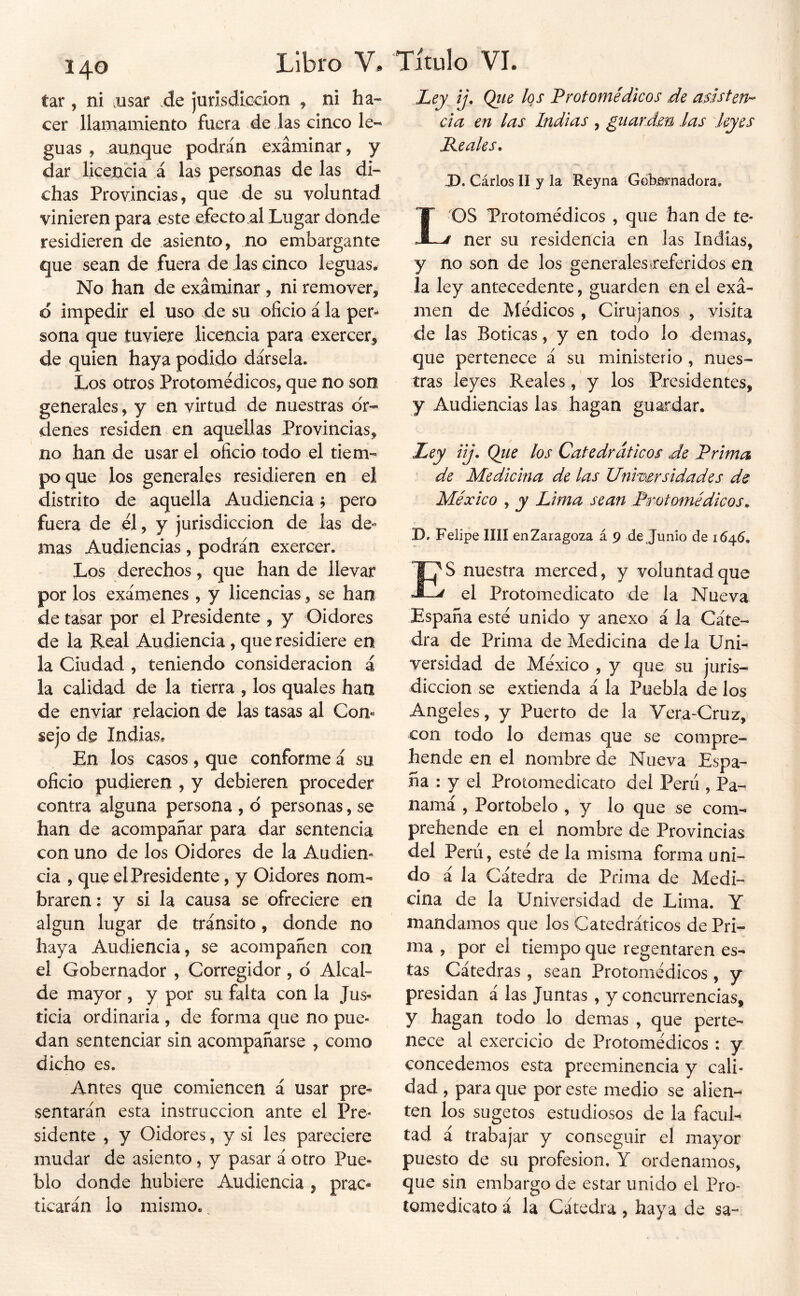 íar, ni alisar .de jurisdicción , ni ha- cer llamamiento fuera de ias cinco le- guas , aunque podrán examinar, y dar licencia á las personas de las di- chas Provincias, que de su voluntad vinieren para este efecto al Lugar donde residieren de asiento, no embargante que sean de fuera de las cinco leguas. No han de examinar , ni remover, o impedir el uso de su oficio á la per- sona que tuviere licencia para exercer, de quien haya podido dársela. Los otros Protomédicos, que no son generales, y en virtud de nuestras or- denes residen en aquellas Provincias, no han de usar el oficio todo el tiem- po que los generales residieren en el distrito de aquella Audiencia ? pero fuera de el, y jurisdicción de Jas de« mas Audiencias , podrán exercer. Los derechos, que han de llevar por los exámenes , y licencias, se han de tasar por el Presidente , y Oidores de la Real Audiencia , que residiere en la Ciudad , teniendo consideración á la calidad de la tierra , los quales han de enviar relación de las tasas al Com §ejo de Indias, En los casos, que conforme á su oficio pudieren , y debieren proceder contra alguna persona , d personas, se han de acompañar para dar sentencia con uno de los Oidores de la Audien- cia , que el Presidente, y Oidores nom- braren : y si la causa se ofreciere en algún lugar de tránsito, donde no haya Audiencia, se acompañen con el Gobernador , Corregidor, d Alcal- de mayor , y por su falta con la Jus- ticia ordinaria , de forma que no pue- dan sentenciar sin acompañarse , como dicho es. Antes que comiencen á usar pre- sentarán esta instrucción ante el Pre- sidente , y Oidores, y si les pareciere mudar de asiento, y pasar á otro Pue- blo donde hubiere Audiencia , prac- ticarán lo mismo. Ley ij, Qtie los Protomédicos de asisten^ cía en las Indias , giiardm las leyes Peales. J). Cárlos II y la Reyna ‘Geb0i'nadora. LOS Protomédicos , que han de te- ' ner su residencia en las Indias, y no son de los generalesireferidos en la ley antecedente, guarden en el exa- men de Médicos, Cirujanos , visita de las Boticas, y en todo lo demas, que pertenece á su ministerio , nues- tras leyes Reales , y los Presidentes, y Audiencias las hagan guardar. Ley iij. Qiie los Catedráticos de Prima de Medicina de las Unimrsidades de México , y Lima sean Protomédicos. D. Felipe lili en Zaragoza á 9 de Jumo de 16^6. ES nuestra merced, y voluntad que el Protomedicato de la Nueva España esté unido y anexo á la Cáte- dra de Prima de Medicina de la Uni- versidad de México , y que su juris- dicción se extienda á la Puebla de los Angeles, y Puerto de la Vera-Cruz, con todo lo demas que se compre- hende en el nombre de Nueva Espa- ña : y el Protomedicato del Perú , Pa- namá , Portobelo , y lo que se com- prebende en el nombre de Provincias del Perú, esté de la misma forma uni- do á la Cátedra de Prima de Medi- cina de la Universidad de Lima. Y mandamos que los Catedráticos de Pri- ma , por el tiempo que regentaren es- tas Cátedras , sean Protomédicos , y presidan á las Juntas , y concurrencias, y hagan todo lo demas , que perte- nece al exercicio de Protomédicos : y concedemos esta preeminencia y cali- dad , para que por este medio se alien- ten los sugetos estudiosos de la facuL tad á trabajar y conseguir el mayor puesto de su profesión, Y ordenamos, que sin embargo de estar unido el Pro- tomedicato á la Cátedra, haya de sa-