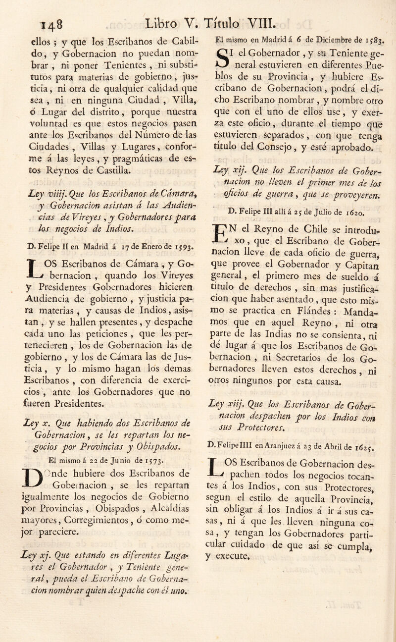 El mismo en Madrid á 6 de Diciembre de 15:83. 148 ellos ; y que los Escribanos de Cabil- do, y Gobernación no puedan nom- brar , ni poner Tenientes , ni substi- tutos para materias de gobierno, jus- ticia , ni otra de qualquier calidad que sea , ni en ninguna Ciudad , Villa, d Lugar del distrito, porque nuestra voluntad es que estos negocios pasen ante los Escribanos del Número de las Ciudades , Villas y Lugares, confor- me á las leyes, y pragmáticas de es- tos Reynos de Castilla. Z^ejy viíij. Ojie los Escribanos de Cámara^ y Gobernación asistan á las Audien- cias de Vireyes , y Gobernadores jpara los negocios de Indios. D. Felipe II en Madrid á 17 de Enero de 1593. LOS Escribanos de Cámara , y Go- bernación , quando los Vireyes y Presidentes Gobernadores hicieren Audiencia de gobierno , y justicia pa- ra materias , y causas de Indios, asis- tan , y se hallen presentes , y despache cada uno las peticiones , que les per- tenecieren , los de Gobernación las de gobierno , y los de Cámara las de Jus- ticia , y lo mismo hagan los demas Escribanos , con diferencia de exerci- cios , ante los Gobernadores que no fueren Presidentes. Ley X, Qiie habiendo dos Escribanos de Gobernación, se les repartan los ne- gocios por Provincias y Obispados. El mismo á 22 de Junio de 1573. D')nde hubiere dos Escribanos de Gobei nación , se les repartan igualmente los negocios de Gobierno por Provincias , Obispados , Alcaldías mayores, Corregimientos , d como me- jor pareciere. Ley xj, Qiie estando en diferentes Luga- res el Gobernador , y Teniente gene- ra f pueda el Escribano de Goberna- ción nombrar quien despache con él uno. SI el Gobernador , y su Teniente ge- neral estuvieren en diferentes Pue- blos de su Provincia , y hubiere Es- cribano de Gobernación, podrá el di- cho Escribano nombrar, y nombre otro que con el uno de ellos use, y exer- za este oficio, durante el tiempo que estuvieren separados, con que tenga titulo del Consejo, y este aprobado. Ley xij. Que los Escribanos de Gober- , nación no lleven el primer mes de los ' oficios de guerra, que se proveyeren. D. Felipe III allí á 25 de Julio de 1620, Í'N el Reyno de Chile se introdu- ^ xo, que el Escribano de Gober- nación lleve de cada oficio de guerra, que provee el Gobernador y Capitán general, el primero mes de sueldo á título de derechos , sin mas justifica- ción que haber asentado, que esto mis- mo se practica en Flándes ; Manda- mos que en aquel Reyno , ni otra parte de las Indias no se consienta, ni de lugar á que los Escribanos de Go- bernación , ni Secretarios de los Go- bernadores lleven estos derechos , ni otros ningunos por esta causa. Ley xiij, Qjie los Escribanos de Gober- nación despachen por los Indios con sus Protectores. D, Felipe IIII enAranjuezá 23 de Abril de 1625. LOS Escribanos de Gobernación des- pachen todos los negocios tocan- tes á los Indios, con sus Protectores, según el estilo de aquella Provincia, sin obligar a los Indios á ir á sus ca- sas , ni á que les lleven ninguna co- sa , y tengan los Gobernadores parti- cular cuidado de que así se cumpla, y execute.