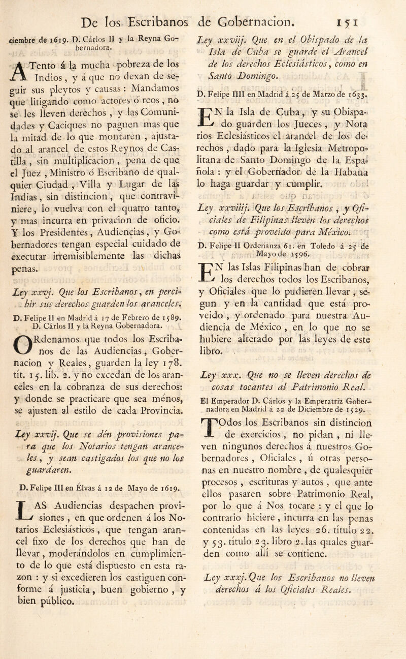 ciembre de 1619* D. Cárlos II y la Reyna Go- bernadora. Tentó ú) la mucha pobreza de los . Indios, y á que no dexan de ser guir sus pleytos y causas: Mandamos que litigando como actores’d reos, no se les lleven derechos , y las Comuni- dades y Caciques no paguen mas que la mitad de lo que montaren , ajusta- do al arancel de estos Rey nos de Cas- tilla , sin multiplicación, pena deque el Juez , Ministro d Escribano de qual- quier Ciudad , Villa y Lugar de las Indias, sin distinción, que contravi- niere^, lo vuelva con el quatro tanto, y mas incurra en privación de oficio. Y los Presidentes, Audiencias, y Go- bernadores tengan especial cuidado de executar irremisiblemente las dichas penas. Ley xxvj, Qíie los Escribanos, en perci^ bir sus derechos guarden los aranceles* D. Felipe II en Madrid á 17 de Febrero de 1589. D. Cárlos II y la Reyna Gobernadora. ORdenamos que todos los Escriba- nos de las Audiencias, Gober- nación y Reales, guarden la ley 178. tít. 15. lib. 2. y no excedan de los aran- celes en la cobranza de sus derechos: y donde se practicare que sea menos, se ajusten al estilo de cada Provincia. Zey xxvij\ Que se den provisiones pa- ra que los Notarios tengan arance- les , y sean castigados los que no los guardaren* D. Felipe III en Élvas á 12 de Mayo de 1619. Las Audiencias despachen provi- siones , en que ordenen á los No- tarios Eclesiásticos , que tengan aran- cel fixo de los derechos que han de llevar, moderándolos en cumplimien- to de lo que está dispuesto en esta ra- zón : y si excedieren los castiguen con- forme á justicia, buen gobierno , y bien público. Eey xxviij* Qtie en el Obispado de la Isla de Cuba se guarde el ^raiícel de los derechos Eclesiásticos, como en Santo Domingo, ■ I- D, Felipe lili en Madrid á 25; de Marzo de 1^33. En la Isla de Cuba, y su Obispa- do guarden los Jueces , y Nota rios Eclesiásticos el arantíel de los de- rechos , dado para la iglesia Metropo- litana de Santo Domingo de la Espa-I hola : y eh Goberriador. de la Habana lo haga guardar y cumplir. I -iP 1 E Ley xxvilij, Qiie los Escríbanos , y Ofi- ciales de Filipinas lleven los derechos como está proveido para México, ♦ D. Felipe II Ordenanza 61. en Toledo á 25 de Mayo de 1596. N las Islas Filipinas han de cobrar ^ los derechos todos los Escribanos, y Oficiales que lo pudieren llevar , se- gún y en.la cantidad que está pro- veido , y ordenado para nuestra Au- diencia de México , en lo que no se hubiere alterado por las leyes de este libro. Ley XXX, Que no se lleven derechos de cosas tocantes al Patrimonio Real, El Emperador D. Cárlos y la Emperatriz Gober- nadora en Madrid á 22 de Diciembre de 1529. Todos los Escribanos sin distinción de exercicios, no pidan , ni lle- ven ningunos derechos á nuestros Gor bernadores , Oficiales , ú otras perso- nas en nuestro nombre , de qualesquier procesos , escrituras y autos , que ante ellos pasaren sobre Patrimonio Real, por lo que á Nos tocare : y el que lo contrario hiciere , incurra en las penas contenidas en las leyes 26. título 22. y 53. título 23. libro 2. las quales guar- den como allí se contiene. Ley xxxj. Que los Escribanos no lleven derechos á los Oficiales Reales,