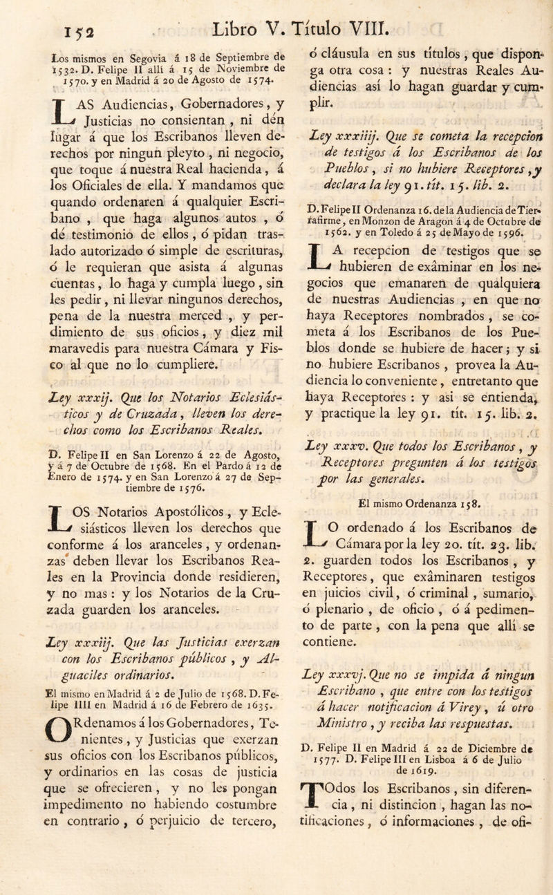 Los mismos en Segovia á i8 de Septiembre de i 532. D. Felipe II allí á 15 de Noviembre de 1570. y en Madrid á 20 de Agosto de 1574* Las Audiencias, Gobernadores, y Justicias no consientan , ni den lugar á que los Escribanos lleven de- rechos por ningún pleyto , ni negocio, que toque á nuestra Real hacienda, á los Oficiales de ella. Y mandamos que quando ordenaren á qualquier Escri- bano , que haga algunos autos , ó dé testimonio de ellos, d pidan tras-, lado autorizado ó simple de escrituras, d le requieran que asista á algunas cuentas, lo haga y cumpla luego , sin les pedir, ni llevar ningunos derechos, pena de la nuestra merced ,, y per- dimiento de sus oficios, y diez mil maravedis para nuestra Cámara y Fis- co al que no lo cumpliere.^ Zey ocxxij. Qüt los Notarios Ecksiás^ - ticos y de Cruzada, Ikten los dere^ - chos como los Escribanos Reales. D. Felipe II en San Lorenzo á 22 de Agosto, y á 7 de Octubre de 1568. En el Pardo á 12 de Enero de 1574. y en San Lorenzo á 27 de Sep- tiembre de 15 7Ó. LOS Notarios Apostólicos , y Ecle- siásticos lleven los derechos que conforme á los aranceles, y ordenan- zas^ deben llevar los Escribanos Rea- les en la Provincia donde residieren, y no mas: y los Notarios de la Cru- zada guarden los aranceles. Ley xxxiij, Qjie las Justicias exerzan con los Escribanos públicos , y gíiadíes ordinarios. El mismo en Madrid á 2 de Julio de 15:68.0. Fe- lipe lili en Madrid á 16 de Febrero de 1Ó35, ORdenamos á los Gobernadores, Te- nientes , y Justicias que exerzan sus oficios con los Escribanos públicos, y ordinarios en las cosas de justicia que se ofrecieren, y no les pongan impedimento no habiendo costumbre en contrario , d perjuicio de tercero, d cláusula en sus títulos , que dispon** ga otra cosa : y nuestras Reales Au- diencias así lo hagan guardar y cum*' plir. 3 ^ Ley xxxiiij. Qtie se cometa la recepción de testigos á los Escribanos de * los Pueblos , si no hubiere Receptores y y declara la ky út. 15. lib. 2. D. Felipe II Ordenanza 16. de la Audiencia de Tier* rafirme, en Monzon de Aragón á 4 de Octubre de 1562. y en Toledo á 25 de Mayo de 1596. La recepción de testigos que se hubieren de examinar en los ne- gocios que emanaren de qualquiera de nuestras Audiencias , en que no haya Receptores nombrados, se co- meta á los Escribanos de los Pue- blos donde se hubiere de hacer 5 y si no hubiere Escribanos, provea la Au- diencia lo conveniente, entretanto que haya Receptores : y asi se entienda^ y practique la ley 91. tít. 15. lib. 2. Ley XXXV. Qjie todos los Escribanos, y Receptores pregunten ci los testigos por las generales. El mismo Ordenanza 158. 10 ordenado á los Escribanos de Cámara por la ley 20. tít. 23. lib. 2. guarden todos los Escribanos , y Receptores, que examinaren testigos en juicios civil, d criminal , sumario,- d plenario , de oficio , d á pedimen- to de parte, con la pena que allí se contiene. Ley xxxvj. Qiie no se impida á ningún Escribano , que entre con los testigos á hacer notificación d Virey , ú otro Ministro , y reciba las respuestas. i D. Felipe II en Madrid á 22 de Diciembre de 1577. D. Felipe III en Lisboa á 6 de Julio de 1619. Todos los Escribanos , sin diferen- cia , ni distinción , hagan las no- tificaciones , d informaciones, .de ofi-