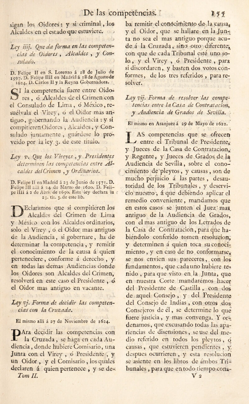 De las compet^Dcias. T sigan los Oidores: y si criminal, los Akaldes en el estado que estuviere. . ■ ‘ ,i- Ley üif\ Qíte da forma en las competen'^ das de Oidores , Alcaldes , y Con^ stdado. D. Felipe lí en S. Lorenzo á i8 de Julio de 1597. D. Felipe íííí en Madrid á 18 de Agosto de 1Ó24. D. Cárlos 11 y la Reyna Gobernadora. SI la competencia fuere entre Oido- res , d Alcaldes de el Crimen con ei Consulado de Lima , d MAico, re- suélvala el Virey, d el Oidor mas an-^ tiguo, gobernando la Audiencia ;y si compitieren Oidores , Alcaides , y Con- sulado juntamente , guárdese lo pro-*, veido por la ley 3. de este título. ley V. Qíie los Vkeyes , y . Presidentes determhun las competencias entre AL caldes del Crimen , y Ordinarios, D. Felipe lí en Madrid á 23 de Junio de 1571. D. Felipe 111 allí á 24 Marzo de 1620. D. Feli- pe lili á 2 de Abril de 1Ó50. Esta -ley declara la i’ 23. tít. 3. de este lib, DHeláramos que si compitieren los Alcaldes del Crimen de Lima y México con los Alcaldes ordinarios, solo el Virey , d ei Oidor mas antiguo, de la Audiencia, si gobernare , ha de determinar la competencia , y remitir el conocimiento de la causa á quien perteneciere , conforme á derecho , y en todas las demas Audiencias donde los Oidores son Alcaldes del Crimen, resolverá en este caso el Presidente ,. d el Oidor mas antiguo en vacante. » Ley vj. Forma de decidir las competen’- das con la Cruzada. El mismo allí á 27 de Noviembre de 1624. PAra decidir las competencias con la Cruzada , se haga en cada Au- diencia , donde hubiere Comisario, una Junta con el Virey , á Presidente , y un Oidor , y el Comisario , los quales declaren á quien pertenece y y se de-r: Tom IL ba remitir el conóclrhi^ntp de,la icausai y el Oidor, que se hallare.en la Jun-^; ta no sea el mas antiguo porque acu- de á la Cruzada, sino otro diferente;^ con que de cada Tribunal esté uno so- lo., y el Virey , d Presidente , para si discordaren, y basten dos votos con- formes , de los tres referidos , para re- solver. : Ley vij. Forma de resolver las compe- ‘ tencias entre la Casa de Contratación,^ y Audiencia de Grados de Sevilla. - El mismo en Aranjuezá 29 de Mayo de 1622. ' * * Las competencias que se ofrecen entre el Tribunal de Presidente,: y Jueces de la Casa de Contratación,: y Regente, y Jueces de .Grados^ de la Audiencia de Sevilla, sobre el cono- cimiento de'pleytos, y causas, son de mucho perjuicio á las partes , desau- toridad de los Tribunales , y deservi- cio nuestro*, á que debiendo aplicar el remedio conveniente, mandamos que en estos casos sé junten el Juez.’ma^^ antiguo^ de la Audiencia de Grados, con el mas antiguo de los Letrados de la Casa de Contratación, para que ha- biéndolo conferido tomen resolución, y determinen á quien toca su conoci- miento , y en caso de no conformarse,^ se nos envien sus pareceres, con los fundamentos, que cada uno hubiere te-s nido , para que visto en la Junta, que en nuestra Corte mandaremos hacer del Presidente de Castilla, eon do$ de.aquel Consejo, y del Presidente del Consejo de Indias, con otros dos Consejeros de él, se determine lo que fuere justicia, y mas convenga. Y 01%. denamos, que excusando todas las apa- riencias de disensiones, se use del me- dio referido en todos los pleytos, q causas, que estuvieren pendientes , y: después ocurrieren , y esta resolución se asiente en los libros de ambos Tri- bunales , para que en todo tiempo cons- V 2 /