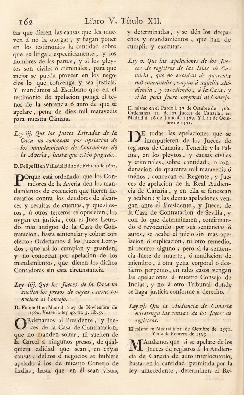 tas que dieren las causas que les mue- ven á no la otorgar , y hagan poner en los testimonios la cantidad sobre que se litiga , específicamente , y los nombres de las partes , y si los pley- tos son civiles ó criminales, para que mejor se pueda proveer en los nego- cios lo que convenga y sea justicia. Y mandamos al Escribano que en el testimonio de apelación ponga el te- nor de la sentencia ó auto de que se apelare, pena de diez mil maravedís para nuestra Cámara. Ley iij. Qiie los Jueces Letrados de la Casa no conozcan por apelación de los mandamientos de Contadores de la Avería, hasta pie estén pagados, D. Felipe III en Valladolid á 2 2 de Febrero de 1602. Porque está ordenado que los Con- tadores de la Avería den los man- damientos de execucion que fueren ne- cesarios contra los deudores de alcan- ces y resultas de cuentas, y que si es- tos , ú otros terceros se opusieren, los oygan en justicia, con el Juez Letra- do mas antiguo de la Casa de Con- tratación , hasta sentenciar y cobrar con efecto ; Ordenamos á los Jueces Letra- dos , que así lo cumplan y guarden, y no conozcan por apelación de los mandamientos, que dieren los dichos Contadores sin esta circunstancia. Ley iiij, Qiie los Jueces de la Casa no suelten los presos de cuyas causas co- nociere el Consejo, D. Felipe II en Madrid á 27 de Noviembre de I 5<5o. Véase la ley 49. tít. 3. lib. 9. ORdenamos al Presidente , y Jue- ces de la Casa de Contratación, que no manden soltar, ni suelten de la Cárcel & ningunos presos, de qual- quiera calidad que sean , en cuyas causas , delitos d negocios se hubiere apelado á los de nuestro Consejo de Indias, hasta que en el sean vistas, y determinadas, y se den los despa- chos y mandamientos , que han de cumplir y executar. ,1 Ley V, Qiie las apelaciones de los Jue^ ces de registros de las Islas de Ca- naria , pie no excedan de quarenta mil mar avedis , vayan d aquella Au- diencia , y excediendo , á la Casa: y si la pena fuere corporal al Consejo, El mismo en el Pardo á 19 de Octubre de 1^66, Ordenanza ii. délos Jueces de Canaria, en Madrid á 16 de Junio de 1569. Y á 21 de Octu- bre de 1571. De todas las apelaciones que se interpusieren de los Jueces de registros de Canaria, Tenerife y la Pal- ma , en los pleytos , y causas civiles y criminales, sobre cantidad , ó con- denación de quarenta mil maravedís d menos , conozcan el Regente, y Jue- ces de apelación de la Real Audien- cia de Canaria , y en ella se fenezcan y acaben : y las demas apelaciones ven- gan ante el Presidente , y Jueces de la Casa de Contratación de Sevilla , y con lo que determinaren, confirman- do d revocando por sus sentencias d autos, se acabe el juicio sin mas ape- lación d suplicación, ni otro remedio, ni recurso alguno \ pero si la senten- cia fuere de muerte, d mutilación de miembro , ú otra pena corporal d des- tierro perpetuo, en tales casos vengan las apelaciones á nuestro Consejo de Indias, y no á otro Tribunal donde se haga justicia conforme á derecho. Ley vj, Qiie la Audiencia de Canaria no retenga las causas de los Jueces de registros. El mismo en Madrid á 21 de Octubre de 1571. Y á 2 de Febrero de 1593. MAndamos que si se apelare de los Jueces de registros á la Audien- cia de Canaria de auto interlocutorio, hasta en la cantidad permitida por la ley antecedente , determinen el Re-