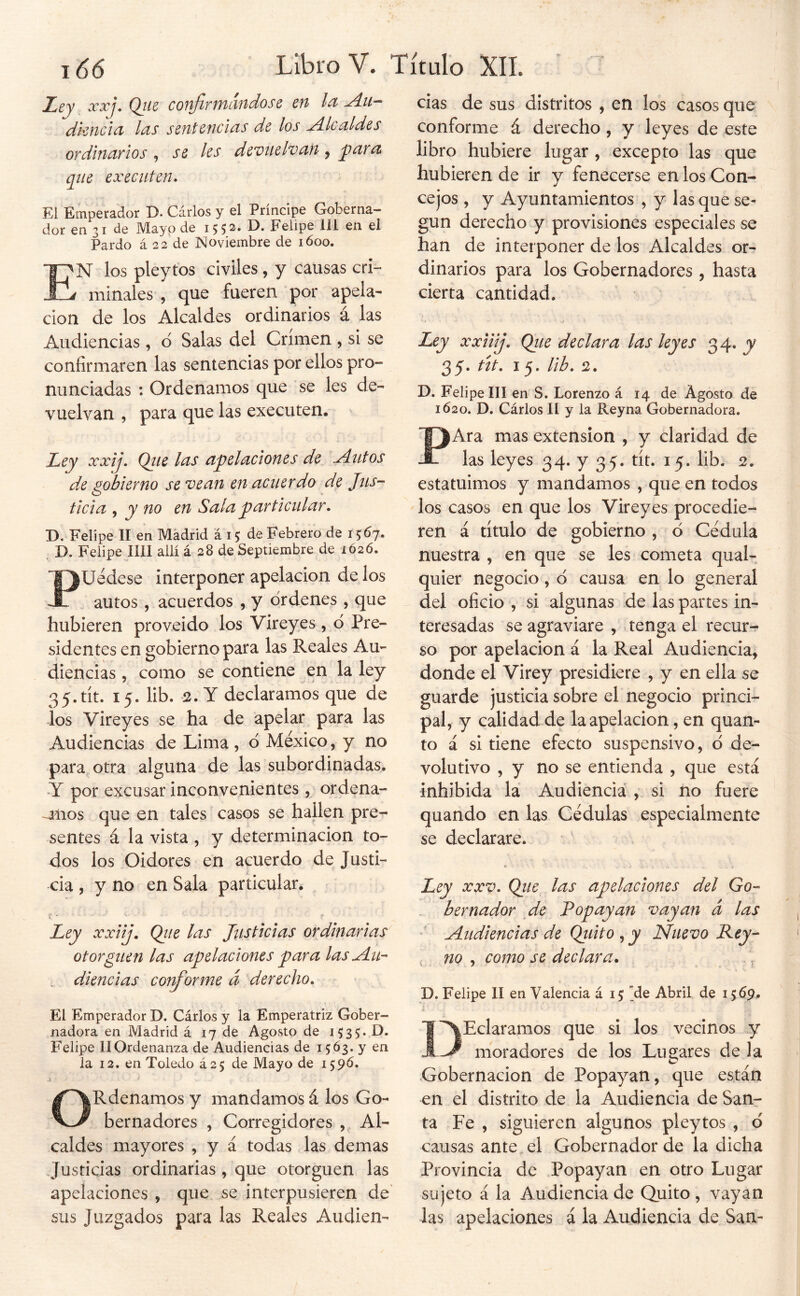 Ley xxj. Qite confirmándose en la Au- diencia las sentencias de los Alcaldes ordlncirios ^ S6 les dcvuelvuu ^ que executen. El Emperador D. Carlos y el Príncipe Goberna- dor en 31 de Mayo de Felipe 111 en el Pardo á 22 de Noviembre de lóoo. Í'N los pleytos civiles, y causas cri- j mínales , que fueren por apela- ción de los Alcaldes ordinarios á las Audiencias, o Salas del Crimen , si se confirmaren las sentencias por ellos pro- nunciadas : Ordenamos que se les de- vuelvan , para que las executen. Ley xxij. Qiie lus apelaciones de ^utos de gobierno se vean en acuerdo de Jtts- ticia ^ y no en Sala particular. D. Felipe II en Madrid á 15 de Febrero de 1567. D. Felipe lili allí á 28 de Septiembre de 1Ó2Ó. PUedese interponer apelación de los autos, acuerdos , y órdenes, que hubieren proveído los Vireyes, ó Pre- sidentes en gobierno para las Reales Au- diencias , como se contiene en la ley 35.tít. 15. lib. 2. Y declaramos que de ios Vireyes se ha de apelar para las Audiencias de Lima, ó México, y no para otra alguna de las subordinadas. Y por excusar inconvenientes, ordena- dlos que en tales casos se haUen pre- sentes á la vista , y determinación to- dos los Oidores en acuerdo de Justi- cia , y no en Sala particular. i ’ ' Ley xxiij. Qtie las Justicias ordinarias otorguen las apelaciones para las Au- diencias conforme á derecho. El Emperador D. Cárlos y la Emperatriz Gober- nadora en Madrid á 17 de Agosto de 1535. D. Felipe IIOrdenanza de Audiencias de 1563. y en ia 12. en Toledo á 25 de Mayo de 159Ó. ORdenamos y mandamos á los Go- bernadores , Corregidores , Al- caldes mayores , y á todas las demas Justicias ordinarias , que otorguen las apelaciones , que se interpusieren de' sus Juzgados para las Reales Audien- cias de sus distritos , en los casos que conforme á derecho, y leyes de este libro hubiere lugar , excepto las que hubieren de ir y fenecerse en los Con- cejos , y Ayuntamientos , y las que se- gún derecho y provisiones especiales se han de interponer de los Alcaldes or- dinarios para los Gobernadores , hasta cierta cantidad. Ley xxiiij. Qtie declara las leyes 34.^ 35. tit. I 5. lib. 2. D. Felipe III en S. Lorenzo á 14 de Agosto de 1620. D. Cárlos II y la Reyna Gobernadora, PAra mas extensión , y claridad de las leyes 34. y 35. tít. 15. lib. 2. estatuimos y mandamos , que en todos los casos en que los Vireyes procedie- ren á título de gobierno , ó Cédula nuestra , en que se les cometa qual- quier negocio, ó causa en lo general del oficio , vsi algunas de las partes in- teresadas se agraviare , tenga el recur^ so por apelación á la Real Audiencia, donde el Virey presidiere , y en ella se guarde justicia sobre el negocio princi- pal, y calidad de la apelación, en quan- to á si tiene efecto suspensivo, ó de- volutivo , y no se entienda , que está inhibida la Audiencia , si no fuere quando en las Cédulas especialmente se declarare. a Ley XXV* Qtie las apelaciones del Go- bernador de Popayan vayan á las Audiencias de Quito , y Nuevo Pey- no , como se declara. D. Felipe II en Valencia á 15 Me Abril de 15 69. I'AEclaramos que si los vecinos y moradores de los Lugares de la Gobernación de Popayan, que están en el distrito de la Audiencia de Sanr ta Fe , siguieren algunos pleytos , ó causas ante el Gobernador de la dicha Provincia de Popayan en otro Lugar sujeto á la Audiencia de Quito , vayan las apelaciones á la Audiencia de San-