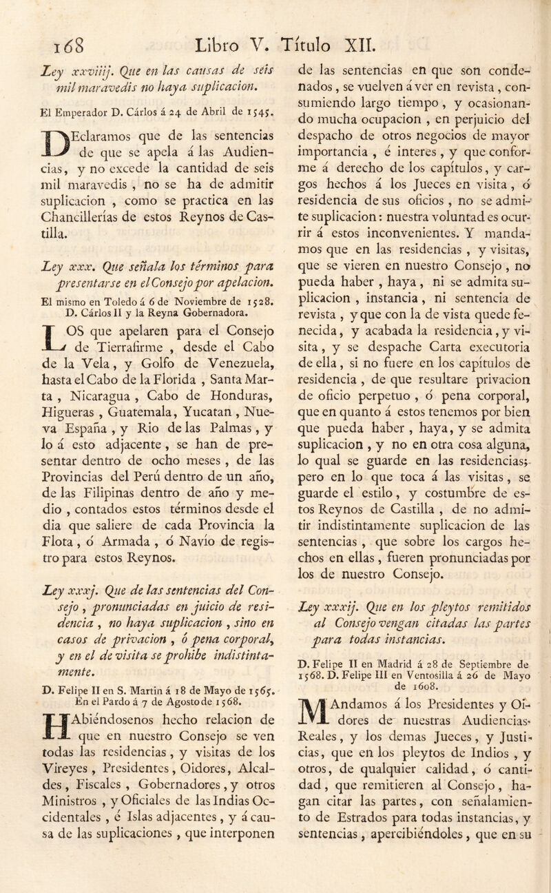 JLey xxvüij* Qtis en las cansas de sets mil mar avedis no haya stipUcacion, El Emperador D. Cárlos á 24 de Abril de 1545, DEclaramos que de las sentencias de que se apela á las Audien- cias , y no excede la cantidad de seis mil maravedis , no se ha de admitir suplicación , como se practica en las Chancillerías de estos Reynos de Cas- tilla. Ley 00 ^000# Qtie señala los términos para presentarse en el Consejo por apelación. El mismo en Toledo á 6 de Noviembre de 1528, D. Cárlos II y la Reyna Gobernadora. LOS que apelaren para el Consejo de Tierraíirme , desde el Cabo de la Vela, y Golfo de Venezuela, hasta el Cabo de la Florida , Santa Mar- ta , Nicaragua , Cabo de Honduras, Higueras , Guatemala, Yucatán , Nue- va España , y Rio de las Palmas, y lo á esto adjacente, se han de pre- sentar dentro de ocho meses , de las Provincias del Perú dentro de un año, de las Filipinas dentro de año y me- dio , contados estos términos desde el dia que saliere de cada Provincia la Flota, d Armada , ó Navio de regis- tro para estos Reynos. Ley xxxj. Qiie de las sentencias del Con- sejo , pronunciadas en juicio de resi- dencia , no haya suplicación , sino en casos de privación , ó pena corporal^ y en el de visita se prohibe indistinta- mente. D. Felipe II en S. Martin á 18 de Mayo de 1^6^. En el Pardo á 7 de Agosto de 1568. HAbiéndosenos hecho relación de que en nuestro Consejo se ven todas las residencias, y visitas de los Vireyes , Presidentes, Oidores, Alcal- des, Fiscales, Gobernadores , y otros Ministros , y Oficiales de las Indias Oc- cidentales , é Islas adjacentes , y á cau- sa de las suplicaciones, que interponen de las sentencias en que son conde- nados , se vuelven á ver en revista , con- sumiendo largo tiempo , y ocasionan- do mucha ocupación , en perjuicio del despacho de otros negocios de mayor importancia , é interes, y que confor- me á derecho de los capítulos, y car- gos hechos á los Jueces en visita, d residencia de sus oficios, no se admi- te suplicación: nuestra voluntad es ocur- rir á estos inconvenientes. Y manda- mos que en las residencias , y visitas, que se vieren en nuestro Consejo , na pueda haber , haya , ni se admita su- plicación , instancia, ni sentencia de revista , y que con la de vista quede fe- necida , y acabada la residencia, y vi- sita , y se despache Carta executoria de ella , si no fuere en los capítulos de residencia , de que resultare privación de oficio perpetuo , d pena corporal, que en quanto á estos tenemos por bien que pueda haber , haya, y se admita suplicación , y no en otra cosa alguna, lo qual se guarde en las residencias;- pero en lo que toca á las visitas, se guarde el' estilo , y costumlíre de es- tos Reynos de Castilla , de no admi- tir indistintamente suplicación de las sentencias , que sobre los cargos he- chos en ellas, fueren pronunciadas por los de nuestro Consejo. Ley XXX j. Qite en los pleytos remitidos al Consejo vengan citadas las partes para todas instancias. D. Felipe II en Madrid á 28 de Septiembre de 1568. D, Felipe III en Ventosilia á 26 de Mayo de 1Ó08. MAndamos á los Presidentes y Oi- dores de nuestras Audiencias* Reales, y los demas Jueces, y Justi- cias, que en los pleytos de Indios , y otros, de qualquier calidad, d canti- dad , que remitieren al Consejo, ha- gan citar las partes, con señalamien- to de Estrados para todas instancias, y sentencias, apercibiéndoles, que en su