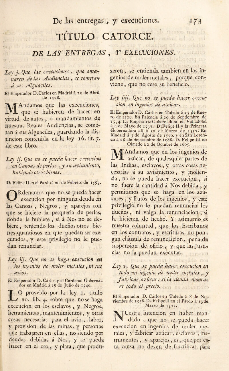 TÍTULO CATORCE. DE LAS ENTREGAS , T EXECUCIONES, X,cy j. Qtie exemctones , qiis ema-- v- fiaren de las Audiencias , se cometan d sus Alguaciles, El; Emperador D.Cárlos en Madrid á 23 de Abril de 1528* MAndamos que las execuciones, que se hubieren de hacer en virtud de autos, ó mandamientos de nuestras Reales Audiencias, se come- tan á sus Alguaciles , guardando la dis- tinción contenida en la ley 16, tít. 7. de este libro. Ley ij. Qiie no se pueda hacer execucion 'en Canoas de perlas j y su avi amiento^ habiendo otros bienes• I D. Felipe lien el Pardo á 20 de Febrero de i593« ORdenamos que no se pueda hacer execucion por ninguna deuda en las Canoas , Negros , y aparejos con que se hiciere la pesquería de perlas, donde la hubiere , si á Nos no se de- biere , teniendo los dueños otros bie- nes quantiosos en que puedan ser exe- cutados, y este privilegio no le pue- dan renunciar. Ley iij, Qiie no se haga execucion en los ingenios de moler metales , ni sus avíos. El Emperador D. Cárlos y el Cardenal Goberna- dor en Madrid á 19 de Julio de 1540. LO proveido por la ley i. título 20. lib. 4. sobre que no se haga execucion en los esclavos y Negros, herramientas, mantenimientos, y otras cosas necesarias para el avío , labor, y provisión de las minas, y personas que trabajaren en - ellas, no siendo por deudas debidas á Nos, y se pueda hacer en el oro , y plata, que produ- xeren, se entienda también en los In- genios de moler metales, porque con- viene , que no cese su beneficio, ■i Ley iiij, Qiie no se pueda hacer execii^ don en ingenios de azúcar. El Emperador P. Cárlos en Toledo £15; de Ene- ro de 1529. En Falencia á 20 de Septiembre de j 534. La Emperatriz Gobernadora en Válladolid á 4 de Mayo de 1537. P.Felipe II y la Princesa Gobernadora allí á 30 de Marzo de i'ÍS?* En Madrid á 3 de Agosto de 1570. y en San Loren- zo á 28 de Septiembre de 1588. D. Felipe III en Olmedo á 2 de Octubre de 1605. MAndamos que en los ingenios de azúcar, de qualesquier partes de las Indias, esclavos, y otras cosas ne-^ cesarías á su aviamiento , y molien- da , no se pueda hacer execucion , si no fuere la cantidad á Nos debida , y permitimos que se haga en los azú- cares , y frutos de los ingenios, y este privilegio no le puedan renunciar los dueños , ..ni valga la renunciación , si la hicieren de hecho. Y asimismo es nuestra voluntad, que los Escribanos en los contratos, y escrituras no pon-, gan cláusula de renunciación , pena;de suspensión de oficio ,; y quelasjusti-í cias no la puedan executar. 1 Ley V. Qiie se pueda, hacer execucion en todo un ingenio de moler metáleos , y fabricar azúcar, /i la deuda monta-^. re todo el precio, , , El Emperador D. Cárlos en Toledo á 8 de No- viembre de 1538. D. Felipe 11 en el Pardo á .13 de Marzo de 1572. Nuestra intención en haber man- dado , que no se pueda hacer execucion en ingenios de moler me- tales , y fabricar azúcar , esclavos , ins- trumentos , y aparejos, es , que por es- ta causa no dexen de fructificar para