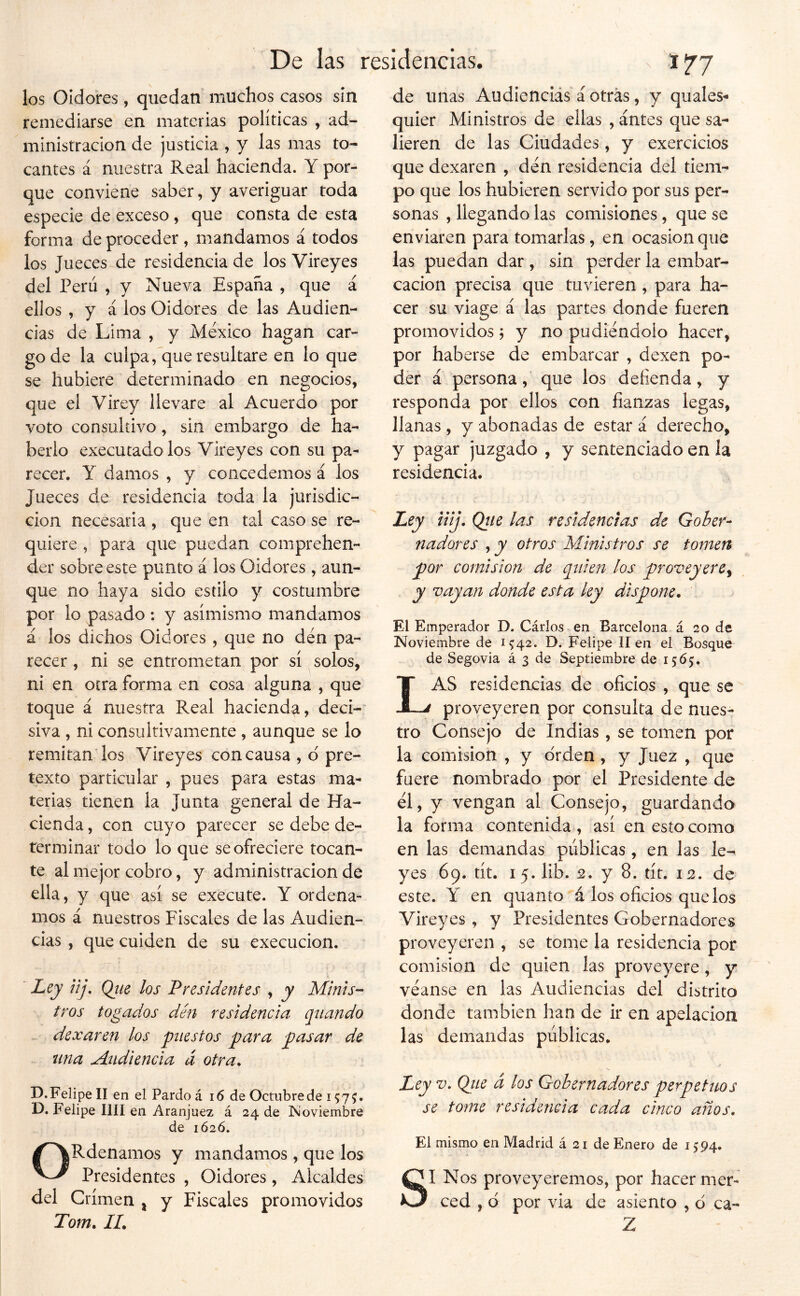 los Oidores, quedan' muchos casos sin remediarse en materias políticas , ad- ministración de justicia , y las mas to- cantes á nuestra Real hacienda. Y por- que conviene saber, y averiguar toda especie de exceso , que consta de esta forma de proceder , mandamos á todos los Jueces de residencia de los Vireyes del Perú , y Nueva España , que á ellos , y á los Oidores de las Audien- cias de Lima , y México hagan car- go de la culpa, que resultare en lo que se hubiere determinado en negocios, que el Virey llevare al Acuerdo por voto consultivo, sin embargo de ha- berlo executadolos Vireyes con su pa- recer. Y damos , y concedemos á los Jueces de residencia toda la jurisdic- ción necesaria , que en tal caso se re- quiere , para que puedan comprehen- der sobre este punto á los Oidores , aun- que no haya sido estilo y costumbre por lo pasado: y asimismo mandamos á los dichos Oidores , que no den pa- recer , ni se entrometan por sí solos, ni en otra forma en cosa alguna , que toque á nuestra Real hacienda, deci- siva , ni consultivamente, aunque se lo remitan los Vireyes concausa , d pre- texto particular , pues para estas ma- terias tienen la Junta general de Ha- cienda , con cuyo parecer se debe de- terminar todo lo que se ofreciere tocan- te al mejor cobro, y administración de ella, y que así se execute. Y ordena- mos á nuestros Fiscales de las Audien- cias , que cuiden de su execucion. ' iíJK üj- Qtie los Presidentes , y Minis- tros togados den residencia qnando dexaren los puestos para pasar de una Audiencia á otra. D.Felipe II en el Pardo á i6 de Octubre de 1575:. D. Felipe lili en Aranjuez á 24 de Isíoviembre de 1626. ORdenamos y mandamos , que los Presidentes , Oidores, Alcaldes del Crimen ^ y Fiscales promovidos Tom. II. de unas Audiencias á otras, y quales- quier Ministros de ellas , antes que sa- lieren de las Ciudades, y exercicios que dexaren , den residencia del tiem- po que los hubieren servido por sus per- sonas , llegando las comisiones, que se enviaren para tomarlas, en ocasión que las puedan dar , sin perder la embar- cación precisa que tuvieren , para ha- cer su viage á las partes donde fueren promovidos j y no pudiéndolo hacer, por haberse de embarcar , dexen po- der á persona, que los defienda, y responda por ellos con fianzas legas, llanas , y abonadas de estar á derecho, y pagar juzgado , y sentenciado en la residencia. Ley illj. Qíie las residencias de Gober- nadores ,jy otros Ministros se tomen por comisión de quien los proveyere^ y vayan donde esta ley dispone. El Emperador D. Cárlos en Barcelona á 20 de Noviembre de 1^42. D. Felipe lien el Bosque de Segovia á 3 de Septiembre de 1565. Las residencias de oficios , que se proveyeren por consulta de nues- tro Consejo de Indias, se tomen por la comisión , y orden , y Juez , que fuere nombrado por el Presidente de él, y vengan al Consejo, guardando la forma contenida, así en esto como en las demandas publicas , en las le- yes 69. tít. 15. lib. 2. y 8. tít. 12. de este. Y en quanto á los oficios que los Vireyes , y Presidentes Gobernadores proveyeren , se tome la residencia por comisión de quien las proveyere, y véanse en las Audiencias del distrito donde también han de ir en apelación las demandas públicas. Ley V. Que d los Gobernadores perpetuos se tome residencia cada cinco años. El mismo en Madrid á 21 de Enero de 1594. SI Nos proveyéremos, por hacer mer- ced , d por via de asiento , o ca- Z
