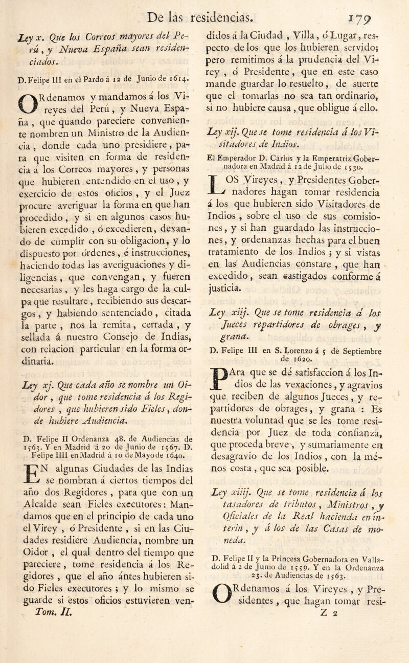 Ley -V. Qtte los Correos mayores del Pe- TU ^ y Nucvu Es^dUíi scuií vcsidcn-^ ciados, D. Felipe 111 en el Pardo á 12 de Junio de 1614. ORdenamos y mandamos á los Vi- reyes del Perú, y Nueva Espa- ña , que quando pareciere convenien- te nombren un Ministro de la Audien- cia , donde cada uno presidiere, pa- ra que visiten en forma de residen- cia á los Correos mayores , y personas que hubieren entendido en el uso , y exercicio de estos oficios , y el Juez procure averiguar la forma en que han procedido, y si en algunos casos hu- bieren excedido , ó excedieren, dexan- do de cumplir con su obligación, y lo dispuesto por ordenes , e instrucciones, haciendo todas las averiguaciones y di- ligencias , que convengan, y fueren necesarias, y les haga cargo de la cul- pa cjue resultare, recibiendo sus descar- gos , y habiendo sentenciado, citada la parte , nos la remita, cerrada , y sellada á nuestro Consejo de Indias, con relación particular en la forma or- dinaria. Ley xj, Qiie cada año se nombre un Oi- dor , q^ue tome residencia d los Regi- dores , que hubieren sido Fieles, don- de hubiere Audiencia, D. Felipe II Ordenanza 48. de Audiencias de 1563. Y en Madrid á 20 de Junio de 1567. D. Felipe lül en Madrid á 10 de Mayo de 1Ó40. En algunas Ciudades de las Indias se nombran á ciertos tiempos del año dos Regidores , para que con un Alcalde sean Fieles exccutores: Man- damos que en el principio de cada uno el Virey , d Presidente , si en las Ciu- dades residiere Audiencia, nombre un Oidor , el qual dentro del tiempo que pareciere, tome residencia á los Re- gidores , que el año antes hubieren si- do Fieles executores ; y lo mismo se guarde si estos oficios estuvieren ven- 17 p didos á la Ciudad , Villa, d Lugar, res- pecto de los que los hubieren servido; pero remitimos á la prudencia del Vi- rey , d Presidente, que en este caso mande guardar lo resuelto, de suerte que el tomarlas no sea tan ordinario, si no hubiere causa , que obligue á ello. Ley xij. Qjie se tome residencia d los Vi- sitadores de Indios. El Emperador D. Cários y Ja Emperatriz Gober- nadora en Madrid á 12 de Julio de 15 30. IOS Vireyes , y Presidentes Gober- ^ nadores hagan tomar residencia á los que hubieren sido Visitadores de Indios , sobre el uso de sus comisio- nes , y si han guardado las instruccio- nes , y ordenanzas hechas para el buen tratamiento de los Indios ; y si vistas en las Audiencias constare , que han - excedido, sean castigados conformen justicia. Ley xiij. Qiie se tome residencia d los Jueces repartidores de obrages y y grana, D. Felipe III en S. Lorenzo á 5 de Septiembre de 1Ó20. PAra que se dé satisfacción á los In- dios de las vexaciones, y agravios que reciben de algunos Jueces, y re- partidores de obrages, y grana : Es nuestra voluntad que se les tome resi- dencia por Juez de toda confianza, que proceda breve'-, y sumariamente en desagravio de los Indios , con la me- nos costa , que sea posible. Ley xiiij, Qiie se tome residencia d los tasadores de tributos , Ministros , y oficiales de la Real hacienda en ín- terin , y a los de las Casas de mo- neda. D. Felipe II y la Princesa Gobernadora en Valla- dolid á 2 de Junio de 1559* Y en la Ordenanza 23. de Audiencias de 1563. ORdenamos á los Vireyes , y Pre- sidentes , que hagan tomar resi-