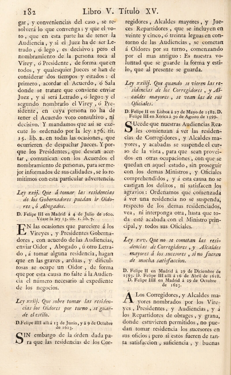 gar, y conveniencias del caso , se re- solverá lo que convenga; y que el vo- to , que en esta parte ha de tener la Audiencia , y si el Juez ha de ser Le- trado , d lego , es decisivo j pero el nombramiento de la persona toca al Virey , ó Presidente , de forma que en todos, y qualesquier Jueces se han de considerar dos tiempos y estados : el primero , acordar el Acuerdo, d Sala donde se tratare que conviene enviar Juez , y si será Letrado , d lego: y el segundo nombrarlo el Virey , d Pre- sidente, en cuya persona no ha de tener el Acuerdo voto consultivo , ni decisivo. Y mandamos que así se exe- cute lo ordenado por la ley i 76. tít. 15. lib. 2. en todas las ocasiones, que ocurrieren de despachar Jueces. Y por- que los Presidentes, que desean acer- tar , comunican con los Acuerdos el nombramiento de personas, para ser me- jor informados de sus calidades, se lo re- mitimos con esta particular advertencia. Ley xxíj, Qtte á tomar las residencias - de los Gobernadores puedan ir Oido- res , ó Abogados, D. Felipe III en Madrid á 4 de Julio de 1620. Véase la ley 13. tít. i. lib. 7. En las ocasiones que pareciere á los Vireyes , y Presidentes Goberna- dores , con acuerdo de las Audiencias, enviar Oidor , Abogado , ú otro Letra- do , á tomar alguna residencia, hagan que en las graves , arduas, y dificul- tosas se ocupe un Oidor , de forma que por esta causa no falte á la Audien- cia el número necesario al expediente de los negocios. Ley xxiij, Qiie sobre tomar las residen- cias los Oidores por tnrno , se guar- de el estilo, D.Feiipe lili aliíá 13 de Junio, y á 9 de Octubre de 1Ó23. SIN embargo de la orden dada pa- ra que las residencias de los Cor- regidores , Alcaldes mayores, y Jue- ces Repartidores , que se incluyen en veinte y cinco, d treinta leguas en con- torno de las Audiencias , se cometan á Oidores por su turno, comenzando por el mas antiguo : Es nuestra vo- luntad que se guarde la forrna y esti- lo, que al presente se guarda. Ley xxiiij, Qtie guando se vieren las re- sidencias de los Corregidores , y Al- - caldcs mayores , se vean las de sus Oficiales, D. Felipe II en Lisboa á 27 de Mayo de 1582. D. Felipe III en Xéricaá 30 de Agosto de 1599. SUcede que nuestras Audiencias Rea- les comienzan á ver las residen- cias de Corregidores, y Alcaldes ma- yores, y acabadas se suspende el cur- so de la vista , para que sean proveí- dos en otras ocupaciones , con que se quedan en aquel estado, sin proseguir con los demas Ministros , y Oficiales comprehendidos , y á esta causa no se castigan los delitos, ni satisfacen los agravios : Ordenamos que comenzada á ver una residencia no se suspenda, respecto de los demas residenciados, vea , ni interponga otra, hasta que to- da esté acabada con el Ministro prin- cipal, y todos sus Oficiales. i Ley XXV, Qiie no se cometan las resi- dencias de Corregidores , y Alcaldes mayores á los sucesores , si no fueren de mucha satisfacción, D. Felipe II en Madrid á 29 de Diciembre de 1593. D. Felipe III allí á 16 de Abril de 1618. D. Felipe lili en Madrid á 29 de Octubre de 1623. A Los Corregidores, y Alcaldes ma- yores nombrados por los Vire- yes , Presidentes, y Audiencias , y á los Repartidores de obrages , y grana, donde estuvieren permitidos , no pue- dan tomar residencia los sucesores en sus oficios; pero si estos fueren de tan- ta satisfacción , suficiencia , y buenas