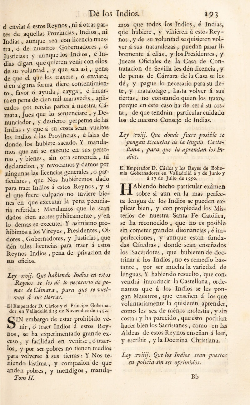 6 enviar á estos Rey nos , ni á otras par- tes de aquellas Provincias , Indios , ni Indias, aunque sea con licencia nues- tra , d de nuestros Gobernadores , o Justicias; y aunque los Indios, e In- dias digan que quieren venir con ellos de su voluntad 9 y que sea asi 9 pena de que el que los traxere , ó enviare, d en alguna forma diere consentimiem* to , favor d ayuda , cayga , e incur- ra en pena de cien mil maravedís , apli- cados por tercias partes a nuestra Ca- mar a, Juez que lo sentenciare , y De- nunciador , y destierro perpetuo de las Indias j y que a su costa sean vueltos los Indios á las Provincias, é Islas de donde los hubiere sacado. Y manda- mos que así se execute en sus perso- nas 9 y bienes, sin otra sentencia , ni declaración , y revocamos y damos por ningunas las licencias generales, o par- ticulares 9 que Nos hubiéremos dado para traer Indios a estos Reynos, y si el que fuere culpado no tuviere bie- nes en que executar la pena pecunia- ria referida i Mandamos que le sean dados cien azotes publicamente 9 y en lo demas se execute. Y asimismo pro- hibimosi á los Vireyes , Presidentes, Oi- dores 9 Gobernadores 9 y Justicias, que den tales licencias para traer á estos Reynos Indios , pena de privación de sus oficios. Z,ey xvij, Qttc huhietido Itidios en estos Reynos se les dé lo necesario de pe- nas de Cámara , para ^ue se vuel- van á sus tierras. •Ei Emperador D. Cárlos y el Príncipe Goberna- dor en Valladolid á25 de Noviembre de J552. SIN embargo de estar prohibido ve- nir , ó traer Indios á estos Rey- nos 9 se ha experimentado grande ex- ceso 9 y facilidad en venirse 9 d traer- los, y por ser pobres no tienen medios para volverse á sus tierras : Y Nos te- niendo lástima 9 y compasión de que anden pobres, y meadigos, manda- Tom IL 193 mos que todos los Indios, é Indias, que hubiere , y vinieren á estos Rey- nos 9 y de su voluntad se quisieren voR ver á sus naturalezas 9 puedan pasar Ih bremente á ellas , y los Presidentes 9 y Jueces Oficiales de la Casa de Con- tratación de Sevilla Ies den licencia, y de penas de Cámara de la Casa se les dé 9 y pague lo necesario para su fle- te 9 y matalotage , hasta volver á sus tierras, no constando quien los traxo, porque en este caso ha de ser á su cos- ta 9 de que tendrán particular cuidado los demuestro Consejo de Indias. Ley xvlij. Qiie donde fuere posible se pongan Escuelas de la lengua Caste-^ llana y para qiie la aprendan los dios. El Emperador D. Carlos y los Reyes de Bohe- mia Gobernadores en Valladolid á 7 de Junio y á 17 de Julio de 1550. HAbiendo hecho particular examen sobre si aun en la mas perfec- ta lengua de los Indios se pueden ex- plicar bien 9 y con propiedad los Mis- terios de nuestra Santa Fe Católica, se ha reconocido , que no es posible sin cometer grandes disonancias, é im- perfecciones , y aunque están funda- das Cátedras , donde sean enseñados los Sacerdotes 9 que hubieren de doc- trinar á los Indios, no es remedio bas- tante 9 por ser mucha la variedad de lenguas. Y habiendo resuelto, que con* vendrá introducir la Castellana, orde- namos que á los Indios se les pon- gan Maestros, que enseñen á los que voluntariamente la quisieren aprender, como les sea de menos molestia , y sin costa : y ha parecido, que esto podrian hacer bienios Sacristanes, como en las Aldeas de estos Reynos enseñan á leer, y escribir , y la Doctrina Christiana. ' Ley xviiij. Qiie los Indios sean puestos en policía sin ser oprimidos. Bb