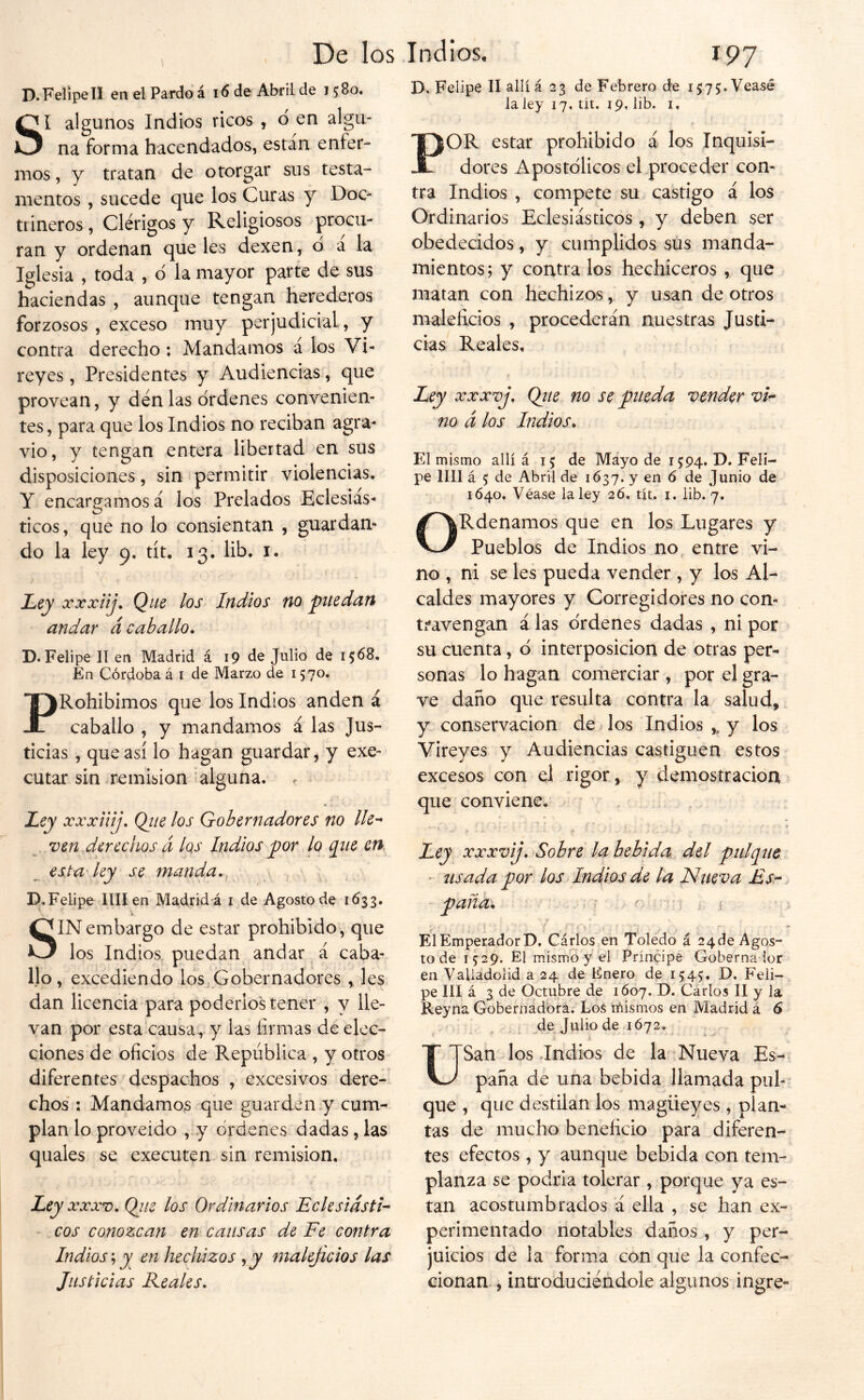 D, Felipe II allí á 23 de Febrero de i575;.Veasé la ley 17, tít. 19, lib. i. D. Felipe II en el Pardo á 16 de Abril de 1580. SI algunos Indios ricos , d en algu- na forma hacendados, están enfer- mos , y tratan de otorgar sus testa- mentos , sucede que los Curas y Doc^ tiineros, Clérigos y Religiosos procu- ran y ordenan que les dexen, d a la Iglesia , toda , d la mayor parte de sus haciendas , aunque tengan herederos forzosos , exceso muy perjudicial, y contra derecho ; Mandamos á los Vi- reyes , Presidentes y Audiencias, que provean, y denlas drdenes convenien- tes , para que los Indios no reciban agra- vio, y tengan entera libertad en sus disposiciones, sin permitir violencias, Y encargamos á los Prelados Eclesiás- ticos, que no lo consientan , guardan- do la ley 9. tít, 13, lib, i. Ley xxxiij. Que los Indios no puedan andar á caballo. D. Felipe II en Madrid á 19 de Julio de 1568, En Córdoba á i de Marzo de 1570, PRohibimos que los Indios anden á caballo , y mandamos á las Jus- ticias , que así lo hagan guardar, y exe- cutar sin remisión alguna. Ley xxxiiij. Qtie los Gobernadores no He-* ven derechos á Iqs Indios por lo que en esta'ley se manda.. , , D. Felipe Hilen Madrid á i de Agosto de 1Ó33. SIN embargo de estar prohibido , que los Indios, puedan andar á caba- llo , excediendo los,Gobernadores , les dan licencia para poderlos tener , y lle- van por esta causa, y las firmas de elec- ciones de oficios de República , y otros diferentes despachos , excesivos dere- chos : Mandamos que guarden y cum- plan lo proveído , y drdenes dadas, las quales se executen sin remisión. Ley XXXV. Qiiz los Ordinarios Eclesiásti- cos conozcan en cansas de Fe contra Indios; y en hechizos y y maleficios las Justicias Keales. POR estar prohibido á los Inquisi- dores Apostólicos el proceder con- tra Indios , compete su castigo á los Ordinarios Eclesiásticos , y deben ser obedecidos, y cumplidos sus manda- mientos ; y contra los hechiceros , que matan con hechizos, y usan de otros maleficios , procederán nuestras Justi- cias Reales, i Ley xxxvj. Qjie no se pueda vender vi-* no d los Indios. El mismo allí á 15: de Mayo de 1594. D. Feli- pe lili á 5 de Abril de 1637. y en ó de Jupio de 1640, Véase la ley 26. tít, i. lib. 7, ORdenamos que en los Lugares y Pueblos de Indios no entre vi- no , ni se les pueda vender , y los Al- caldes mayores y Corregidores no con- travengan alas drdenes dadas , ni por su cuenta, d interposición de otras per- sonas lo hagan comerciar, por el gra- ve daño que resulta contra la salud, y conservación de ^os Indios ,, y los Vireyes y Audiencias castiguen estos excesos con el rigor, y demostración que conviene. r Ley xxxvij. Sobre la bebida del pulque • usada por los Indios de la Nueva Es--.  paña^ . > ElEmperadorD, Cárlos en Toledo á 24de Agos- to de 1529. Él mismo y el Príncipe Gobernador en Valiadolid a 24 de Enero de 1545, D. Feli- pe III á 3 de Octubre de 1607. D. Cárlos II y la Reyna Gobernadora. Los inismos en Madrid á 6 de Julio de 1672. j USan los-Indios de la Nueva Es- paña de una bebida llamada pul- que , que destilan los magüeyes , plan- tas de mucho beneficio para diferen- tes efectos , y aunque bebida con tem- planza se podría tolerar , porque ya es- tan acostumbrados á ella , se han ex- perimentado notables daños , y per- juicios de la forma con que la confec- cionan , inti'oduciéndole algunos ingre-