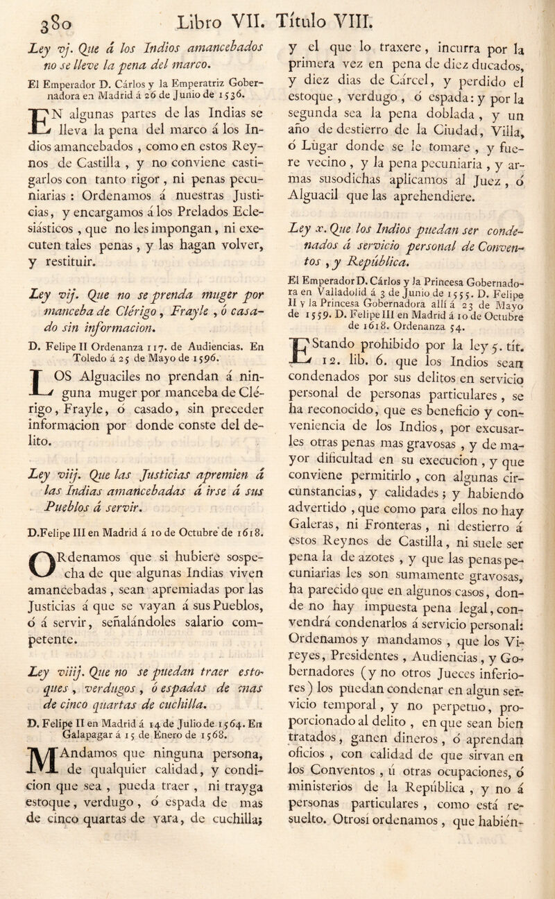 Ley vj, Qtte d los Indios ainancehados no se lleve la ^ena del marco* El Emperador D. Cárlos y la Emperatriz Gober- nadora en Madrid á 2Ó de Junio de 153^» En algunas partes de las Indias se lleva la pena del marco á los In- dios amancebados , como en estos Rey- nos de Castilla , y no conviene casti- garlos con tanto rigor , ni penas pecu- niarias : Ordenamos á nuestras Justi- cias , y encargamos á los Prelados Ecle- siásticos , que no les impongan, ni exe- cuten tales penas, y las hagan volver^ y restituir. Ley vij. Qtie no se prenda mtiger por manceba de Clérigo, Fray le , ó casa- do sin it^ormacion* D. Felipe II Ordenanza 117. de Audiencias. En Toledo á 25 de Mayo de 1596. LOS Alguaciles no prendan á nin- guna muger por manceba de Clé- rigo, Frayle^ ó casado, sin preceder información por donde conste del de- lito. Ley viij. Qtie las Justicias apremien d las Indias amancebadas d irse d sus Pueblos d servir* D.Felipe III en Madrid á lo de Octubre de 1618. OR'denamos que si hubiere sospe- cha de que algunas Indias viven amancebadas , sean apremiadas por las Justicias á que se vayan á sus Pueblos, d á servir, señalándoles salario com- petente. Ley viiij. Qiie no se puedan traer esto- ques , verdugos, b espadas de mas de cinco quartas de cuchilla* D. Felipe II en Madrid á 14 de Julio de t $64, En Galapagar á 15 de Enero de 1568. MAndamos que ninguna persona, de qualquier calidad, y condi- ción que sea , pueda traer , ni trayga estoque, verdugo , d espada de mas de cinco quartas de vara, de cuchilla^ y el que lo traxere, incurra por la primera vez en pena de diez ducados, y diez dias de Cárcel, y perdido el estoque , verdugo , d espada: y por la segunda sea la pena doblada , y un año de destierro de la Ciudad, Villa, d Lugar donde se le tomare , y fue- re vecino , y la pena pecuniaria , y ar- mas susodichas aplicamos al Juez , o Alguacil que las aprehendiere. Ley a:. Qj/e los Indios puedan ser conde- nados d servicio personal de Conven- tos ,jy Reptiblica. El EmperadorD. Cárlos y Ja Princesa Gobernado- ra en Vailadolid á 3 de Junio de 15 5 5. D. Felipe 11 y la Princesa Gobernadora allí á 23 de Mayo de 15 59. D. Felipe 111 en Madrid á 10 de Octubre de 1618. Ordenanza 54. f^Stando prohibido por la ley5. tít. ^12* lib. 6. que los Indios sean condenados por sus delitos en servicio personal de personas particulares , se ha reconocido^ que es beneficio y con- veniencia de los Indios, por excusar- les otras penas mas gravosas , y de ma- yor dificultad en su execucion , y que conviene permitirlo , con algunas cir- cunstancias , y calidades 5 y habiendo advertido , que como para ellos no hay Galeras, ni Fronteras, ni destierro á estos Rey nos de Castilla, ni suele ser pena la de azotes , y que las penas pe- cuniarias les son sumamente gravosas, ha parecido que en algunos casos, don- de no hay impuesta pena legal, con- vendrá condenarlos á servicio personal: Ordenamos y mandamos , que los Vi- reyes, Presidentes , Audiencias , y Go^ bernadores (y no otros Jueces inferio- res ) los puedan condenar en algún ser? vicio temporal, y no perpetuo, pro- porcionado al delito , en que sean bien tratados, ganen dineros , d aprendan oficios , con calidad de que sirvan en los Conventos , ú otras ocupaciones, ó ministerios de la República , y no á personas particulares , como está re- suelto. Otrosí ordenamos, que habién-