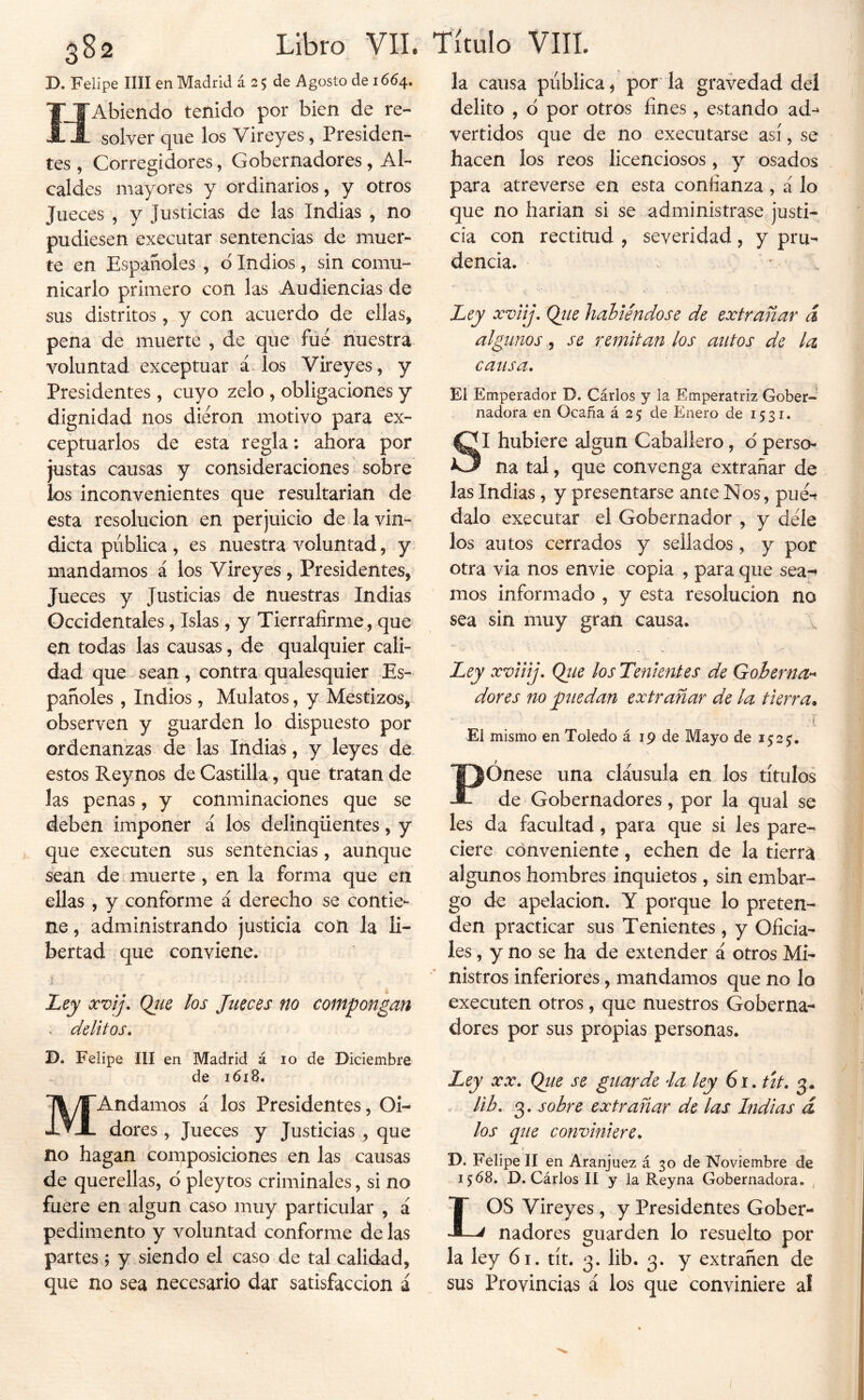 D. Felipe lili en Madrid á 25 de Agosto de 1664. HAbiendo tenido por bien de re- solver que los Vireyes, Presiden- tes , Corregidores, Gobernadores , Al- caldes mayores y ordinarios, y otros Jueces , y Justicias de las Indias , no pudiesen executar sentencias de muer- te en Españoles , d Indios, sin comu- nicarlo primero con las Audiencias de sus distritos, y con acuerdo de ellas, pena de muerte , de que fúé nuestra voluntad exceptuar áAos Vireyes, y Presidentes, cuyo zelo , obligaciones y dignidad nos dieron motivo para ex- ceptuarlos de esta regla: ahora por justas causas y consideraciones sobre los inconvenientes que resultarian de esta resolución en perjuicio de la vin- dicta pública , es nuestra voluntad, y mandamos á los Vireyes, Presidentes, Jueces y Justicias de nuestras Indias Occidentales, Islas , y Tierraíirme , que en todas las causas, de qualquier cali- dad que sean , contra qualesquier Es- pañoles , Indios, Mulatos, y Mestizos, observen y guarden lo dispuesto por ordenanzas de las Indias, y leyes de estos Rey nos de Castilla, que tratan de las penas, y conminaciones que se deben imponer á los delinqüentes, y que executen sus sentencias, aunque sean de muerte, en la forma que en ellas , y conforme á derecho se contie- ne , administrando justicia con la li- bertad que conviene. V J I.ey xvij. Ojie los Jueces no compongan » delitos* D. Felipe III en Madrid á 10 de Diciembre de 1618. MAndamos á los Presidentes, Oi- dores, Jueces y Justicias , que no hagan cornposiciones en las causas de querellas, d pleytos criminales, si no fuere en algún caso muy particular , á pedimento y voluntad conforme de las partes ; y siendo el caso de tal calidad, que no sea necesario dar satisfacción á la causa pública, por la gravedad del delito , d por otros fines, estando ad-^ vertidos que de no executarse así, se hacen los reos licenciosos, y osados para atreverse en esta confianza, á lo que no harían si se administrase justi- cia con rectitud , severidad, y pru- dencia. ; ILey xviij. Qtie habiéndose de extrañar á algunos 5 se remitan los autos de la causa. El Emperador D. Cárlos y la Emperatriz Gober- nadora en Ocaña á 2 5 de Enero de 15 31. SI hubiere algún Caballero, d perso- na tal, que convenga extrañar de las Indias, y presentarse anee Nos, pué-f dalo executar el Gobernador , y déle los autos cerrados y sellados, y por otra via nos envíe copia , para que sea-^ mos informado , y esta resolución no sea sin muy gran causa. Ley xviiij, Qtie los Tenientes de Gobernar dores no puedan extrañar de la tierra. El mismo en Toledo á 19 de Mayo de 152^. PÓnese una cláusula en los títulos de Gobernadores, por la qual se les da facultad, para que si les pare- ciere conveniente, echen de la tierra algunos hombres inquietos, sin embar- go de apelación. Y porque lo preten- den practicar sus Tenientes , y Oficia- les , y no se ha de extender á otros Mi- nistros inferiores, mandamos que no lo executen otros, que nuestros Goberna- dores por sus propias personas. Ley XX. Qtie se guarde éa ley 61. tit, 3. lib, 3. sobre extrañar de las Indias á los (pie conviniere, D. Felipe II en Aranjuez á 30 de Noviembre de 15:68. D. Cárlos II y la Reyna Gobernadora. . LOS Vireyes, y Presidentes Gober- nadores guarden lo resuelto por la ley 61. tít. 3. lib. 3. y extrañen de sus Provincias á los que conviniere al