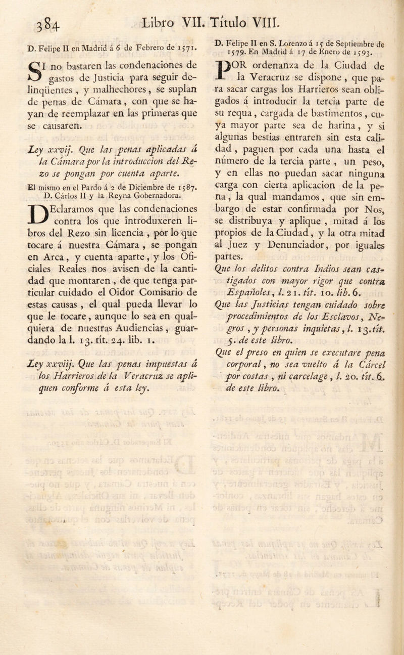 3S4 D. Felipe II en Madrid á 6 de Febrero de 1571. SI no bastaren las condenaciones de gastos de Justicia para seguir de- linqüentes , y malhechores, se suplan de penas de Cámara, con que se ha- yan de reemplazar en las primeras que se causaren. Ley xxvíj. Qjie l^s penas aplicadas d la Cámara por la introducción del He- zo se pongan por cuenta aparte. El mismo en el Pardo á 2 de Diciembre de 15:87. D. Cárlos II y la Reyna Gobernadora. DEclaramos que las condenaciones contra los que introduxeren li- bros del Rezo sin licencia , por lo que tocare á nuestra Cámara , se pongan en Arca, y cuenta aparte, y los Ofi- ciales Reales nos avisen de la canti- dad que montaren , de que tenga par- ticular cuidado el Oidor Comisario de estas causas , el qual pueda llevar lo que le tocare, aunque lo sea en qual- quiera de nuestras Audiencias, guar- dando la 1. 13. tit. 24. lib. I. Ley xxviij. Que las penas impuestas á los Harrieros.de la Ver acruz se apli- quen conforme á esta ley. D. Felipe II en S. Lorenzo á 15 de Septiembre de 1579. En Madrid á 17 de Enero de i)93» POR ordenanza de la Ciudad de la Veracruz se dispone , que pa- ra sacar cargas los Harrieros sean obli- gados a introducir la tercia parte de su requa, cargada de bastimentos, cu- ya mayor parte sea de harina, y si algunas bestias entraren sin esta cali- dad , paguen por cada una hasta el número de la tercia parte , un peso, y en ellas no puedan sacar ninguna carga con cierta aplicación de la pe- na 5 la qual mandamos, que sin em- bargo de estar confirmada por Nos, se distribuya y aplique , mitad á los propios de la Ciudad, y la otra mitad al Juez y Denunciador, por iguales partes. Qíie los delitos contra Indios sean cas* tigados con mayor rigor que contra Españoles /. 21. út. 10, lib. 6. Qtie las Justicias tengan cuidado sobre procedimientos de los Esclavos ^ He- gros ^ y personas inquietas ^l. i¿.tif. 5. de este libro. Qite el preso en quien se executare pena corporal, no sea vuelto á la Cárcel ’ por costas , ni cárcel age , /. 20. út. 6. de este libro.