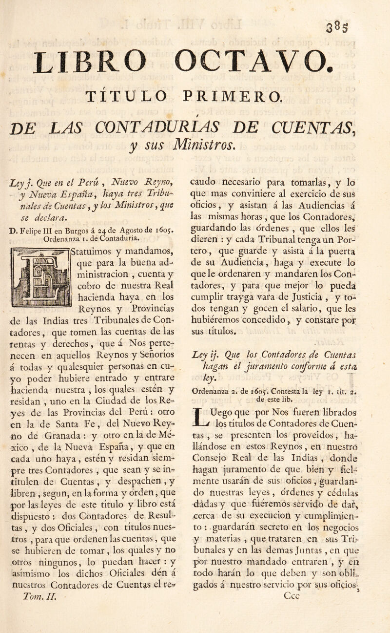 3^5 1- T LIBRO OCTAVO. TÍTULO PRIMERO. DE LAS CONTADURÍAS DE CUENTAS, y sus Ministros. Leyj- Qiie en el Perú , Nuevo Reyno^ y Nueva Esyaña^ haya tres Tribu^ nales de Cuentas ^ y los Ministros, qtie se declara. D. Felipe III en Burgos á 24 de Agosto de 1605, Ordenanza i. de Contaduría. Statuimos y mandamos, que para la buena ad- ministración , cuenta y cobro de nuestra Real hacienda haya en los Reynos y Provincias de las Indias tres Tribunales de Com tadores, que tomen las cuentas de las rentas y derechos, que á Nos perte- necen en aquellos Reynos y Señoríos á todas y qualesquier personas en cu- yo poder hubiere entrado y entrare hacienda nuestra , los quales estén y residan , uno en la Ciudad de los Re- yes de las Provincias del Perú: otro en la de Santa Fe, del Nuevo Rey- no de Granada ; y otro en la de Mé- xico , de la Nueva España, y que en cada uno haya , estén y residan siem- pre tres Contadores , que sean y se in- titulen de Cuentas, y despachen,y libren , según, en la forma y orden, que por las leyes de este título y libro está dispuesto : dos Contadores de Resul- tas , y dos Oficiales, con títulos nues- tros , para que ordenen las cuentas, que se hubieren de tomar, los quales y no otros ningunos, lo puedan hacer : y asimismo los dichos Oficiales dén á nuestros Contadores de Cuentas el re^f Tom, IL * caudo necesario para tomarlas, y lo que mas conviniere al exercicio de sus oficios, y asistan á las Audiencias á las mismas horas, que los Contadores, guardando las ordenes , que ellos les dieren : y cada Tribunal tenga un Por- tero , que guarde y asista á la puerta de su Audiencia, haga y execute lo que le ordenaren y mandaren los Con- tadores, y para que mejor lo pueda cumplir trayga vara de Justicia , y to- dos tengan y gocen el salario, que les hubiéremos concedido, y constare por sus títulos. Pey ij. Qiie los Contadores de Cuentas hagan el juramento coi^orme d esta Ordenanza 2. de 1605, Contéstala ley t. tít. 2. ‘ de este lib. LUego que por Nos fueren librados los títulos de Contadores de Cuen- tas , se presenten los proveídos, ha- llándose en estos Reynos, en nuestro Consejo Real de las Indias , donde hagan juramento de que bien y fiel- mente usarán de sus oficios, guardan- do nuestras leyes, ordenes y cédula.s dádas y que füéremos servido de daf, cerca de su execücion y cumplimien- to : .guardarán secreto eñ los negocios y materias , que trataren en sus Tri- bunales y en las demas Juntas, en que por nuestro mandado entraren , y en todo harán lo que deben y son oblL gados á nuestro servicio por sus oficios^ Ccc