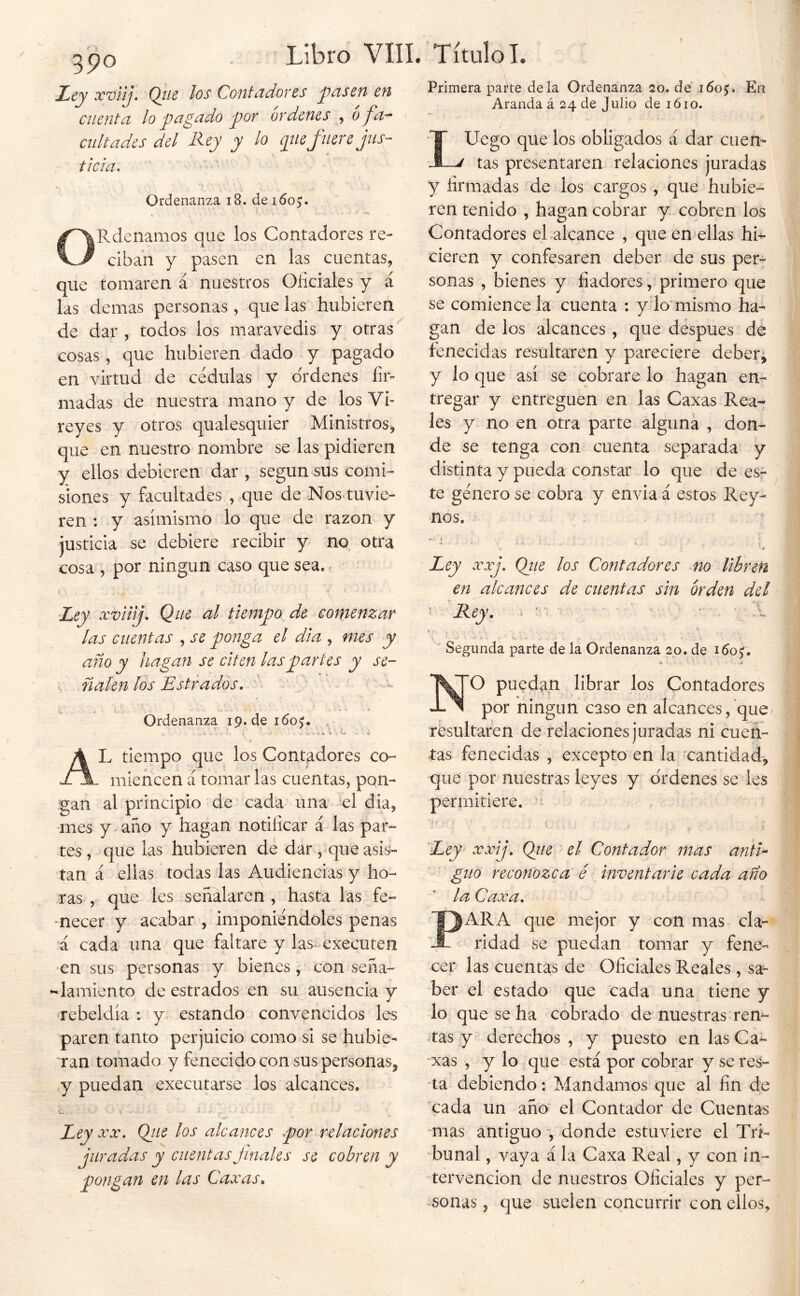 Primera pai^te déla Ordenanza 20. dé 1605?. En Aranda á 24 de Julio de 1610. 390 jLiCy xviij. Qíie los Contddorcs y>asen en cuenta lo pagado por órdenes , ó fa- cultades del Rey y lo pie fuere jus- ticia. Ordenanza 18. de 1605;. ORdenamos que los Contadores re- ciban y pasen en las cuentas, que tomaren á nuestros Oficiales y á las demas personas , que las hubieren de dar, todos los maravedis y otras cosas , que hubieren dado y pagado en virtud de cédulas y ordenes fir- madas de nuestra mano y de los Vi- reyes y otros qualesquier Ministros, que en nuestro nombre se las pidieren y ellos debieren dar , según sus comi- siones y facultades , que de Nos. tuvie- ren : y asimismo lo que de mzon y justicia se debiere recibir y no otra cosa , por ningún caso que sea. e 'Ley xviilj. Que al tiempo de comenzar las cuentas , se ponga el dia , mes y año y hagan se citen las partes y se- ñalen los Jostrados. Ordenanza 19.de idoj. . . . V. ú ■ ' « / Al tiempo que los Contadores co- miencen á tomar las cuentas, pon- gan al principio de cada una' el dia, mes y- año y hagan notificar á las par- tes , que las hubieren de dar ,^que asis- tan á ellas todas las Audiencias y ho- ras , que les señalaren , hasta las fe- mecer y acabar , imponiéndoles penas á cada una que faltare y las executen en sus personas y bienes, con seña- lamiente de estrados en su ausencia y rebeldía : y estando convencidos les paren tanto perjuicio como si se hubie- ran tomado y fenecido con sus personas, y puedan executarse los alcances. Ley XX, Qiie los alcances por relaciones juradas y cuentas Jlnales se cobren y pongan en las Caxas^ LUego que los obligados á dar cuen- tas presentaren relaciones juradas y firmadas de los cargos , que hubie- ren tenido , hagan cobrar y cobren los Contadores el alcance , que en ellas hi- cieren y confesaren deber de sus per- sonas , bienes y fiadores, primero que se comience la cuenta : y lo'mismo ha- gan de los alcances , que después dé fenecidas resultaren y pareciere deberá y lo que así se cobrare lo hagan en- tregar y entreguen en las Caxas Rea- les y no en otra pal:te alguna , don- de se tenga con cuenta separada y distinta y pueda constar lo que de es- te género se cobra y envia á estos Rey- nos. » Ley xxj. Qiie los Contadores no libren en alcances de cuentas sin orden del ' Rey, , - v .1 K. ■ Segunda parte de la Ordenanza 20. de i6o<;, ♦ ~ NO puedan librar los Contadores por ningún caso en alcances, que resultaren de relaciones juradas ni cuen- tas fenecidas , excepto en la cantidad, que por nuestras leyes y ordenes se les permitiere. Ley’ xxij, Qtie el Contador mas anti- guo reconozca é inventarié cada año la Caxa, PARA que mejor y con mas cla- ridad se puedan tomar y fene- cer las cuentas de Oficiales Reales, sa^ ber el estado que cada una tiene y lo que se ha cobrado de nuestras ren- tas y derechos , y puesto en las Ca- ‘xas , y lo que está por cobrar y se res- ta debiendo: Mandamos que al fin de cada un año el Contador de Cuentas -mas antiguo', donde estuviere el Tri- bunal , vaya á la Caxa Real, y con in- tervención de nuestros Oficiales y per- sonas, que suelen concurrir con ellos,