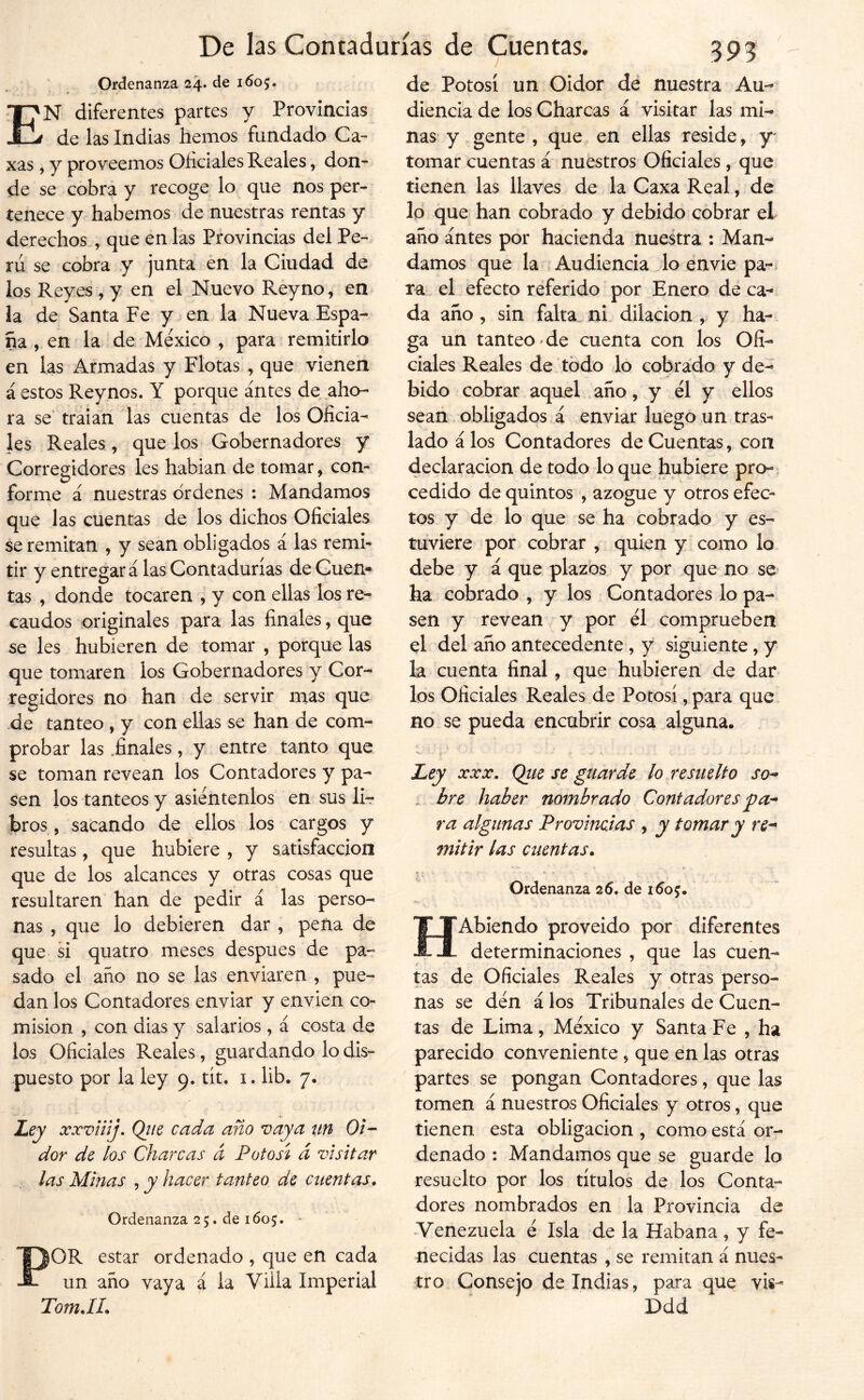 Ordenanza 24. de 1605. En diferentes partes y Provincias de las Indias hemos fundadb Ca- xas , y proveemos Oficiales Reales, don- de se cobra y recoge lo que nos per- tenece y habernos de nuestras rentas y derechos , que en las Provincias del Pe- rú se cobra y junta en la Ciudad de los Reyes , y en el Nuevo Reyno, en la de Santa Fe y en la Nueva Espa- ña , en la de México , para remitirlo en las Armadas y Flotas , que vienen á estos Reynos. Y porque antes de aho- ra se’ traian las cuentas de los Oficia- les Reales, que los Gobernadores y Corregidores les hablan de tomar, con- forme á nuestras ordenes : Mandamos que las cuentas de los dichos Oficiales se remitan , y sean obligados á las remi- tir y entregará las Contadurías de Cuen- tas , donde tocaren , y con ellas los re- caudos originales para las finales, que se les hubieren de tomar , porque las que tomaren los Gobernadores y Cor- regidores no han de servir nías que de tanteo , y con ellas se han de com- probar las .finales, y entre tanto que se toman revean los Contadores y pa- sen los tanteos y asiéntenlos en sus lir bros, sacando de ellos los cargos y resultas, que hubiere , y satisfacción que de los alcances y otras cosas que resultaren han de pedir á las perso- nas , que lo debieren dar , peña de que si quatro meses después de pa- sado el año no se las enviaren , pue- dan los Contadores enviar y envíen co- misión , con dias y salarios , á costa de los Oficiales Reales, guardando lo dis- puesto por la ley 9. tit. i. lib. 7. Ley xxvüíj. Qiie cada año vaya un Oi- dor de los Charcas á Potosí á visitar las Minas , y hacer tanteo de cuentas. Ordenanza 25. de 1605. - POR estar ordenado , que en cada un año vaya á la Villa Imperial TomJL de Potosí un Oidor dé nuestra Au- diencia de los Charcas á visitar las mi- nas y gente , que en ellas reside, y- tomar cuentas á nuestros Oficiales, que tienen las llaves de la Caxa Real, de lo que han cobrado y debido cobrar el año antes por hacienda nuestra : Man- damos que la Audiencia lo envie pa- ra el efecto referido por Enero de ca- da año, sin falta ni dilación , y ha- ga un tanteo'de cuenta con los Ofi- ciales Reales de todo lo cobrado y de- bido cobrar aquel año, y él y ellos sean obligados á enviar luego un tras- lado á los Contadores de Cuentas, con declaración de todo lo que hubiere pro-; cedido de quintos , azogue y otros efec- tos y de lo que se ha cobrado y es- tuviere por cobrar , quien y como lo debe y á que plazos y por que no se ha cobrado , y los Contadores lo pa- sen y revean y por él comprueben el del año antecedente, y siguiente, y la cuenta final, que hubieren de dar los Oficiales Reales.de Potosí, para que no se pueda encubrir cosa alguna. Ley XXX. Qiie se guarde lo resuelto so- bre haber nombrado Contadores pa- ra algunas Provincias , y tomar y re- mitir las cuentas. (.y Ordenanza 26. de i (Jo j. HAbiendo proveído por diferentes determinaciones , que las Cuen- tas de Oficiales Reales y otras perso- nas se dén á los Tribunales de Cuen- tas de Lima, México y Santa Fe , ha parecido conveniente , que en las otras partes se pongan Contadores, que las tomen á nuestros Oficiales y otros, que tienen esta obligación , como está or- denado : Mandamos que se guarde lo resuelto por los títulos de los Conta- dores nombrados en la Provincia de Venezuela é Isla de la Habana, y fe- necidas las cuentas , se remitan á nues- tro Consejo de Indias, para que Ddd