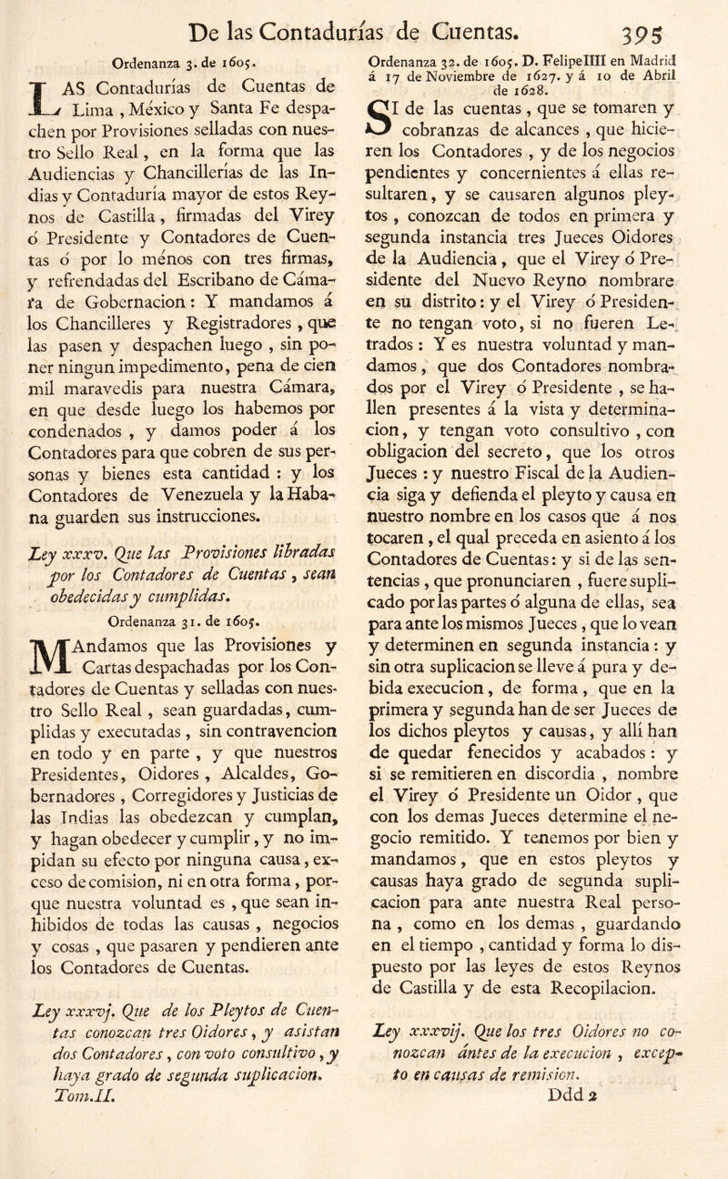 Ordenanza 3. de 1605. Las Contadurías de Cuentas de Lima , México y Santa Fe despa- chen por Provisiones selladas con nues- tro Sello Real, en la forma que las Audiencias y Chancillerías de las In^ dias y Contaduría mayor de estos Rey- nos de Castilla, firmadas del Virey 6 Presidente y Contadores de Cuen- tas d por lo menos con tres firmas, y refrendadas del Escribano de Cáma- fa de Gobernación: Y mandamos á los Chancilleres y Registradores , que las pasen y despachen luego , sin po-* ner ningún impedimento, pena de cien mil maravedís para nuestra Cámara, en que desde luego los habernos por condenados , y damos poder á los Contadores para que cobren de sus per- sonas y bienes esta cantidad : y los Contadores de Venezuela y la Haba^ na guarden sus instrucciones. Ley XXXV. Qtie las Provisiones libradas y)or los Contadores de Cuentas , sean obedecidas y cumplidas. Ordenanza 31. de i6of. MAndamos que las Provisiones y Cartas despachadas por los Con- tadores de Cuentas y selladas con nues- tro Sello Real, sean guardadas, cum- plidas y executadas, sin contravención en todo y en parte , y que nuestros Presidentes, Oidores , Alcaldes, Go- bernadores , Corregidores y Justicias de las Indias las obedezcan y cumplan, y hagan obedecer y cumplir, y no im- pidan su efecto por ninguna causa, ex- ceso de comisión, ni en otra forma, por- que nuestra voluntad es , que sean in- hibidos de todas las causas , negocios y cosas , que pasaren y pendieren ante los Contadores de Cuentas. Ley xxxvj. Que de los P ley tos de Cuen-^ tas conozcan tres Oidores, y asistan dos Contadores, con voto consultivo, y haya grado de segunda suplicación. Tom.lL Ordenanza 32. de 160$. D. Felipe lili en Madrid á 17 de Noviembre de 1627. y á 10 de Abril de 1628. SI de las cuentas , que se tomaren y cobranzas de alcances , que hicie- ren los Contadores , y de los negocios pendientes y concernientes á ellas re- sultaren, y se causaren algunos pley- tos , conozcan de todos en primera y segunda instancia tres Jueces Oidores de la Audiencia , que el Virey d Pre- sidente del Nuevo Reyno nombrare en su distrito: y el Virey d Presiden- te no tengan voto, si no fueren Le- trados : Y es nuestra voluntad y man- damos , que dos Contadores nombra-^ dos por el Virey d Presidente , se ha- llen presentes á la vista y determina- ción , y tengan voto consultivo , con obligación del secreto, que los otros Jueces : y nuestro Fiscal de la Audien- cia siga y defienda el pley to y causa en nuestro nombre en los casos que á nos tocaren, el qual preceda en asiento á los Contadores de Cuentas: y si de las sen- tencias , que pronunciaren , fuere supli- cado por las partes d alguna de ellas, sea para ante los mismos Jueces, que lo vean y determinen en segunda instancia: y sin otra suplicación se lleve á pura y de- bida execucion, de forma , que en la primera y segunda han de ser Jueces de los dichos pleytos y causas, y allí han de quedar fenecidos y acabados: y si se remitieren en discordia , nombre el Virey d Presidente un Oidor, que con los demas Jueces determine el ne- gocio remitido. Y tenemos por bien y mandamos, que en estos pleytos y causas haya grado de segunda supli- cación para ante nuestra Real perso- na , como en los demas , guardando en el tiempo , cantidad y forma lo dis- puesto por las leyes de estos Reynos de Castilla y de esta Recopilación. Ley xxxvij. Qtie los tres Oidores fio co^ nozcan antes de la execucion , excep^ to en causas de remisión. Ddd %