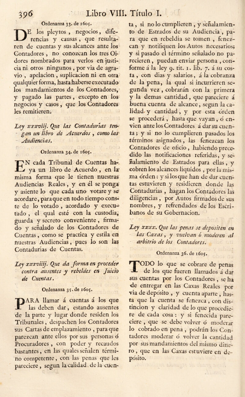 3p6 Libro VIH. 0rdenan7a 33, de 1605, De los pleytos , negocios, dife- rencias y causas , que resulta- ren de cuentas y sus alcances ante los • Contadores , no conozcan los tres Oi- dores nombrados para verlos en justi- cia ni otros ningunos , por via de agra- vio , apelación , suplicación ni en otra qualquier forma, hastahaberseexecutado los mandamientos de los Contadores, y pagado las partes, excepto en los' negocios y casos , que los Contadores les remitieren, Lejy xxxviij. Qtie las Contadunas ten* ^ gan un libro de Acuerdos , como las ‘ Audiencias. ■ .) Ordenanza 34.de En cada Tribunal de Cuentas ha«. ya un libro de Acuerdo , en la’ misma forma que le tienen nuestras Audiencias Reales , y en él se ponga^ y asiente lo que cada uno votare y se acordare, para que en todo tiempo cons- te de lo votado , acordado y execu-> tado , el qual esté con la custodia, guarda y secreto conveniente , firma- do y señalado de los Contadores de Cuentas , como se practica y estila en nuestras Audiencias, pues lo son las Contadurías de Cuentas, Ley xxxviiij, Qiie da forma en proceded contra ausentes y rebeldes en Juicio de Cuentas. Ordenanza 35.de 1605. PARA llamar á cuentas á los que las deben dar, estando ausentes de la parte y lugar donde residen los Tribunales, despachen los Contadores sus Cartas de emplazamiento , para que parezcan ante ellos por sus personas ó Procuradores , con poder y recaudos bastantes, en las qualesseñalen térmi- no competente, con las penas que les pareciere , según la calidad. de la cuen- Título T. ta , si no lo cumplieren , y señalamien- to de Estrados de su Audiencia , pa- ra que en rebeldía se tomen , fenez- can y notifiquen los Autos necesarios; y si pasado el término señalado no pa- recieren , puedan enviar persona , con- forme á la ley q. tít. i. lib. 7. á su cos- ía , con dias y salarios, á la cobranza de la pena, la qual si incurrieren se- gunda vez , cobrarán con la primera y la demas cantidad, que pareciere á buena cuenta de alcance, según la ca- lidad^ y cantidad, y por esta orden se procederá , hasta que vayan, d en- víen ante los Contadores á dar su cuen- ta ; y si no lo cumplieren pasados los términos asignados, las fenezcan los Contadores de oficio, habiendo preces dido las notificaciones referidas, y se- ñalamiento de Estrados para ellas, y cobren los alcances líquidos , por la mis- ma orden: y si los que han de dar cuen- tas estuvieren y residieren donde las Contadurías , hagan los Contadores las diligencias , por Autos firmados de sus nombres, y refrendados de los Eséri- banos de su Gobernación. Ley xxxx. Qtie las penas se depositen en las Caxas, y vuelvan b moderen al arbitrio de los Contadores. Ordenanza 36. de 1505. Todo lo que se cobrare de penas de los que fueren llamados á dar sus cuentas por los Contadores, se ha de entregar en las Caxas Reales por via de depo'sito , y cuenta aparte , has- ta que la cuenta se fenezca , con dis- tinción y claridad de lo que procedie- re de cada cosa : y si fenecida pare- ciere , que se debe volver ó moderar lo cobrado en pena , podrán los Con- tadores moderar d volver la cantidad por sus mandamientos del mismo dine- ro , que en las Caxas estuviere en de- pósito.