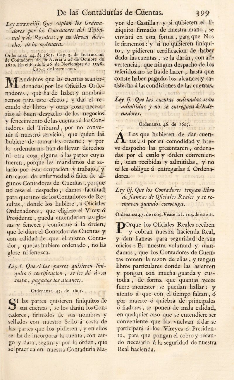 V Z.ey xxxx’diiiji Qtic stiplan los Ordena- ' ^ dores por los Contadores del Tribu-- - nal y de Resultas ^ y m lleven dere^ - l ehos dé la ordenata, ~ > r- ^ , 'í '.'O .• ' ' V: ^ ■ • ' ■ ^; Ordenanza’ 44. de I6q^ Cap. 3. de Instrucción de Contadores 'de ia Avería á 2¿ de Octubre de IÓ20, Kn elPardo a .26 de Islovienibre de 1598-, Cap. I. de Instrucción. . _ BVS'Andárnos que las cuentas seanor- Jl denadas por los Oficiales Orde- nadores , que ha de haber y nombrá- remos para este efecto , y dar el re- caudo de libros y otras cosas necesa-' rias al buep despacho délos negocios- y fenecimiento de laS' cuentas á losCon-í tadores del Tribunal, por no conve- nir á nuestro servicio ; que quien las. hubiere de tomar las ^ ordene, y por la ordenata no han de llevar derechos ni otra cosa alguna á las partes cuyas fueren, porque les mandamos dar sa- lario por esta ocupación y.trabajo, y en casos de enfermedad ó falta de al- gunos Contadores de Cuentas , porque' no cese el despacho, damos facultad^ para que uno de los Contadores de Re- sultas , donde los hubiere , ú Oficiales Ordenadores , que eligiere el Virey ó Presidente , pueda entender en las glo- sas y fenecer , conforme á la orden/ que le diere el Contador de-Cuentas y con calidad de que el mismo Conta- dor , que las hubiere ordenado , ñolas glose ni fenezca. ^ - Ley L Que si las partes cpúsiertn finí- quito ó cer tifie ación , se les dé a-^su costa , pagados los alcances, / . Ordenanza 45. de 160^, . , > SI las partes quisieren finiquitos de sus cuentas , se los darán los Con- tadores , firmados de sus nombres y sellados con nuestro Sello á costa de las partes que los pidieren , y en ellos se ha de incorporar ia cuenta, con car- go y data , según y por la orden, que se practica en nuestra Contaduría Ma- yor de Castilla ; y si quisieren el fi- niquito firmado de nuestra mano , se enviará en esta forma , para que Nos le firmemos : y si no quisieren finiqui- to , y pidieren certificación de 'habéis dado las cuentas, se la darán, con ad-* vertencia,/ que ningún despacho de los referidos no se ha íde hacer hasta que conste haber pagado los alcances y sa-, tisfecho á las condiciones de las cuentas. Ley Ij. Que las cuentas ordenadas sean^ ... admitidas y no sé entreguen áOrde-^ .. nadores, ; )■ r = • . . í • N Ordenanza 46. de 160;. - , ' ' ■ .. ■ ■ “ A Los que hubieren de dar cuen- tas ; si por su comodidad y bre- ve despacho las presentaren, ordena- das por el estilo y orden convenien- te , sean recibidas y admitidas, y no se les obligue á entregarlas á Ordena- Ley lij. Que los Contadores tengan libro de fianzas de Oficiales Reales y se re- nueven piando ~ convenga. Ordenanza47. de 1605. Véase la 1. 104.de estetít. POrque los Oficiales Reales reciben y cobran nuestra hacienda Real, y dan fianzas para seguridad de sus oficios : Es nuestra voluntad y man- damos , que los Contadores de Cuen^ tas tomen la razón de ellas , y tengan libros particulares donde las asienten y pongan con mucha guarda y cus- todia , de forma que quantas veces fuere menester se puedan hallar : y atento á que con el tiempo faltan, d por muerte d quiebra de principales d fiadores, se ponen de mala calidad, en qualquier caso que se entendiere ser conveniente que las vuelvan á dar se participará á los Vireyes d Presiden- te , para que pongan el cobro y recau- do necesario á la seguridad de nuestra Real hacienda.