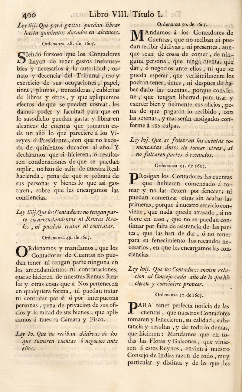 jLty liij. Qtie para gastos puedan librar ' hasta pimientos ducados en alcances* Ordenanza 48. de Siendo forzoso que los Contadores hayan de tener gastos inexcusa- bles y necesarios á: la autoridad , or- nato y decencia^ del Tribunal , usoy cxercicio de sus 1 ocupaciones, papel,- tinta^ ,- plumas^ trenzaderas , cubiertas^ de libros y otros, y que apliquemos efectos de que se puedan costear, les damos poder y facultad para que en lo susodicho puedan gastar y librar en alcances de cuantas que tomaren ca- da un año lo que pareciere á los Vi- reyes d Presidente con que no exce- da de quinientos ducados al año. Y declaramos que si hicieren., o resulta- ren condenaciones de que se puedan suplir, no han de salir de nuestra Real, hacienda, pena de que se cobrará de sus personas y bienes lo que así gas- taren, sobre que les encargamos las conciencias. ' ^ Ley Uiij,Qiie los Contadores no tengan par-- te en arrendamientos ni Rentas Rea- les , ni puedan tratar ni contratar* Ordenanza 49. de 1605. f» ORdenamos y mandamos , que los Contadores de Cuentas no pue- dan tener ni tengan parte ninguna en los arrendamientos ni contrataciones, que se hicieren de nuestras Rentas Rea- les y otras cosas que á Nos pertenecen en qualquiera forma, ni puedan tratar ni contratar por sí d por interpuestas personas , pena de privación de sus ofi- cios y la mitad de sus bienes , que apli- camos á nuestra Cámara y Fisco. Ley Iv. Qíie no reciban dádivas de los pie tuvieren cuentas ó negocios ante ellos. Ordenanza 50. de 1605:. MAndamos á los Contadores Se Cuentas, que no reciban ni pue- dan recibir dádivas , ni presentes, aun- que sean de cosas de comer , de nin- guna persona , que tenga cuentas que' dar, d negocios ante ellos, ni que se pueda esperar , que verisímilmente los podrán tener, ántes , ni después de ha- ber dado las' cuentas, porque convie- ne , que tengan libertad para usar y exercerbieny fielmente sus oficios, pe- na de que pagarán lo recibido , con las setenas, y mas serán castigados con- forme á sus culpas. ^ Ley Ivj, Qiie se fenezcan las cuentas co- menzadas ántes de tomar otras , si c no faltaren partes 6 recaudos. Ordenanza 51. de 1605:. PRosigan los Contadores las cuentas que hubieren comenzado á to- mar y no las dexen por fenecer; ni puedan comenzar otras sin acabar las primeras, porque á nuestro servicio con- viene , que nada quede atrasado , si no fuere en caso , que no se puedan con- tinuar por falta de asistencia de las par- tes , que las han de dar, d no tener para su fenecimiento los recaudos ne- cesarios , en que les encargamos las con- ciencias. Ley Ivij. Qiie los Contadores envíen reía- - don al Consejo cada año de lo que hi- cieren y conviniere proveer. .i» Ordenanza 5 2. de 160^. PARA tener perfecta noticia de las cuentas, que nuestros Contadores tomaren y fenecieren, su calidad, subs- tancia y resultas , y de todo lo demas, que hicieren : Mandamos que en to- das las Flotas y Galeones, que vinie- ren á estos Reynos , envien á nuestro Consejo de Indias razón de todo , muy particular y distinta y de lo que les