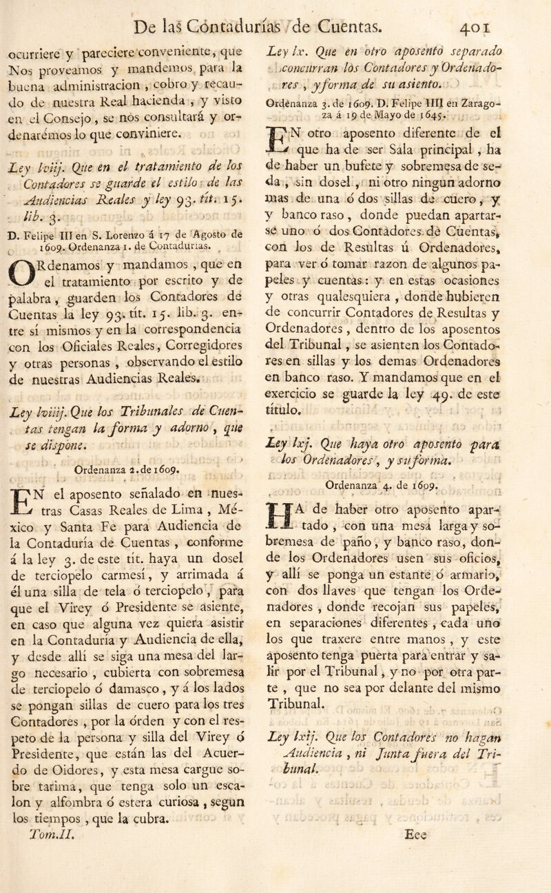 ocurriere y pareclere'convenicíite, que Nos proveamos y mandemos para la buena administración , cobro y recau- do de nuestra Real hacienda , y visto en ei Consejo , se nos consultará y orr denaremos lo que conviniere. ' ■ í\ Lty hiij. Qtie en el tratamiento de los , Contadores st guarde el estilo r de las Audiencias Reales jy 93* ^5* ¡ib. 3. D. Felipe III en S. Lorenzo á 17 de 'Agosto de xóoQ. Ordenanza i. de Contadurías. t ^ í ^ ORdenamos y* mandamos , que en ei tratamiento por escrito y de palabra, guarden los Contadores de Cuentas la ley 93. tít. 15. lib., 3. en^ tre sí mismos y en la correspondencia con los Oficiales Reales, Corregidores y otras personas, observando el estilo de nuestras Audiencias Reales.* Ley IviUj. Que los Tribunales de Cuen^ tas tengan la forma y adorno , qiie se dispone. , : , ^ Ordenanza de 1609. ' •• • * ' En el aposento señalado en mues- tras Casas Reales de Lima , Mé- xico y Santa Fe para Audiencia de la Contaduría de Cuentas , conforme i la ley 3. de este tít. haya un dosel de terciopelo carmesí, y arrimada á él una silla de tela d terciopelo y para que el Virey o Presidente se asiente, en caso que alguna vez quiera asistir en la Contaduría y Audiencia de ella, y desde allí se siga una mesa del lar- go necesario , cubierta con sobremesa de terciopelo d damasco , y á los lados se pongan sillas de cuero para los tres Contadores , por la drden y con el res- peto de la persona y silla del Virey q Presidente, que están las del Acuer- do de Oidores, y esta mesa cargue so- bre tarima, que tenga solo un esca- lón y alfombra d estera curiosa , según los tiempos , que la cubra. Ley /.r. Qiie en htro aposentó separado b . iConmrran los Contadores y Ordenado^ res , y forma de su asiento, Ordénanza 3. de 1609. Felipe IIIÍ en Zarago- za á 19 de Mayo de 1645. , E^N otro aposento diferente de el que ha de ser Sala principal , ha de haber un bufete y sobremesa de se^ da , sin dosel.,' ni otro ningún adorna mas de una d dos sillas de cuero, y y banco raso , donde puedan apartar- se uno d dos Gontádoresvdé Cüentas, con los de Resultas ú Ordenadores, para ver d tomar razón de algunos pa- peles y cuentas; y. en estas ocasiones y otras qualesquiera , donde hubieren de concurrir Contadores de Resultas y Ordenadores, dentro de los aposentos del Tribunal, se asienten los Contado- res en sillas y los demas Ordenadores en banco raso. Y mandamos que en el exercicio guarde la ley 49. de este título. - ^ i; i * • ; ‘ - 'í Ley Ixj. Qjie haya otro aposento para ^ Jos Ordenador es \ y su forma. í .v. .' \ ■ i. r, ■ * ' Ordenanza 4. de 1609. Ha de haber otro aposento apar-^ tado , -con una mesa larga y so- bremesa de paño, y banco raso, don- de los Ordenadores usen sus oficios, y allí se ponga un estante d armario, con dos llaves que tengan los Orde- nadores , donde recojan sus papeles, en separaciones diferentes , cada uno los que traxere entre manos , y este aposento tenga puerta para entrar y sa- lir por el Tribunal, y no por otra par- te , que no sea por delante del mismo Tribunal. i . I, ^ • o Ley Ixij, Qtíe los Contadores no hagan Audiencia , ni Junta fuera del Tri-‘ ' hunah