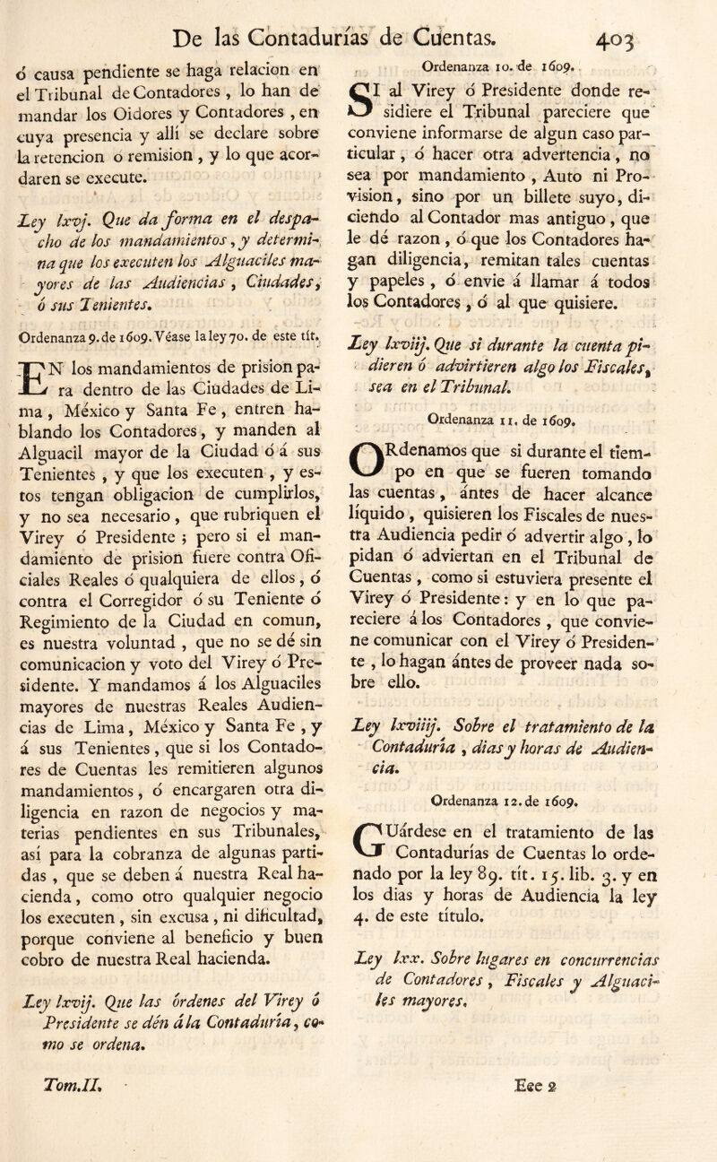 o causa pendiente se haga relación en' el Tribunal de Contadores , lo han dé mandar los Oidores y Contadores , en cuya presencia y allí se declare sobre 'la retención ó remisión , y lo cjue acor- daren se execute. Ley Ixvj. Que da forma en el despa^ cho de los mandamientos, y determi^, na qne los execiiten los Alguaciles ' y ores de las Audiencias, Cuulades y ó sus Tenientes. Ordenanza9.de 1609. Véase la ley 70. de este tít» En los mandamientos de prisión pa- ra dentro de las Ciudades de ma , México y Santa Fe , entren ha- blando los Contadores, y manden al Alguacil mayor de la Ciudad d á sus Tenientes , y que los executen , y es- tos tengan obligación de cumplirlos, y no sea necesario , que rubriquen el Virey ó Presidente j pero si el man- damiento de prisión fuere contra Ofi- ciales Reales ó qualquiera de ellos, d contra el Corregidor d su Teniente d Regimiento de la Ciudad en común, es nuestra voluntad , que no se dé sin comunicación y voto del Virey d Pre- sidente. y mandamos á los Alguaciles mayores de nuestras Reales Audien- cias de Lima, México y Santa Fe , y á sus Tenientes, que si los Contado- res de Cuentas les remitieren algunos mandamientos, d encargaren otra di- ligencia en razón de negocios y ma- terias pendientes en sus Tribunales, así para la cobranza de algunas parti- das , que se deben á nuestra Real ha- cienda , como otro qualquier negocio los executen, sin excusa , ni dificultad, porque conviene al beneficio y buen cobro de nuestra Real hacienda. Ley Ixvij, Qjie las órdenes del Virey 6 Presidente se dén ála Contaduría y cq^ tno se ordena. , Ordenanza I o./de 1609,, SI al Virey d Presidente donde re- sidiere el Tribunal pareciere que' conviene informarse de algún caso par- ticular , Q hacer otra advertencia, no sea por mandamiento , Auto ni Pro-* visión, sino por un billete suyo, di- ciendo al Contador mas antiguo, que le dé razón , d que los Contadores ha- gan diligencia, remitan tales cuentas y papeles , d envie á llamar á todos ^ los Contadores , 0 al que quisiere. ^ Ley Ixviij. Qiie si durante la cuenta pi-* ‘ dieren 6 advirtieren algo los Fiscales sea en el Tribíinal. Ordenanza n, de lóop. ORdenamos que si durante el tiem- po en que se fueren tomando las cuentas, antes de hacer alcance liquido , quisieren los Fiscales de nues- tra Audiencia pedir d advertir algo , lo pidan d adviertan en el Tribunal de Cuentas , como si estuviera presente el Virey d Presidente: y en lo que pa- reciere á los Contadores , que convie- ne comunicar con el Virey d Presiden- te , lo hagan antes de proveer nada so- bre ello. Ley Ixviiij. Sobre el tratamiento de la ' Contaduría , di as y horas de Audien’^ - da. Ordenanza 12.de lóop. Guárdese en el tratamiento de las Contadurías de Cuentas lo orde- nado por la ley 89, tít. 15. lib. 3. y en los dias y horas de Audiencia la ley 4, de este título. Ley Ixx. Sobre lugares en concurrencias de Contadores , Fiscales y Alguacil ¡es mayores.
