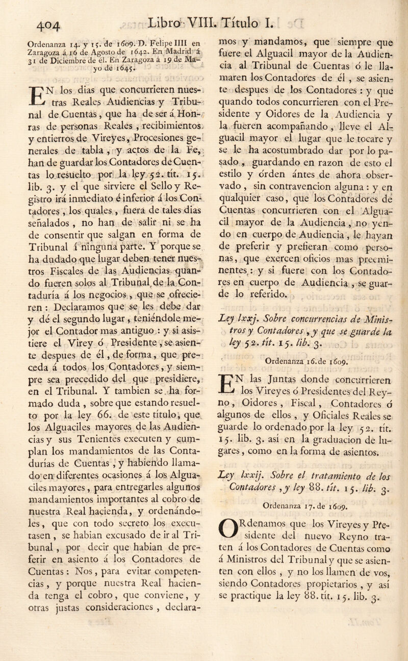 Ordenanza 14. y i?. de idop. D. Felipe lili eri Zaragoza á ió de Agosto de 1642. En Madrid’ á 31 de Diciembre de él. En Zaragoza á 19 de Má« . yo de 1Ó45. ■r En los dias que. concurrieren núes-. tras Reales Audiencias y Tribu- nal de Cuentas, que ha deserá Hoh-/ ras de personas Reales , recibimientos: y entierros de Vireyes, Procesiones ge-' nerales de tabla , -y actos de la. Fe, , han de guardar los Contadores de Cuen- tas lo, resuelto pon la ley 5 2. tít, 15.1 lib. 3. y el que sirviere el Sello y Re- gistro irá inmediato é inferior á los Con- tadores los quales , fuera de tales dias señalados, no han de salir ni se.ha de consentir que salgan en forma de Tribunal f ningimá párte. Y'porque se. ha dudado que lugar deben' tener nues^ tros Fiscales de las Audiencias, quan-' do fueren solos aLTribuaal, de da Con- taduría á los negocios, que f se ofrecie- ren : Declaramos que se^ les debe dar y dé el segundo lugar 5 teniéndole me- jor el Contador mas antiguo,: y si asis- tiere el Virey d, Presidente se asien- te después de él, de forma, que. pre- ceda á todos los Contadores, y siem- pre sea precedido del , que presidiere, en el Tribunal. Y también se,-ha for- mado duda , sobre que estando resuel- to por la ley 66, de este título^ que, los Alguaciles mayores de las Audien- cias y sus Tenientes executen y .cuni- plan los mandamientos de las Conta- durías de Cuentas y habiendo llama- do en diferentes ocasiones á los Algua- ciles mayores, para entregarles algunos mandamientos importantes al cobro de nuestra Real hacienda, y ordenándo- les, que con todo secreto los execu- tasen , se hablan excusado de ir al Tri- bunal , por decir que habían de pre- ferir en asiento á los Contadores de Cuentas : Nos , para evitar competen- cias , y porque nuestra Real hacien- da tenga el cobro, que conviene, y otras justas consideraciones , declara- mos y mandamos, que siempre que fuere el Alguacil mayor de la Audien- cia al Tribunal de Cuentas d le lla- maren los Contadores de él , se asien- te después de los Contadores ; y que quando todos concurrieren con el Pre- sidente y Oidores de la Audiencia y la fueren acompañando , lleve el Al- guacil mayor el lugar que le tocare y se le ha acostumbrado dar por lo pa- sado , guardando en razón de esto el estilo y orden antes de ahora obser- vado , sin contravención alguna : y en qualquier caso, que los Contadores dé Cuentas concurrieren con el Algua- cil mayor de la Audiencia , no. yen- do en cuerpo de Audiencia , le hayan de preferir y prefieran como perso- nas, que exercen oficios mas preemi- nentes^: y si fuere con los Contado- res en cuerpo de Audiencia , se guar- de lo referido, j ? i - Ley Ixxj. Sobre concurrencias de Minis- tros y Contadores y y q^ue se guarde la ley 52. út. 15. lib. 3. . V * . Ordenanza i6.de 1609. En las Juntas donde concurrieren los Vireyes ó Presidentes del Rey- no , Oidores , Fiscal, Contadores ó algunos de ellos , y Oficiales Reales se guarde lo ordenado por la ley 52. tít. 15. lib. 3. así en la graduación de lu- gares , como en la forma de asientos. Lej Ixxij. Sobre el tratamiento de los Contadores ,y ley tít. 15. Hb. 3. Ordenanza 17.de 1609. ORdenamos que los Vireyes y Pre- sidente del nuevo Reyno tra- ten á los Contadores de Cuentas como á Ministros del Tribunal y que se asien- ten con ellos , y no los llamen dé vos, siendo Contadores propietarios , y así se practique la ley 88. tít. 15. lib. 3.