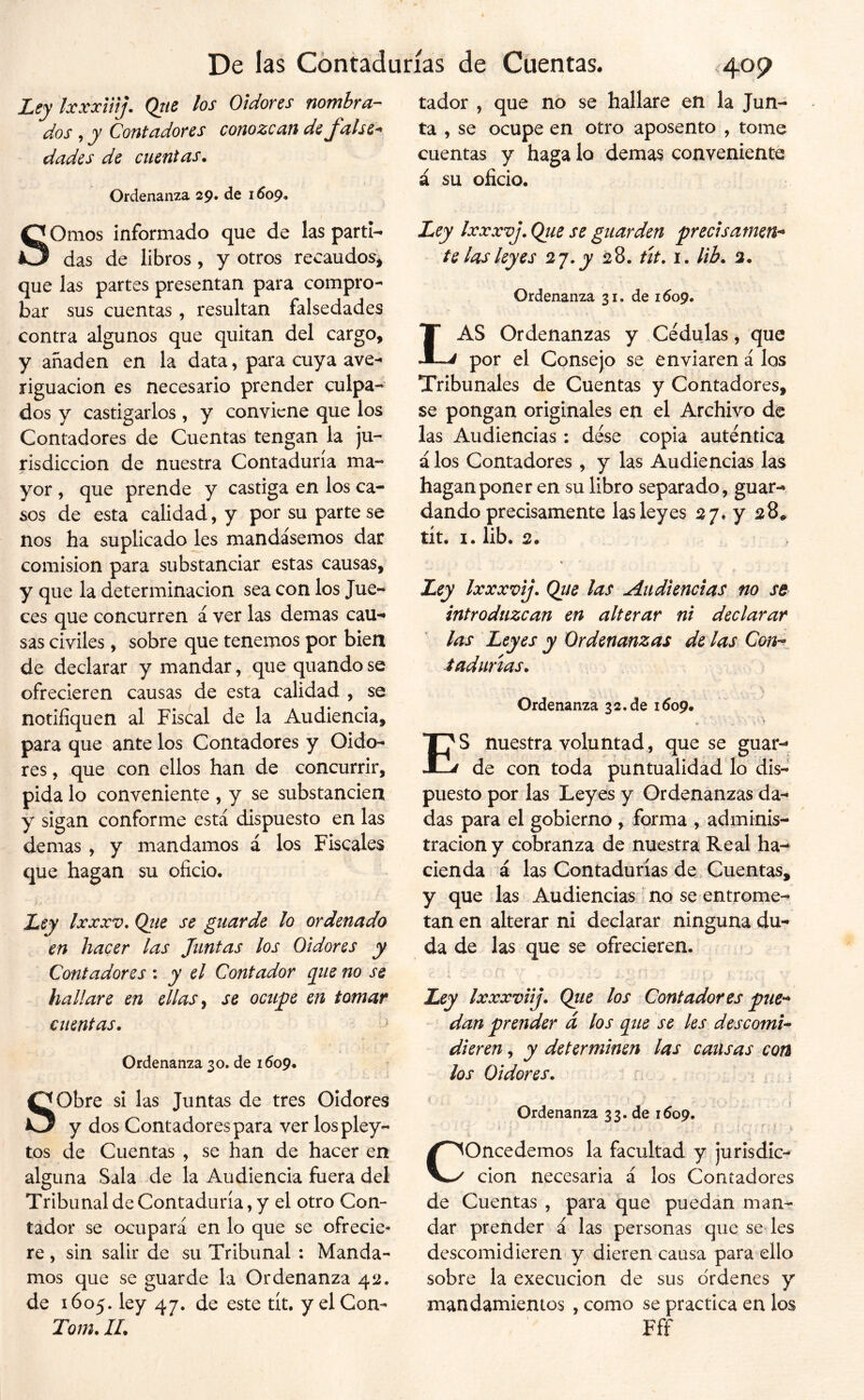 Ley IxxxVíij. Qtie los Oidores nombra- tador , que no se hallare en la Jun- dos , y Contadores conozcan de false^ ta , se ocupe en otro aposento , tome dades de cuentas. cuentas y haga lo demas conveniente á su oficio. Ordenanza 29, de 1009. SOmos informado que de las parti- das de libros, y otros recaudos, que las partes presentan para compro- bar sus cuentas, resultan falsedades contra algunos que quitan del cargo, y añaden en la data, para cuya ave- riguación es necesario prender culpa-- dos y castigarlos , y conviene que los Contadores de Cuentas tengan la ju- risdicción de nuestra Contaduría ma- yor , que prende y castiga en los ca- sos de esta calidad, y por su parte se nos ha suplicado les mandásemos dar comisión para substanciar estas causas, y que la determinación sea con los Jue- ces que concurren á ver las demas cau- sas civiles, sobre que tenemos por bien de declarar y mandar, que quando se ofrecieren causas de esta calidad , se notifiquen al Fiscal de la Audiencia, para que ante los Contadores y Oido- res , que con ellos han de concurrir, pida lo conveniente , y se substancien y sigan conforme está dispuesto en las demas , y mandamos á los Fiscales que hagan su oficio. Ley Ixxxv, Qtie se guarde lo ordenado en hacer las Juntas los Oidores y Contadores : y el Contador que no se hallare en ellas ^ se octijie en tomar cuentas. Ordenanza 30. de 1609. Sobre si las Juntas de tres Oidores y dos Contadores para ver lospley- tos de Cuentas , se han de hacer en alguna Sala de la Audiencia fuera del Tribunal de Contaduría, y el otro Con- tador se ocupará en lo que se ofrecie* re, sin salir de su Tribunal : Manda- mos que se guarde la Ordenanza 42. de 1605. ley 47. de este tít. y el Con- Tom. 11. Ley Ixxxvj. Qtie se guarden preclsamen^ te las leyes *2,^. y 28. út. 1. lib. 2. Ordenanza 31. de 1609. Las Ordenanzas y Cédulas, que por el Consejo se enviaren á los Tribunales de Cuentas y Contadores, se pongan originales en el Archivo de las Audiencias: dése copia auténtica á los Contadores , y las Audiencias las hagan poner en su libro separado, guar- dando precisamente las leyes 27. y 28* tít. I. lib. 2. Ley Ixxxvij. Qiie las Audiencias no st introduzcan en alterar ni declarar las Leyes y Ordenanzas de las Con^^ iadurzas. Ordenanza 32.de 1609. ES nuestra voluntad , que se guar- de con toda puntualidad lo dis- puesto por las Leyes y Ordenanzas da- das para el gobierno , forma , adminis- tración y cobranza de nuestra Real ha-^ cienda á las Contadurías de, Cuentas, y que las Audiencias no se entrome- tan en alterar ni declarar ninguna du- da de las que se ofrecieren. Ley Ixxxviij. Qtie los Contadores pue^* dan prender á los que se les descomi- dieren , y determinen las causas con los Oidores. Ordenanza 33. de 1609. Concedemos la facultad y jurisdic- ción necesaria á los Contadores de Cuentas , para que puedan man- dar prender á las personas que se les descomidieren y dieren causa para ello sobre la execucion de sus ordenes y mandamientos , como se practica en los Fff