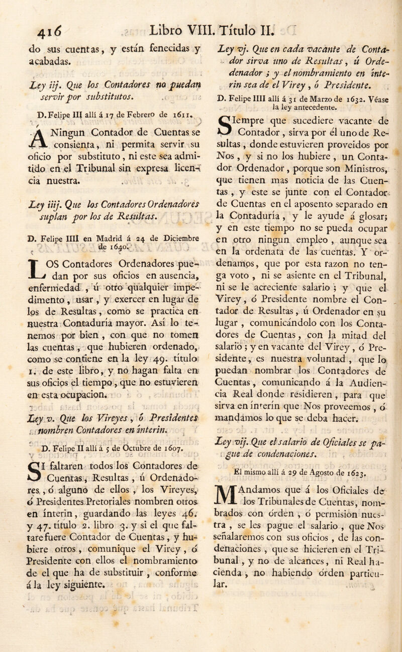 do SUS cuentas, y están fenecidas y acabadas. J^ey ilj. Qiie los Contadores no puedan servir por substitutos. ,i. j D. Felipe III allí á 17 de Febrero de 1611.. /> - ^ ■ A Ningún Contador de Cuentas se consienta V ni permita servir su oficio por substituto , ni este sea admi- tido en el Tribunal sin expresa licen-í cia nuestra. . . ; Ley iiij. Que los Contadores Ordenadores suplan por los de Kesultas. D. Felipe lili en Madrid á 24 de Diciembre , , IV’ ' i Los Contadores Ordenadores pue- dan por sus oficios en ausencia, enferniedad., ú otro qüálquier impe-- dimentd,; usar y exercer en lugar de Ips de .Resultas, como se practica en nuestra Contaduría mayor. Así lo te^. nernos por bien , con que no tomen las cuentas, que hubieren ordenado,, como se contiene en la ley 49. títuloi lí,de este libro, y no hagan falta en sus oficios pl tiempo, que no estuvieren en esta ocupación. ^ • » k Lcy v. Qtie los Vireyesy^o Presidentes nombren Contadores en ínterin. . D. Felipe II allí á 5 de Octubre de 1607. '4 f * . ¡j SI faltaren' todos los' Contadores de Cuentas*, Resultas , ú Ordenado- res,, 6 alguno de ellos , los Vireyes, ó Presidentes Pretoriales nombren otroa en ínterin, guardando las leyes 46; y 47. título 2. libro 3. y si el que fal- tare fuere Contador de Cuentas , y hu- biere otros , comunique el Virey, d Presidente con ellos el nombramiento de el que ha de substituir , conforme á la ley siguiente. Ley vj. Qiie en cada vacante de Contar • dor sirva uno de Resultas, ü Orde- denador ; y-el nombramiento en inte'- rin sea de el Virey , b Presidente. D. Felipe lili allí á 31 de Marzo de 1632. Véase la ley antecedente. Siempre que sucediere vacante de Contador , sirva por él uno de Re- sultas , donde estuvieren proveidos por Nos , y si no ios hubiere , un Conta- dor Ordenador, porque son Ministros, que tienen mas noticia de las Cuen- tas , y este se junte con el Contador, de Cuentas en el aposento separado en la Contaduría, y le ayude á glosarj y en este tiempo no se pueda ocupar en otro ningún empleo , aunque sea en la ordenata de las cuentas. Y or- denamos , que por esta razón no ten- ga voto , ni se asiente en el Tribunal, ni se le acreciente salario ’; y que el Virey, ó Presidente nombre el Con- tador de Resultas, ú Ordenador en su lugar , comunicándolo con los Conta- dores de Cuentas, con la mitad del salario ; y en vacante del Virey, d Pre- sidente , es nuestra voluntad , que lo puedan nombrar los Contadores de Cuentas, comunicando á la Audien- cia Real donde residieren, para que sirva en ínterin que Nos proveemos , d mandámos loque se deba hacer. ▼ * Ley .vij. Qtte el salario de Oficiales se pa- I pile de condenaciones. El mismo allí á 29 de Agosto de 1523, MAndamos que i los Oficiales ds los Tribunales de Cuentas, nom- brados con orden , ó permisión nues- tra , se les pague el salario , que Nos señalaremos con sus oficios , de las con- denaciones , que se hicieren en el Tri- bunal , y no de alcances, ni Real ha- cienda , no habiendo orden particu- lar.